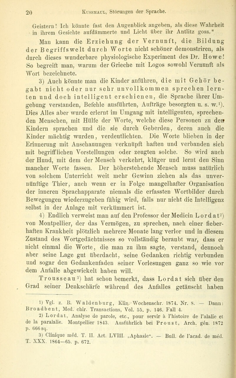 Geistern! Ich könnte fast den Augenblick angeben, als diese Wahrheit in ihrem Gesichte aufdämmerte und Licht über ihr Antlitz goss. Man kann die Erziehung der Vernunft, die Bildung der Begriffswelt durch Worte nicht schöner demonstriren, als durch dieses wunderbare physiologische Experiment des Dr. Howe! So begreift man, warum der Grieche mit Logos sowohl Vernunft als Wort bezeichnete. 3) Auch könnte man die Kinder anführen, die mit Gehör be- gabt nicht oder nur sehr unvollkommen sprechen lern- ten und doch intelligent erschienen, die Sprache ihrer Um- gebung verstanden, Befehle ausführten, Aufträge besorgten u. s. w.i). Dies Alles aber wurde erlernt im Umgang mit intelligenten, sprechen- den Menschen, mit Hülfe der Worte, welche diese Personen zu dea Kindern sprachen und die sie durch Geberden, deren auch die Kinder mächtig wurden, verdeutlichten. Die Worte blieben in der Erinnerung mit Anschauungen verknüpft haften und verbanden sich mit begrifflichen Vorstellungen oder zeugten solche. So wird auch der Hund, mit dem der Mensch verkehrt, klüger und lernt den Sinn mancher Worte fassen. Der höherstehende Mensch muss natürlich von solchem Unterricht weit mehr Gewinn ziehen als das unver- nünftige Thier, auch wenn er in Folge mangelhafter Organisation der inneren Sprachapparate niemals die erfassten Wortbilder durch Bewegungen wiederzugeben fähig wird, falls nur nicht die Intelligenz selbst in der Anlage mit verkümmert ist. 4) Endlich verweist man auf den Professor der Medicin Lordat-) von Montpellier, der das Vermögen, zu sprechen, nach einer fieber- haften Krankheit plötzlich mehrere Monate lang verlor und in diesem Zustand des Wortgedächtnisses so vollständig beraubt war, dass er nicht einmal die Worte, die man zu ihm sagte, verstand, dennoch aber seine Lage gut überdacht, seine Gedanken richtig verbunden und sogar den Gedankenfaden seiner Vorlesungen ganz so wie vor dem Anfalle abgewickelt haben will. Trousseau^) hat schon bemerkt, dass Lordat sich über den Grad seiner Denkschärfe während des Anfalles getäuscht haben 1) Vgl. z. B. Waidenburg, KUn. Wochenschr. 1874. Nr. 8. — Dann: Broadbent, Med. chir. Transactions, Vol. 55. p. 146. Fall 4. 2) Lordat, Analyse de parole, etc., pour servir ä Thiistoire de l'alalie et de la paralalie. Montpellier 1843. Ausführlich bei Proust, Arch. gen. 1872 p. 666 sq. 3) Clinique med. T. II. Art. LVIII. ,.Aphasie. — Bull, de l'acad. de med. T. XXX. 1864—65. p. 672.