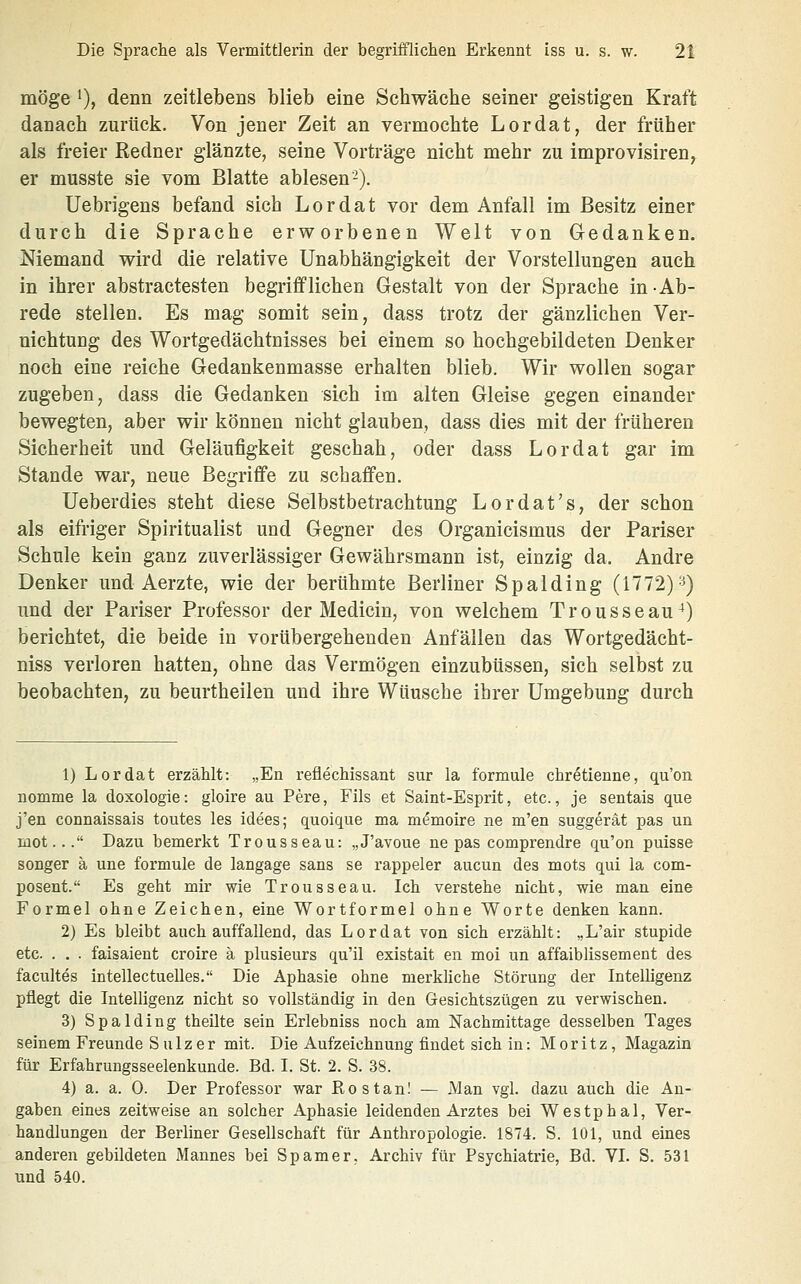 möge ')> denn zeitlebens blieb eine Schwäche seiner geistigen Kraft danach zurück. Von jener Zeit an vermochte Lordat, der früher als freier Redner glänzte, seine Vorträge nicht mehr zu improvisiren, er musste sie vom Blatte ablesen-). Uebrigens befand sich Lordat vor dem Anfall im Besitz einer durch die Sprache erworbenen Welt von Gedanken. Niemand wird die relative Unabhängigkeit der Vorstellungen auch in ihrer abstractesten begrifflichen Gestalt von der Sprache in -Ab- rede stellen. Es mag somit sein, dass trotz der gänzlichen Ver- nichtung des Wortgedächtnisses bei einem so hochgebildeten Denker noch eine reiche Gedankenmasse erhalten blieb. Wir wollen sogar zugeben, dass die Gedanken sich im alten Gleise gegen einander bewegten, aber wir können nicht glauben, dass dies mit der früheren Sicherheit und Geläufigkeit geschah, oder dass Lordat gar im Stande war, neue Begriffe zu schaffen. Ueberdies steht diese Selbstbetrachtung Lordat's, der schon als eifriger Spiritualist und Gegner des Organicismus der Pariser Schule kein ganz zuverlässiger Gewährsmann ist, einzig da. Andre Denker und Aerzte, wie der berühmte Berliner Spalding (1772)'^) und der Pariser Professor der Medicin, von welchem Trousseau^) berichtet, die beide in vorübergehenden Anfällen das Wortgedächt- niss verloren hatten, ohne das Vermögen einzubüssen, sich selbst zu beobachten, zu beurtheilen und ihre Wünsche ihrer Umgebung durch 1) Lordat erzählt: „En reflechissant sur la formale chretienne, qu'on nomme la doxologie: gloire au Pere, Fils et Saint-Esprit, etc., je sentais que j'en connaissais toutes les idees; quoique ma memoire ne m'en suggerät pas un mot... Dazu bemerkt Trousseau: „J'avoue ne pas comprendre qu'on puisse songer ä une formule de langage sans se rappeler aucun des mots qui la com- posent. Es geht mir wie Trousseau. Ich verstehe nicht, wie man eine Formel ohne Zeichen, eine Wort formal ohne Worte denken kann. 2) Es bleibt auch auffallend, das Lordat von sich erzählt: „L'air stupide etc. . . . faisaient croire ä plusieurs qu'il existait en moi un affaiblissement des facultes intellectuelles. Die Aphasie ohne merkliche Störung der Intelligenz pflegt die Intelligenz nicht so vollständig in den Gesichtszügen zu verwischen. 3) Spalding theilte sein Erlebniss noch am ISTachmittage desselben Tages seinem Freunde S alz er mit. Die Aufzeichnung findet sich in: Moritz, Magazin für Erfahrungsseelenkunde. Bd. I. St. 2. S. 38. 4) a. a. 0. Der Professor war RostanI — Man vgl. dazu auch die An- gaben eines zeitweise an solcher Aphasie leidenden Arztes bei Westphal, Ver- handlungen der Berliner Gesellschaft für Anthropologie. 1874. S. 101, und eines anderen gebildeten Mannes bei Spamer. Archiv für Psychiatrie, Bd. VI. S. 531 und 540.