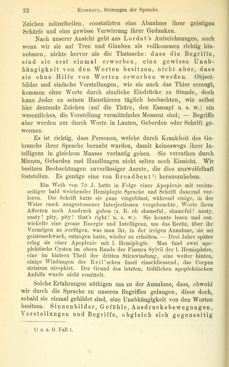 Zeichen mitzutheilen, constatirten eine Abnahme ihrer geistigen Schärfe und eine gewisse Verwirrung ihrer Gedanken. Nach unserer Ansicht geht aus Lordat's Aufzeichnungen, auch wenn wir sie auf Treu und Glauben als vollkommen richtig hin- nehmen, nichts hervor als die Thatsache: dass die Begriffe, sind sie erst einmal erworben, eine gewisse Unab- hängigkeit von den Worten besitzen, nicht aber, dass sie ohne Hilfe von Worten erworben werden. Object- bilder und einfache Vorstellungen, wie sie auch das Thier erzeugt, kommen ohne Worte durch sinnliche Eindrücke zu Stande, doch kann Jeder an seinen Hausthieren täglich beobachten, wie selbst hier deutende Zeichen (auf die Thtire, den Essnapf u. s. w.) ein wesentliches, die Vorstellung vermittelndes Moment sind; — Begriffe aber werden nur durch Worte in Lauten, Geberden oder Schrift ge- wonnen. Es ist richtig, dass Personen, welche durch Krankheit des Ge- brauchs ihrer Sprache beraubt wurden, damit keineswegs ihrer In- telligenz in gleichem Maasse verlustig gehen. Sie verrathen durch Mienen, Geberden und Handlungen nicht selten noch Einsicht. Wir besitzen Beobachtungen zuverlässiger Aerzte, die dies unzweifelhaft feststellen. Es gentige eine von Broadbent^) herauszuheben. Ein Weib von 70 J. hatte in Folge einer Apoplexie mit rechts- seitiger bald weichender Hemiplegie Sprache und Schrift dauernd ver- loren. Die Schrift hatte sie ganz eingebüsst, während einige, in der Weise rasch ausgestossener Interjectionen vorgebrachte, Worte ihren Affecten noch Ausdruck gaben (z. B. oh shameful, shameful! nasty, nasty! pity, pity! that's right! u. s. w.). Sie konnte lesen und ent- wickelte eine grosse Energie und Intelligenz, um das Recht, über ihr Vermögen zu verfügen, was man ihr, in der irrigen Annahme, sie sei geistesschwach, entzogen hatte, wieder zn erhalten. — Drei Jahre später erlag sie einer Apoplexie mit 1. Hemiplegie. Man fand zwei apo- plektische Cysten im obern Rande der Fissura Sylvii der 1. Hemisphäre, eine im hintern Theil der dritten Stirnwindung, eine weiter hinten, einige Windungen der Reil'sehen Insel einschliessend, das Corpus striatum atrophirt. Der Grund des letzten, tödtlichen apoplektischen Anfalls wurde nicht ermittelt. Solche Erfahrungen nöthigen uns zu der Annahme, dass, obwohl wir durch die Sprache zu unseren Begriffen gelangen, diese doch, sobald sie einmal gebildet sind, eine Unabhängigkeit von den Worten besitzen. Sinnenbilder, G efühle, Ausdrucksbewegungen, Vorstellungen und Begriffe, obgleich sich gegenseitig 1) a. a. 0. Fall 1.