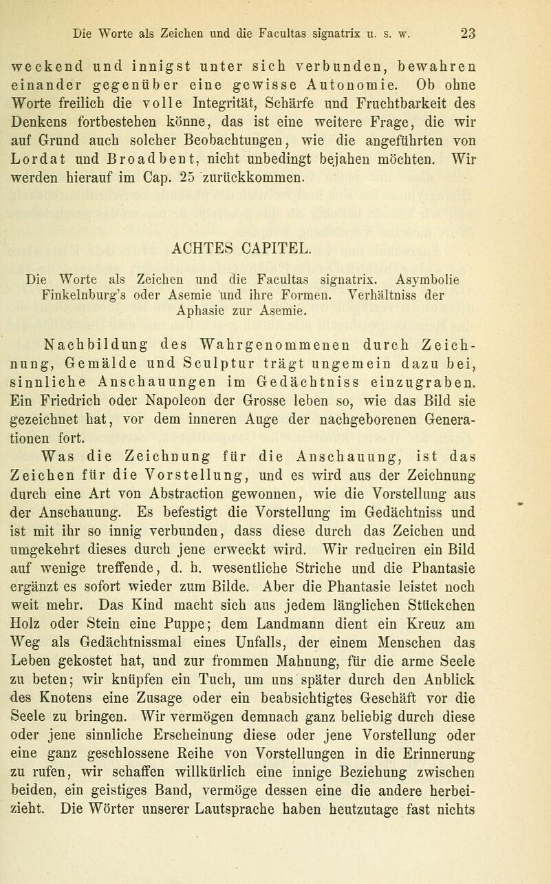 weckend und innigst unter sich verbunden, bewahren einander gegenüber eine gewisse Autonomie. Ob ohne Worte freilich die volle Integrität, Schärfe und Fruchtbarkeit des Denkens fortbestehen könne, das ist eine weitere Frage, die wir auf Grund auch solcher Beobachtungen, wie die angeführten von Lordat und Broadbent, nicht unbedingt bejahen möchten. Wir werden hierauf im Cap. 25 zurückkommen. ACHTES CAPITEL. Die Worte als Zeichen und die Facultas signatrix. Asymbolie Finkelnburg's oder Asemie und ihre Formen. Verhältniss der Aphasie zur Asemie. Nachbildung des Wahrgenommenen durch Zeich- nung, Gemälde und Sculptur trägt ungemein dazu bei, sinnliche Anschauungen im Gedächtniss einzugraben. Ein Friedrich oder Napoleon der Grosse leben so, wie das Bild sie gezeichnet hat, vor dem inneren Auge der nachgeborenen Genera- tionen fort. Was die Zeichnung für die Anschauung, ist das Zeichen für die Vorstellung, und es wird aus der Zeichnung durch eine Art von Abstraction gewonnen, wie die Vorstellung aus der Anschauung. Es befestigt die Vorstellung im Gedächtniss und ist mit ihr so innig verbunden, dass diese durch das Zeichen und umgekehrt dieses durch jene erweckt wird. Wir reduciren ein Bild auf wenige treffende, d. h. wesentliche Striche und die Phantasie ergänzt es sofort wieder zum Bilde. Aber die Phantasie leistet noch weit mehr. Das Kind macht sich aus jedem länglichen Stückchen Holz oder Stein eine Puppe; dem Landmann dient ein Kreuz am Weg als Gedächtnissmal eines Unfalls, der einem Menschen das Leben gekostet hat, und zur frommen Mahnung, für die arme Seele zu beten; wir knüpfen ein Tuch, um uns später durch den Anblick des Knotens eine Zusage oder ein beabsichtigtes Geschäft vor die Seele zu bringen. Wir vermögen demnach ganz beliebig durch diese oder jene sinnliche Erscheinung diese oder jene Vorstellung oder eine ganz geschlossene Reihe von Vorstellungen in die Erinnerung zu rufen, wir schaffen willkürlich eine innige Beziehung zwischen beiden, ein geistiges Band, vermöge dessen eine die andere herbei- zieht. Die Wörter unserer Lautsprache haben heutzutage fast nichts