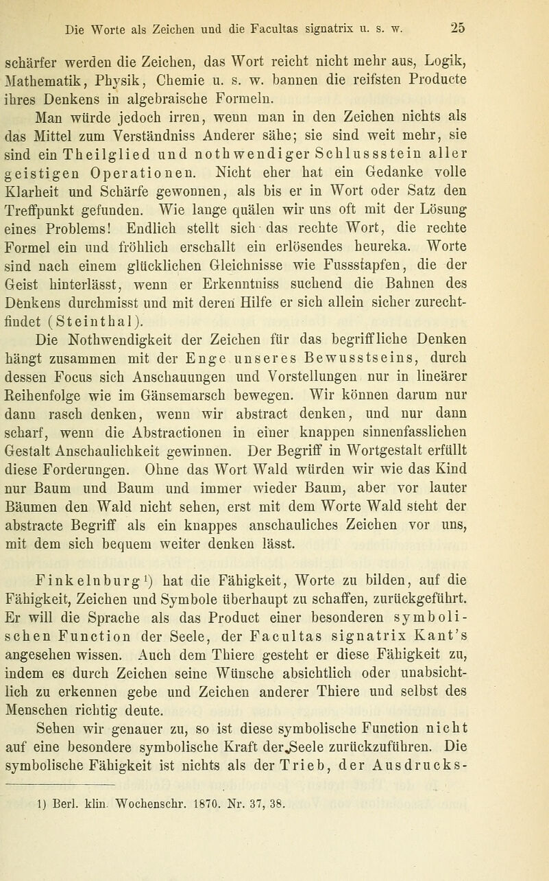 schärfer werden die Zeichen^ das Wort reicht nicht mehr aus, Logik, Mathematik, Physik, Chemie u. s. w. bannen die reifsten Producte ihres Denkens in algebraische Formeln. Man würde jedoch irren, wenn man in den Zeichen nichts als das Mittel zum Verständniss Anderer sähe; sie sind weit mehr, sie sind ein Theilglied und nothwendiger Schlussstein aller geistigen Operationen, Nicht eher hat ein Gedanke volle Klarheit und Schärfe gewonnen, als bis er in Wort oder Satz den Treffpunkt gefunden. Wie lange quälen wir uns oft mit der Lösung eines Problems! Endlich stellt sich • das rechte Wort, die rechte Formel ein und fröhlich erschallt ein erlösendes heureka. Worte sind nach einem glücklichen Gleichnisse wie Fussstapfen, die der Geist hinterlässt, wenn er Erkenntniss suchend die Bahnen des Dfenkens durchmisst und mit deren Hilfe er sich allein sicher zurecht- findet (Steinthal). Die Nothwendigkeit der Zeichen für das begriffliche Denken hängt zusammen mit der Enge unseres Bewusstseins, durch dessen Focus sich Anschauungen und Vorstellungen nur in linearer Reihenfolge wie im Gänsemarsch bewegen. Wir können darum nur dann rasch denken, wenn wir abstract denken, und nur dann scharf, wenn die Abstractionen in einer knappen sinnenfasslichen Gestalt Anschaulichkeit gewinnen. Der Begriff in Wortgestalt erfüllt diese Forderungen. Ohne das Wort Wald würden wir wie das Kind nur Baum und Baum und immer wieder Baum, aber vor lauter Bäumen den Wald nicht sehen, erst mit dem Worte Wald steht der abstracte Begriff als ein knappes anschauliches Zeichen vor uns, mit dem sich bequem weiter denken lässt. Fink einburg 1) hat die Fähigkeit, Worte zu bilden, auf die Fähigkeit, Zeichen und Symbole überhaupt zu schaffen, zurückgeführt. Er will die Sprache als das Product einer besonderen symboli- schen Function der Seele, der Facultas signatrix Kant's angesehen wissen. Auch dem Thiere gesteht er diese Fähigkeit zu, indem es durch Zeichen seine Wünsche absichtlich oder unabsicht- lich zu erkennen gebe und Zeichen anderer Thiere und selbst des Menschen richtig deute. Sehen wir genauer zu, so ist diese symbolische Function nicht auf eine besondere symbolische Kraft der^eele zurückzuführen. Die symbolische Fähigkeit ist nichts als der Trieb, der Ausdrucks- 1) Berl. klin. Wochenschr. 1870. Nr. 37, 38.