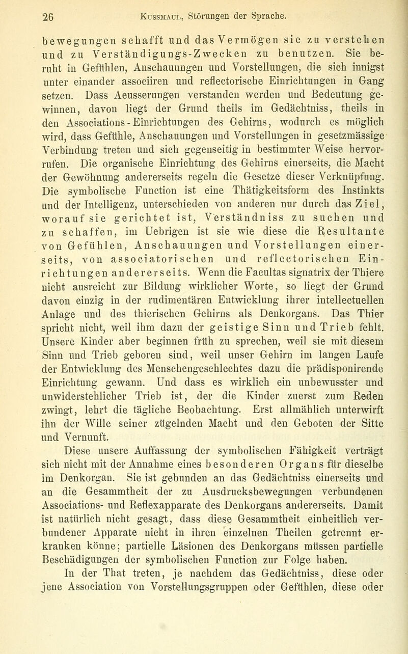 bewegungen schafft und das Vermögen sie zu verstehen und zu Verständigungs-Zwecken tiu benutzen. Sie be- ruht in Gefühlen, Anschauungen und Vorstellungen, die sich innigst unter einander associiren und reflectorische Einrichtungen in Gang setzen. Dass Aeusserungen verstanden werden und Bedeutung ge- winnen, davon liegt der Grund theils im Gedächtniss, theils in den Associations - Einrichtungen des Gehirns, wodurch es möglich wird, dass Gefühle, Anschauungen und Vorstellungen in gesetzmässige Verbindung treten und sich gegenseitig in bestimmter Weise hervor- rufen. Die organische Einrichtuug des Gehirns einerseits, die Macht der Gewöhnung andererseits regeln die Gesetze dieser Verknüpfung. Die symbolische Function ist eine Thätigkeitsform des Instinkts und der Intelligenz, unterschieden von anderen nur durch das Ziel, worauf sie gerichtet ist, Verständniss zu suchen und zu schaffen, im Uebrigen ist sie wie diese die Kesultante von Gefühlen, Anschauungen und Vorstellungen einer- seits, von associatorischen und reflectorischen Ein- richtungen andererseits. Wenn die Facultas signatrix der Thiere nicht ausreicht zur BilduDg wirklicher Worte, so liegt der Grund davon einzig in der rudimentären Entwicklung ihrer intellectuellen Anlage und des thierischen Gehirns als Denkorgans. Das Thier spricht nicht, weil ihm dazu der geistige Sinn und Trieb fehlt. Unsere Kinder aber beginnen früh zu sprechen, weil sie mit diesem Sinn und Trieb geboren sind, weil unser Gehirn im langen Laufe der Entwicklung des Menschengeschlechtes dazu die prädisponirende Einrichtung gewann. Und dass es wirklich ein unbewusster und unwiderstehlicher Trieb ist, der die Kinder zuerst zum Eeden zwingt, lehrt die tägliche Beobachtung. Erst allmählich unterwirft ihn der Wille seiner zügelnden Macht und den Geboten der Sitte und Vernunft. Diese unsere Auffassung der symbolischen Fähigkeit verträgt sich nicht mit der Annahme eines besonderen Organs für dieselbe im Denkorgan. Sie ist gebunden an das Gedächtniss einerseits und an die Gesammtheit der zu Ausdrucksbewegungen verbundenen Associations- und Reflexapparate des Denkorgans andererseits. Damit ist natürlich nicht gesagt, dass diese Gesammtheit einheitlich ver- bundener Apparate nicht in ihren einzelnen Theilen getrennt er- kranken könne; partielle Läsionen des Denkorgans müssen partielle Beschädigungen der symbolischen Function zur Folge haben. In der That treten, je nachdem das Gedächtniss, diese oder jene Association von Vorstellungsgruppen oder Gefühlen, diese oder