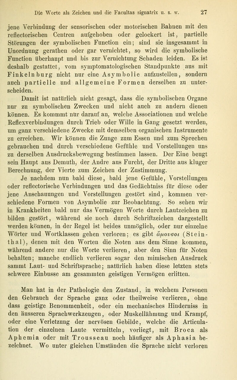 jene Verbindung der sensorischen oder motorischen Bahnen mit den reflectorischen Centren aufgehoben oder gelockert ist, partielle Störungen der symbolischen Function ein; sind sie insgesammt in Unordnung gerathen oder gar vernichtet, so wird die symbolische Function überhaupt und bis zur Vernichtung Schaden leiden. Es ist deshalb gestattet, vom symptomatologischen Standpunkte aus mit Finkeinburg nicht nur eine Asymbolie aufzustellen, sondern auch partielle und allgemeine Formen derselben zu unter- scheiden. Damit ist natürlich nicht gesagt, dass die symbolischen Organe nur zu symbolischen Zwecken und nicht auch zu andern dienen können. Es kommmt nur darauf an, welche Associationen und welche Reflexverbindungen durch Trieb oder Wille in Gang gesetzt werden, um ganz verschiedene Zwecke mit demselben organischen Instrumente zu erreichen. Wir können die Zunge zum Essen und zum Sprechen gebrauchen und durch verschiedene Gefühle und Vorstellungen uns zu derselben Ausdrucksbewegung bestimmen lassen. Der Eine beugt sein Haupt aus Demuth, der Andre aus Furcht, der Dritte aus kluger Berechnung, der Vierte zum Zeichen der Zustimmung. Je nachdem nun bald diese, bald jene Gefühle, Vorstellungen oder reflectorische Verbindungen und das Gedächtniss für diese oder jene Anschauungen und Vorstellungen gestört sind, kommen ver- schiedene Formen von Asymbolie zur Beobachtung. So sehen wir in Krankheiten bald nur das Vermögen Worte durch Lautzeichen zu bilden gestört, während sie noch durch Schriftzeichen dargestellt werden können, in der Regel ist beides unmöglich, oder nur einzelne Wörter und Wortklassen gehen verloren; es gibt äfiovoot (Stein- thal), denen mit den Worten die Noten aus dem Sinne kommen, während andere nur die Worte verlieren, aber den Sinn für Noten behalten; manche endlich verlieren sogar den mimischen Ausdruck sammt Laut- und Schriftsprache; natürlich haben diese letzten stets schwere Einbusse am gesammten geistigen Vermögen erlitten. Man hat in der Pathologie den Zustand, in welchem Personen den Gebrauch der Sprache ganz oder theilweise verlieren, ohne dass geistige Benommenheit, oder ein mechanisches Hinderniss in den äusseren Sprachwerkzeugen, oder Muskellähmung und Krampf, oder eine Verletzung der nervösen Gebilde, welche die Articula- tion der einzelnen Laute vermitteln, vorliegt, mit Broca als Aphemia oder mit Trousseau noch häufiger als Aphasia be- zeichnet. Wo unter gleichen Umständen die Sprache nicht verloren