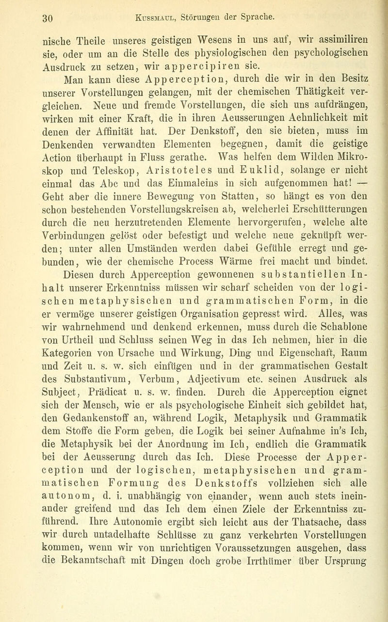 üische Theile unseres geistigen Wesens in uns auf, wir assiniiliren sie, oder um an die Stelle des physiologischen den psychologischen Ausdruck zu setzen, wir appercipiren sie. Man kann diese Apperception, durch die wir in den Besitz unserer Vorstellungen gelangen, mit der chemischen Thätigkeit ver- gleichen. Neue und fremde Vorstellungen, die sich uns aufdrängen, wirken mit einer Kraft, die in ihren Aeusserungen Aehnlichkeit mit denen der Affinität hat. Der Denkstoff, den sie bieten, muss im Denkenden verwandten Elementen begegnen, damit die geistige Action überhaupt in Fluss gerathe. Was helfen dem Wilden Mikro- skop und Teleskop, Aristoteles und Euklid, solange er nicht einmal das Abc und das Einmaleins in sich aufgenommen hat! — Geht aber die innere Bewegung von Statten, so hängt es von den schon bestehenden Vorstellungskreisen ab, welcherlei Erschütterungen durch die neu herzutretenden Elemente hervorgerufen, welche alte Verbindungen gelöst oder befestigt und welche neue geknüpft wer- den; unter allen Umständen werden dabei Gefühle erregt und ge- bunden, wie der chemische Process Wärme frei macht und bindet. Diesen durch Apperception gewonnenen substantiellen In- halt unserer Erkenntniss müssen wir scharf scheiden von der logi- schen metaphysischen und grammatischen Form, in die er vermöge unserer geistigen Organisation gepresst wird. Alles, was wir wahrnehmend und denkend erkennen, muss durch die Schablone von ürtheil und Schluss seinen Weg in das Ich nehmen, hier in die Kategorien von Ursache und Wirkung, Ding und Eigenschaft, Raum und Zeit u. s. w. sich einfügen und in der grammatischen Gestalt des Substantivum, Verbum, Adjectivum etc. seinen Ausdruck als Subject, Prädicat u. s. w. finden. Durch die Apperception eignet sich der Mensch, wie er als psychologische Einheit sich gebildet hat, den Gedankenstoff an, während Logik, Metaphysik und Grammatik dem Stoffe die Form geben, die Logik bei seiner Aufnahme in's Ich, die Metaphysik bei der Anordnung im Ich, endlich die Grammatik bei der Aeusserung durch das Ich. Diese Processe der Apper- ception und der logischen, metaphysischen und gram- matischen Formung des Denkstoffs vollziehen sich alle autonom, d. i. unabhängig von einander, wenn auch stets inein- ander greifend und das Ich dem einen Ziele der Erkenntniss zu- führend. Ihre Autonomie ergibt sich leicht aus der Thatsache, dass wir durch untadelhafte Schlüsse zu ganz verkehrten Vorstellungen kommen, wenn wir von unrichtigen Voraussetzungen ausgehen, dass die Bekanntschaft mit Dingen doch grobe Irrthümer über Ursprung