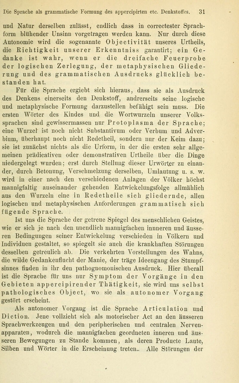 und Natur derselben zulässt, endlich dass in correctester Sprach- form blühender Unsinn vorgetragen werden kann. Nur durch diese Autonomie wird die sogenannte Objectivität unseres Urtheils, die Eichtigkeit unserer Erkenntniss garantirt; ein Ge- danke ist wahr, wenn er die dreifache Feuerprobe der logischen Zerlegung, der metaphysischen Gliede- rung und des grammatischen Ausdrucks glücklich be- standen hat. Für die Sprache ergiebt sich hieraus, dass sie als Ausdruck des Denkens einerseits den Deukstoflf, andrerseits seine logische und metaphysische Formung darzustellen befähigt sein muss. Die ersten Wörter des Kindes und die Wortwurzeln unserer Volks- sprachen sind geWissermassen nur Protoplasma der Sprache; eine Wurzel ist noch nicht Substantivum oder Verbum und Adver- bium, überhaupt noch nicht Eedetheil, sondern nur der Keim dazu; sie ist zunächst nichts als die Urform, in der die ersten sehr allge- meinen prädicativen oder demonstrativen Urtheile über die Dinge niedergelegt wurden; erst durch Stellung dieser Urwörter zu einan- der, durch Betonung, Verschmelzung derselben. Umlautung u. s. w. wird in einer nach den verschiedenen Anlagen der Völker höchst mannigfaltig auseinander gehenden Entwickelungsfolge allmählich aus den Wurzeln eine in Redetheile sich gliedernde, allen logischen und metaphysischen Anforderungen grammatisch sich fügende Sprache. Ist uns die Sprache der getreue Spiegel des menschlichen Geistes, wie er sich je nach den unendlich mannigfachen innneren und äusse- ren Bedingungen seiner Entwickelung verschieden in Völkern und Individuen gestaltet, so spiegelt sie auch die krankhaften Störungen desselben getreulich ab. Die verkehrten Vorstellungen des Wahns, die wilde Gedankenflucht der Manie, der träge Ideengang des Stumpf- sinnes finden in ihr den pathognomouischen Ausdruck. Hier überall ist die Sprache für uns nur Symptom der Vorgänge in den Gebieten appercipirender Thätigkeit, sie wird uns selbst pathologisches Object, wo sie als autonomer Vorgang gestört erscheint. Als autonomer Vorgang ist die Sprache Articulation und Diction. Jene vollzieht sich als motorischer Act an den äusseren Sprachwerkzeugen und den peripherischen und centralen Nerven- apparaten, wodurch die mannigfachen geordneten inneren und äus- seren Bewegungen zu Stande kommen, als deren Producte Laute, Silben und Wörter in die Erscheinung treten.. Alle Störungen der