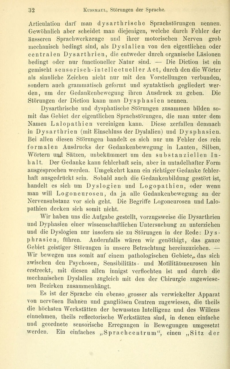 Articulation darf man dysarthrische Sprachstörungen nennen. Gewöhnlich aber scheidet man diejeaigen, welche durch Fehler der äusseren Sprachwerkzeuge und ihrer motorischen Nerven grob mechanisch bedingt sind, als Dyslallen von den eigentlichen oder centralen Dysarthrien, die entweder durch organische Läsionen bedingt oder nur functioneller Natur sind. — Die Diction ist ein gemischt sensorisch-intellectueller Act, durch den die Wörter als sinnliche Zeichen nicht nur mit den Vorstellungen verbunden, sondern auch grammatisch geformt und syntaktisch gegliedert wer- den, um der Gedankenbeweguug ihren Ausdruck zu geben. Die Störungen der Diction kann man Dysphasien nennen. Dysarthrische und dysphatische Störungen zusammen bilden so- mit das Gebiet der eigentlichen Sprachstörungen, die man unter dem Namen Lalopathien vereinigen kann. Diese zerfallen demnach in Dysarthrien (mit Einschluss der Dyslalien) und Dysphasien. Bei allen diesen Störungen handelt es sich nur um Fehler des rein formalen Ausdrucks der Gedankenbewegung in Lauten, Silben, Wörtern und Sätzen, unbekümmert um den substanziellen In- halt. Der Gedanke kann fehlerhaft sein, aber in untadelhafter Form ausgesprochen werden. Umgekehrt kann ein richtiger Gedanke fehler- haft ausgedrückt sein. Sobald auch die Gedankenbildung gestört ist, handelt es sich um Dyslogien und Logopathien, oder wenn man will Logoneurosen, da ja alle Gedankenbewegung an der Nervensubstanz vor sich geht. Die Begriffe Logoneurosen und Lalo- pathien decken sich somit nicht. Wir haben uns die Aufgabe gestellt, vorzugsweise die Dysarthrien und Dyphasien einer wissenschaftlichen Untersuchung zu unterziehen und die Dyslogien nur insofern sie zu Störungen in der Rede: Dys- phrasien, führen. Andernfalls wären wir genöthigt, das ganze Gebiet geistiger Störungen in unsere Betrachtung hereinzuziehen. — Wir bewegen uns somit auf einem pathologischen Gebiete,* das sich zwischen den Psychosen, Sensibilitäts- und Motilitätsneurosen hin erstreckt, mit diesen allen innigst verflochten ist und durch die mechanischen Dyslalien zugleich mit den der Chirurgie zugewiese- nen Bezirken zusammenhängt. Es ist der Sprache ein ebenso grosser als verwickelter Apparat von nervösen Bahnen und gangliösen Centren zugewiesen, die theils die höchsten Werkstätten der bewussten Intelligenz und des Willens einnehmen, theils reflectorische Werkstätten sind, in denen einfache und geordnete sensorische Erreguogen in Bewegungen umgesetzt werden. Ein einfaches „Sprachcentrum, einen „Sitz der