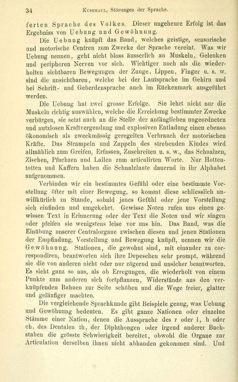 ferten Sprache des Volkes. Dieser ungeheure Erfolg ist das Ergebniss von Uebung und Gewöhnung. Die Uebung knüpft das Band, welches geistige, sensorische und motorische Centren zum Zwecke der Sprache vereint. Was wir Uebung nennen, geht nicht bloss äusserlich an Muskeln, Gelenken und peripheren Nerven vor sich. Wichtiger noch als die wieder- holten sichtbaren Bewegungen der Zunge, Lippen, Finger u. s. w. sind die unsichtbaren, welche bei der Lautsprache im Gehirn und bei Schrift- und Geberdensprache auch im Kückenmark ausgeführt werden. Die Uebung hat zwei grosse Erfolge. Sie lehrt nicht nur die Muskeln richtig auswählen, welche die Erreichung bestimmter Zwecke verbürgen, sie setzt auch an die Stelle der anfänglichen ungeordneten und nutzlosen Kraftvergeudung und explosiven Entladung einen ebenso ökonomisch als zweckmässig geregelten Verbrauch der motorischen Kräfte. Das Strampeln und Zappeln des strebenden Kindes wird allmählich zum Greifen, Erfassen, Zuschreiten u. s. w., das Schnalzen, Zischen, Pfuchzen und Lallen zum articulirten Worte. Nur Hotten- totten und Kafifern haben die Schnalzlaute dauernd in ihr Alphabet aufgenommen. Verbinden wir ein bestimmtes Gefühl oder eine bestimmte Vor- stellung öfter mit einer Bewegung, so kommt diese schliesslich un- willkürlich zu Stande, sobald jenes Gefühl oder jene Vorstellung sich einfinden und umgekehrt. Gewisse Noten rufen uns einen ge- wissen Text in Erinnerung oder der Text die Noten und wir singen oder pfeifen sie wenigstens leise vor uns hin. Das Band, was die Einübung unserer Centralorgane zwischen diesen und jenen Stationen der Empfindung, Vorstellung und Bewegung knüpft, nennen wir die Gewöhnung. Stationen, die gewohnt sind, mit einander zu cor- respondiren, beantworten sich ihre Depeschen sehr prompt, während sie die von anderen nicht oder nur zögernd und unsicher beantworten. Es sieht ganz so aus, als ob Erregungen, die wiederholt von einem Punkte zum anderen sich fortpflanzen. Widerstände aus den ver- knüpfenden Bahnen zur Seite schöben und die Wege freier, glatter und geläufiger machten. Die vergleichende Sprachkunde gibt Beispiele genug, was Uebung und Gewöhnung bedeuten. Es gibt ganze Nationen oder einzelne Stämme einer Nation, denen die Aussprache des r oder 1, h oder ch, des Dentalen th, der Diphthongen oder irgend anderer Buch- staben die grösste Schwierigkeit bereitet, obwohl die Organe zur Articulation derselben ihnen nicht abhanden gekommen sind. Und