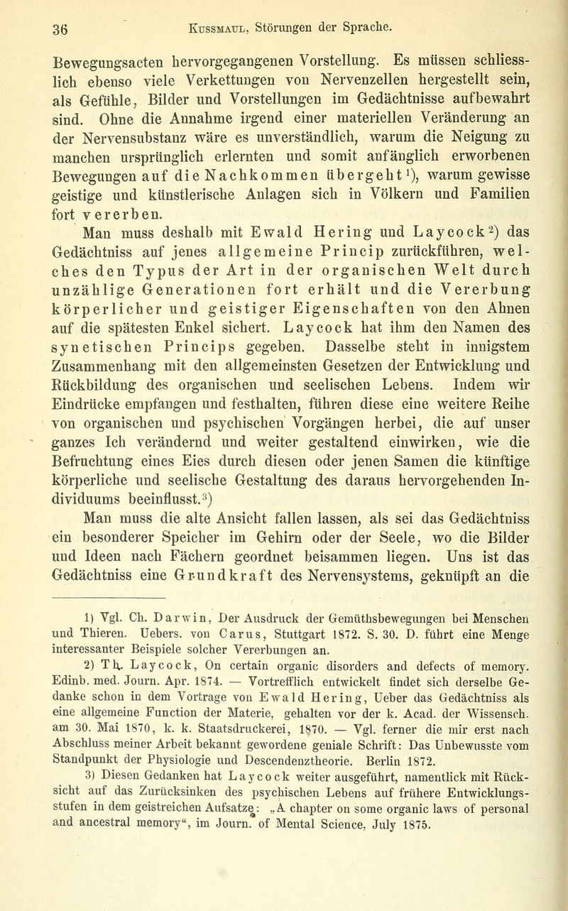 Bewegungsacten hervorgegangenen Vorstellung. Es müssen schliess- lich ebenso viele Verkettungen von Nervenzellen hergestellt sein, als Gefühle, Bilder und Vorstellungen im Gedächtnisse aufbewahrt sind. Ohne die Annahme irgend einer materiellen Veränderung an der Nervensubstanz wäre es unverständlich, warum die Neigung zu manchen ursprünglich erlernten und somit anfänglich erworbenen Bewegungen auf die Nachkommen übergeht^, warum gewisse geistige und künstlerische Anlagen sich in Völkern und Familien fort vererben. Man muss deshalb mit Ewald Hering und Laycock2) das Gedächtniss auf jenes allgemeine Princip zurückführen, wel- ches den Typus der Art in der organischen Welt durch unzählige Generationen fort erhält und die Vererbung körperlicher und geistiger Eigenschaften von den Ahnen auf die spätesten Enkel sichert. Laycock hat ihm den Namen des synetischen Princips gegeben. Dasselbe steht in innigstem Zusammenhang mit den allgemeinsten Gesetzen der Entwicklung und Rückbildung des organischen und seelischen Lebens. Indem wir Eindrücke empfangen und festhalten, führen diese eine weitere Reihe von organischen und psychischen Vorgängen herbei, die auf unser ganzes Ich verändernd und weiter gestaltend einwirken, wie die Befruchtung eines Eies durch diesen oder jenen Samen die künftige körperliche und seelische Gestaltung des daraus hervorgehenden In- dividuums beeinflusst.s) Man muss die alte Ansicht fallen lassen, als sei das Gedächtniss ein besonderer Speicher im Gehirn oder der Seele, wo die Bilder und Ideen nach Fächern geordnet beisammen liegen. Uns ist das Gedächtniss eine Gr-undkraft des Nervensystems, geknüpft an die 1) Vgl. eil. Darwin, Der Ausdruck der Gemüthsbewegungen bei Menschen und Thiereu. Uebers. von Carus, Stuttgart 1872. S. 30. D. führt eine Menge interessanter Beispiele solcher Vererbungen an. 2) Th- Laycock, On certain organic disorders and defects of memory. Edinb. med. Journ. Apr. 1874. — Vortrefflich entwickelt findet sich derselbe Ge- danke schon in dem Vortrage von Ewald Hering, üeber das Gedächtniss als eine allgemeine Function der Materie, gehalten vor der k. Acad. der Wissensch. am 30. Mai 1870, k. k. Staatsdruckerei, 1870. — Vgl. ferner die mir erst nach Abschluss meiner Arbeit bekannt gewordene geniale Schrift: Das Unbewusste vom Standpunkt der Physiologie und Descendenztheorie. Berlin 1872. 3) Diesen Gedanken hat Laycock weiter ausgeführt, namentlick mit Rück- sicht auf das Zurücksinken des psychischen Lebens auf frühere Entwicklungs- stufen in dem geistreichen Aufsatz^: ,, A chapter on some organic laws of personal and ancestral memory, im Journ. of Mental Science, July 1875.