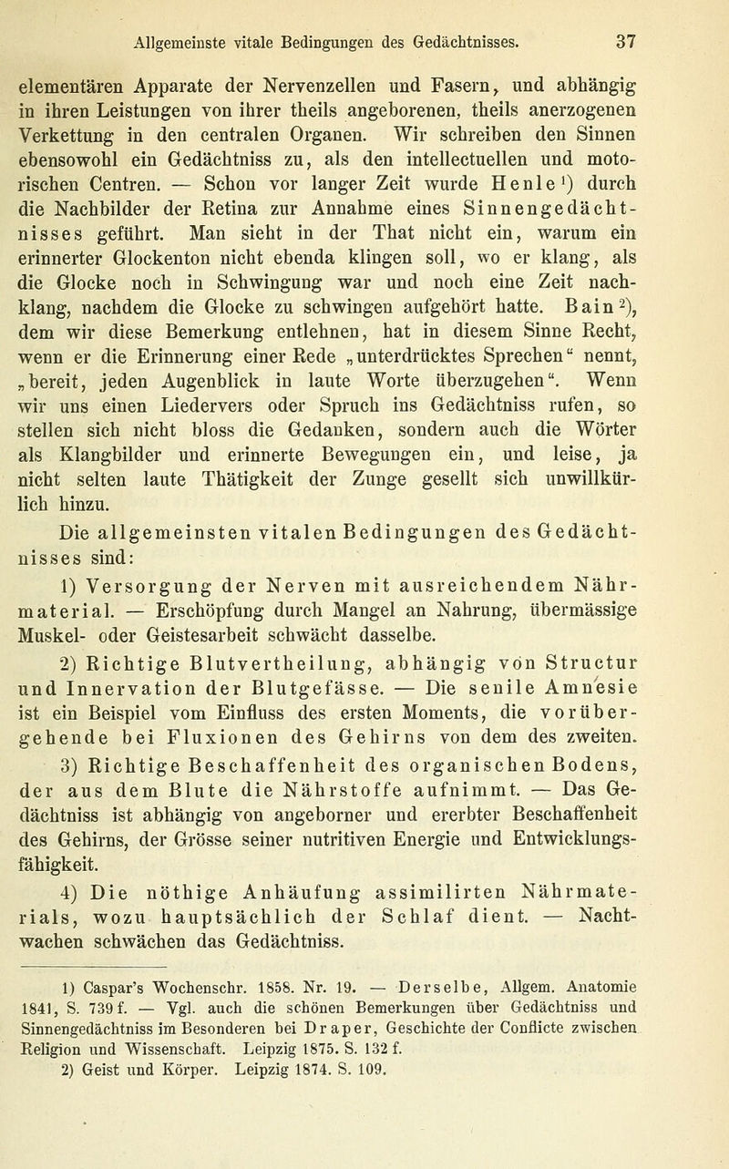 elementaren Apparate der Nervenzellen und Fasern^ und abhängig in ihren Leistungen von ihrer theils angeborenen, theils anerzogenen Verkettung in den centralen Organen. Wir schreiben den Sinnen ebensowohl ein Gedächtniss zu, als den intellectuellen und moto- rischen Centren. — Schon vor langer Zeit wurde He nie') durch die Nachbilder der Eetina zur Annahme eines Sinnengedächt- nisses geführt. Man sieht in der That nicht ein, warum ein erinnerter Glockenton nicht ebenda klingen soll, wo er klang, als die Glocke noch in Schwingung war und noch eine Zeit nach- klang, nachdem die Glocke zu schwingen aufgehört hatte. Bain^), dem wir diese Bemerkung entlehnen, hat in diesem Sinne Recht, wenn er die Erinnerung einer Rede „ unterdrücktes Sprechen nennt, „bereit, jeden Augenblick in laute Worte überzugehen. Wenn wir uns einen Liedervers oder Spruch ins Gedächtniss rufen, so stellen sich nicht bloss die Gedanken, sondern auch die Wörter als Klangbilder und erinnerte Bewegungen ein, und leise, ja nicht selten laute Thätigkeit der Zunge gesellt sich unwillkür- lich hinzu. Die allgemeinsten vitalen Bedingungen des Gedächt- nisses sind: 1) Versorgung der Nerven mit ausreichendem Nähr- material. — Erschöpfung durch Mangel an Nahrung, übermässige Muskel- oder Geistesarbeit schwächt dasselbe. 2) Richtige Blutvertheilung, abhängig von Structur und Innervation der Blutgefässe. — Die senile Amnesie ist ein Beispiel vom Einfluss des ersten Moments, die vorüber- gehende bei Fluxionen des Gehirns von dem des zweiten. 3) Richtige Beschaffenheit des organischen Bodens, der aus dem Blute die Nährstoffe aufnimmt. — Das Ge- dächtniss ist abhängig von angeborner und ererbter Beschaffenheit des Gehirns, der Grösse seiner nutritiven Energie und Entwicklungs- fähigkeit. 4) Die nöthige Anhäufung assimilirten Nährmate- rials, wozu hauptsächlich der Schlaf dient. — Nacht- wachen schwächen das Gedächtniss. 1) Caspar's Wochenschr. 1858. Nr. 19. — Derselbe, Allgem. Anatomie 1841, S. 739 f. — Vgl. auch die schönen Bemerkungen über Gedächtniss und Sinnengedächtniss im Besonderen bei Draper, Geschichte der Conflicte zwischen. Keligion und Wissenschaft. Leipzig 1875. S. 132 f. 2) Geist und Körper. Leipzig 1874. S. 109.