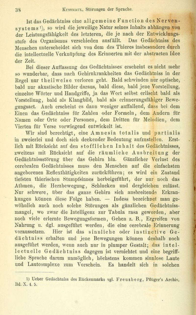 Ist das Gedächtniss eine allgemeine Function des Nerven- systems i), so wird die jeweilige Natur seines Inhalts abhängen von der Leistungsfähigkeit des letzteren, die je nach der Entwicklungs- stufe des Organismus verschieden ausfällt. Das Gedächtniss des Menschen unterscheidet sich von dem des Thieres insbesondere durch die intellectuelle Verknüpfung des Erinnerten mit der abstracten Idee der Zeit. Bei dieser Auffassung des Gedächtnisses' erscheint es nicht mehr so wunderbar, dass nach Gehirnkrankheiten das Gedächtniss in der Regel nur theilweise verloren geht. Bald schwinden nur optische, bald nur akustische Bilder daraus, bald diese, bald jene Vorstellung, einzelne Wörter und Handgriffe, ja das Wort selbst erlischt bald als Vorstellung, bald als Klangbild, bald als erinnerungsfähiger Bewe- gungsact. Auch erscheint es dann weniger auffallend, dass bei dem Einen das Gedächtniss für Zahlen oder Formeln, dem Andern für Namen oder Orte oder Personen, dem Dritten für Melodien, dem Vierten für Verse vorwiegend entwickelt ist. Wir sind berechtigt, eine Amnesia totalis und partialis in zweierlei und doch sich deckender Bedeutung aufzustellen. Erst- lich mit Rücksicht auf den stofflichen Inhalt des Gedächtnisses, zweitens mit Rücksicht auf die räumliche Ausbreitung der Gedächtnissstörung über das Gehirn hin. Gänzlicher Verlust des cerebralen Gedächtnisses muss den Menschen auf die einfachsten angeborenen Reflexthätigkeiten zurückführen; es wird ein Zustand tiefsten thierischen Stumpfsinnes herbeigeführt, der nur noch das Athmen, die Herzbewegung, Schlucken und dergleichen zulässt. Nur schwere, über das ganze Gehirn sich ausbreitende Erkran- kungen können diese Folge haben. — Indess bezeichnet man ge- wöhnlich auch noch solche Störungen als gänzlichen Gedächtniss- mangel, wo zwar die Intelligenz zur Tabula rasa geworden, aber noch viele erlernte Bewegungsformen, Gehen z. B., Ergreifen von Nahrung u. dgl. ausgeführt werden, die eine cerebrale Erinnerung voraussetzen. Hier ist das sinnliche oder instinctive Ge- dächtniss erhalten und jene Bewegungen können deshalb noch ausgeführt werden, wenn auch nur in plumper Gestalt; das intel- lectuelle Gedächtniss dagegen ist vernichtet und eine begriff- liche Sprache darum unmöglich, höchstens kommen sinnlose Laute und Lautcomplexe zum Vorschein. Es handelt sich in solchen 1) Ueber Gedächtniss des Rückenmarks vgl. Freusberg, Pflüger's Archiv, Bd. X. 4. 5.