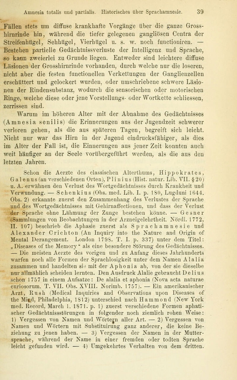 Fällen stets um diffuse krankhafte Vorgänge über die ganze Gross- hirnrinde hin, während die tiefer gelegenen gangliösen Centra der Streifenhügel, Sehhügel, Vierhügel u. s. w. noch functioniren. — Bestehen partielle Gedächtnissverluste der Intelligenz und Sprache, 80 kann zweierlei zu Grunde liegen. Entweder sind leichtere diffuse Läsionen der Grosshirnrinde vorhanden, durch welche nur die loseren, nicht aber die festen functionellen Verkettungen der Ganglienzellen erschüttert und gelockert wurden, oder umschriebene schwere Läsio- nen der Rindensubstanz, wodurch die sensorischen oder motorischen Ringe, weiche diese oder jene Vorstellungs- oder Wortkette schliessen, zerrissen sind. Wartim im höheren Alter mit der Abnahme des Gedächtnisses (Amnesia senilis) die Erinnerungen aus der Jugendzeit schwerer verloren gehen, als die aus späteren Tagen, begreift sich leicht. Nicht nur war das Hirn in der Jugend eindrucksfähiger, als dies im Alter der Fall ist, die Einnerungen aus jener Zeit konnten auch weit häufiger an der Seele vorübergeführt werden, als die aus den letzten Jahren. Schon die Aerzte des classischen Alterthums, Hippokrates, Galenus ''an verschiedenen Orteni, Plinius iHist. natur. Lib. VIL §20) u. A. erwähnen den Verlust des Wortgedächtnisses durch Krankheit und Verwundung. — Schenkius (Obs. med. Lib. I. p. ISO, Lugduni 1644. Obs. 2) erkannte zuerst den Zusammenhang des Verlustes der Sprache und des Wortgedächtnisses mit Gehirnaffectionen, und dass der Verlust der Sprache ohne Lähmung der Zunge bestehen könne. — Gesner (Sammlungen von Beobachtungen in der Arzneigelehrtheit. Xördl. 1772, IL 107) beschrieb die Aphasie zuerst als S p r a c h a m n e s i e und Alexander Crichton TAn Inquiry into the Nature and Origin of Mental Derangement. London 179S. T. L p. 337) unter dem Titel: „Diseases of the Memory als eine besondere Störung des Gedächtnisses. — Die meisten Aerzte des vorigen und zu Anfang dieses Jahrhunderts warfen noch alle Formen der Sprachlosigkeit unter dem Xamen A1 a 1 i a zusammen und handelten si-:; mit der Aphonia ab, von der sie dieselbe nur allmählich scheiden lernten. Den Ausdruck Alalie gebraucht D elius schon 17,57 in einem Aufsatze: De alalia et aphonia fXova acta naturae curiosorum. T. VIL Obs. XVIII. Norimb. 1757]. — Ein amerikanischer Arzt, Rnsh TMedical Inquiries and Observations upon Diseases of the Mied, Philadelphia, IS 12) unterschied nach Hammond TNew York med. Record, March 1. 1S71. p. 1) zuerst verschiedene Formen aphati- scher Gedächtnissstörungen in folgender noch ziemlich rohen Weise: 1) Vergessen von Namen und Wörtern aller Art. — 2) Vergessen von Namen und Wörtern mit Substituirung ganz anderer, die keine Be- ziehung zu jenen haben. — 3) Vergessen der Namen in der Mutter- sprache, während der Name in einer fremden oder todten Sprache leicht °:efunden wird. — 4) Umo^ekehrtes Verhalten von dem dritten.