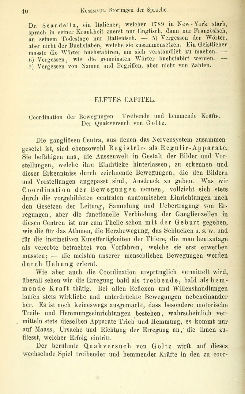 Dr. Scandella, ein Italiener, welcher 1789 in New-York starb, sprach in seiner Krankheit zuerst nur Englisch, dann nur Französisch, an seinem Todestage nur Italienisch. — 5) Vergessen der Wörter, aber nicht der Buchstaben, welche sie zusammensetzen. Ein Geistlicher musste die Wörter buchstabiren, um sich verständlich zu machen. — 6) Vergessen, wie die gemeinsten Wörter buchstabirt werden. — 7) Vergessen von Namen und Begriffen, aber nicht von Zahlen. ELFTES CAPITEL. Coordination der Bewegungen. Treibende und hemmende Kräfte. Der Quakversuch von Goltz. Die gangliösen Centra, aus denen das Nervensystem zusammen- gesetzt ist, sind ebensowohl Registrir- als Regulir-Apparate. Sie befähigen uns, die Aussenwelt in Gestalt der Bilder und Vor- stellungen, welche ihre Eindrücke hinterlassen, zu erkennen und dieser Erkenntniss durch zeichnende Bewegungen, die den Bildern und Vorstellungen angepasst sind, Ausdruck zu geben. Was wir Coordination der Bewegungen nennen, vollzieht sich stets durch die vorgebildeten centralen anatomischen Einrichtungen nach den Gesetzen der Leitung, Sammluug und Uebertragung von Er- regungen, aber die functionelle Verbindung der Ganglienzellen in diesen Centren ist nur zum Theile schon mit der Geburt gegeben, wie die für das Athmen, die Herzbeweguug, das Schlucken u. s. w. und für die instinctiven Kunstfertigkeiten der Thiere, die man heutzutage als vererbte betrachtet von Vorfahren, welche sie erst erwerben mussten; — die meisten unserer menschlichen Bewegungen werden durch Uebung erlernt. Wie aber auch die Coordination ursprünglich vermittelt wird, überall sehen wir die Erregung bald als treibende, bald als hem- mende Kraft thätig. Bei allen Reflexen und Willenshandlungen laufen stets wirkliche und unterdrückte Bewegungen nebeneinander her. Es ist noch keineswegs ausgemacht, dass besondere motorische Treib- und Hemmungseinrichtungen bestehen, wahrscheinlich ver- mitteln stets dieselben Apparate Trieb und Hemmung, es kommt nur auf Maass, Ursache und Richtung der Erregung an,' die ihnen zu- fliesst, welcher Erfolg eintritt. Der berühmte Quakversuch von Goltz wirft auf dieses wechselnde Spiel treibender und hemmender Kräfte in den zu coor-