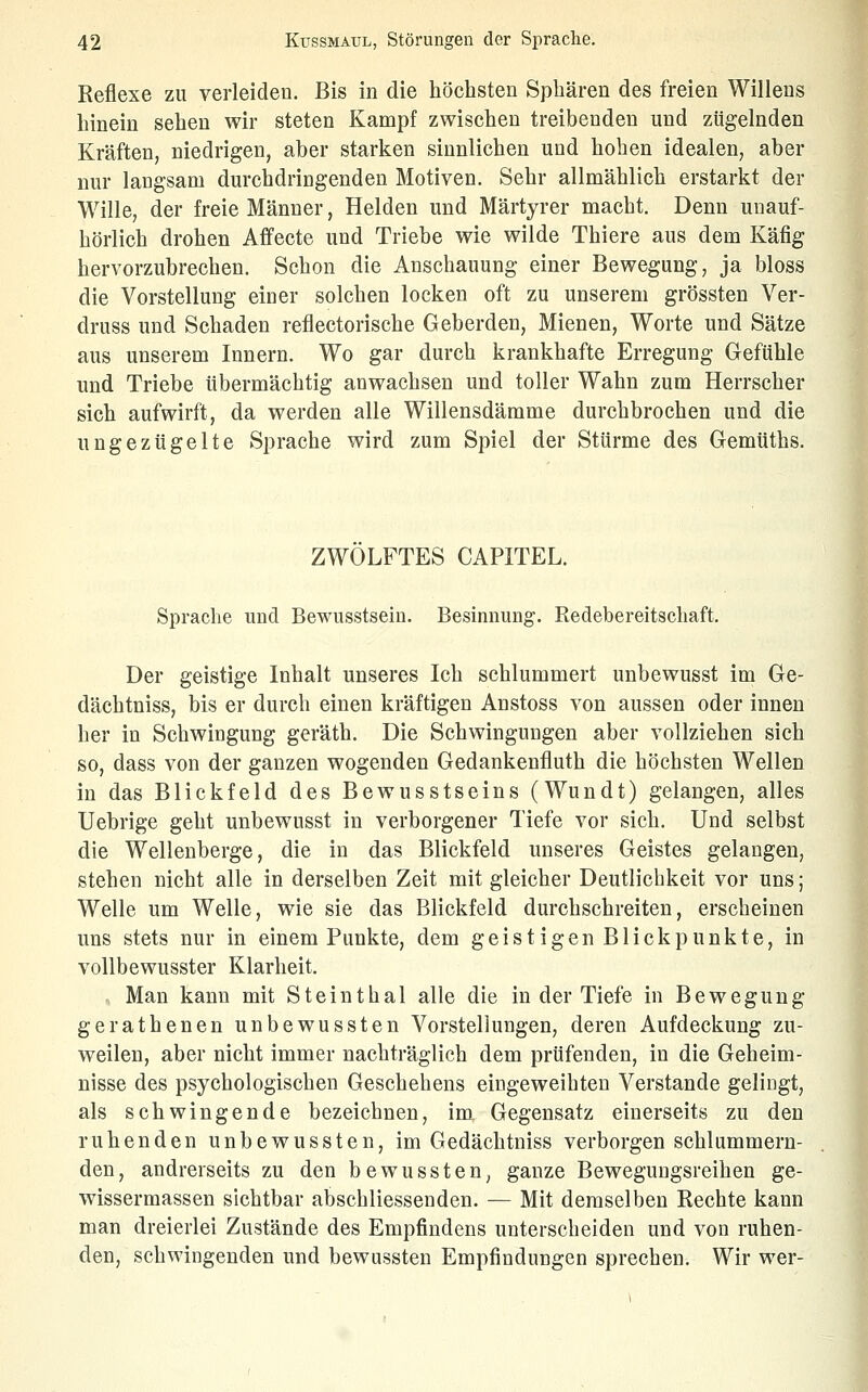 Reflexe zu verleiden. Bis in die höchsten Sphären des freien Willens hinein sehen wir steten Kampf zwischen treibenden und zügelnden Kräften, niedrigen, aber starken sinnlichen und hohen idealen, aber nur langsam durchdringenden Motiven. Sehr allmählich erstarkt der Wille, der freie Männer, Helden und Märtyrer macht. Denn unauf- hörlich drohen Affecte und Triebe wie wilde Thiere aus dem Käfig hervorzubrechen. Schon die Anschauung einer Bewegung, ja bloss die Vorstellung einer solchen locken oft zu unserem grössten Ver- druss und Schaden reflectorische Geberden, Mienen, Worte und Sätze aus unserem Innern. Wo gar durch krankhafte Erregung Gefühle und Triebe übermächtig anwachsen und toller Wahn zum Herrscher sich aufwirft, da werden alle Willensdämme durchbrochen und die ungezügelte Sprache wird zum Spiel der Stürme des Gemüths. ZWÖLFTES CAPITEL. Sprache und Bewusstseiu. Besinnung. Redebereitschaft. Der geistige Inhalt unseres Ich schlummert unbewusst im Ge- dächtniss, bis er durch einen kräftigen Anstoss von aussen oder innen her in Schwingung geräth. Die Schwingungen aber vollziehen sich so, dass von der ganzen wogenden Gedankenfluth die höchsten Wellen in das Blickfeld des Bewusstseins (Wundt) gelangen, alles Uebrige geht unbewusst in verborgener Tiefe vor sich. Und selbst die Wellenberge, die in das Blickfeld unseres Geistes gelangen, stehen nicht alle in derselben Zeit mit gleicher Deutlichkeit vor uns; Welle um Welle, wie sie das Blickfeld durchschreiten, erscheinen uns stets nur in einem Punkte, dem geistigen Blickpunkte, in vollbewusster Klarheit. ,. Man kann mit Steinthal alle die in der Tiefe in Bewegung gerathenen unbewussten Vorstellungen, deren Aufdeckung zu- weilen, aber nicht immer nachträglich dem prüfenden, in die Geheim- nisse des psychologischen Geschehens eingeweihten Verstände gelingt, als schwingende bezeichnen, im Gegensatz einerseits zu den ruhenden unbewussten, im Gedächtniss verborgen schlummern- den, andrerseits zu den bewussten^ ganze Bewegungsreihen ge- wissermassen sichtbar abschliessenden. — Mit demselben Rechte kann man dreierlei Zustände des Empfindens unterscheiden und von ruhen- den, schwingenden und bewussten Empfindungen sprechen. Wir wer-