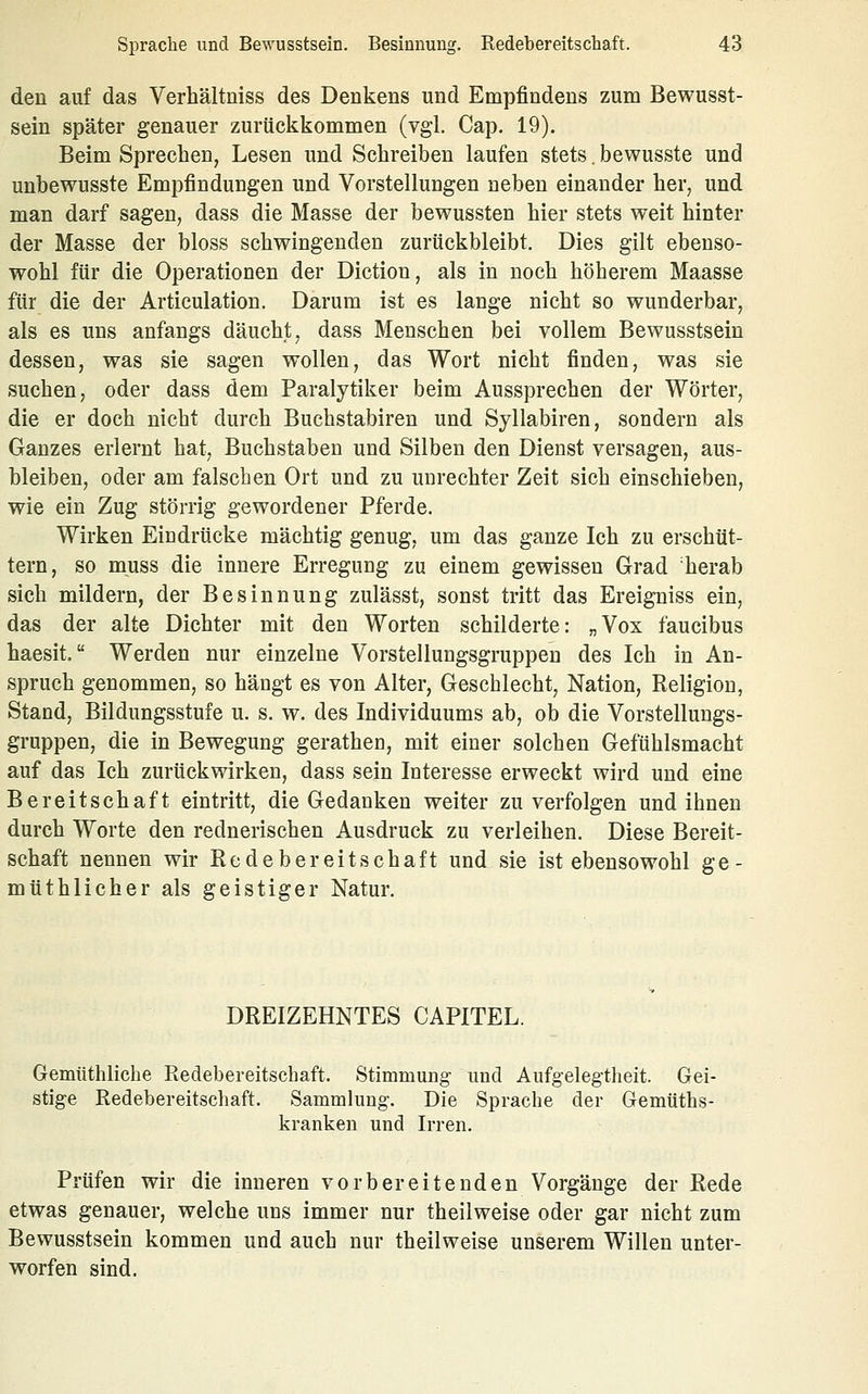 den auf das Verhältniss des Denkens und Empfindens zum Bewusst- sein später genauer zurückkommen (vgl. Cap. 19). Beim Sprechen, Lesen und Schreiben laufen stets. bewusste und unbewusste Empfindungen und Vorstellungen neben einander her, und man darf sagen, dass die Masse der bewussten hier stets weit hinter der Masse der bloss schwingenden zurückbleibt. Dies gilt ebenso- wohl für die Operationen der Diction, als in noch höherem Maasse für die der Articulation. Darum ist es lange nicht so wunderbar, als es uns anfangs däucht, dass Menschen bei vollem Bewusstsein dessen, was sie sagen wollen, das Wort nicht finden, was sie suchen, oder dass dem Paralytiker beim Aussprechen der Wörter, die er doch nicht durch Buehstabiren und Syllabiren, sondern als Ganzes erlernt hat, Buchstaben und Silben den Dienst versagen, aus- bleiben, oder am falschen Ort und zu unrechter Zeit sich einschieben, wie ein Zug störrig gewordener Pferde. Wirken Eindrücke mächtig genug, um das ganze Ich zu erschüt- tern, so muss die innere Erregung zu einem gewissen Grad 'herab sich mildern, der Besinnung zulässt, sonst tritt das Ereigniss ein, das der alte Dichter mit den Worten schilderte: „Vox faucibus haesit. Werden nur einzelne Vorstellungsgruppen des Ich in An- spruch genommen, so hängt es von Alter, Geschlecht, Nation, Religion, Stand, Bildungsstufe u. s. w. des Individuums ab, ob die Vorstellungs- gruppen, die in Bewegung gerathen, mit einer solchen Gefühlsmacht auf das Ich zurückwirken, dass sein Interesse erweckt wird und eine Bereitschaft eintritt, die Gedanken weiter zu verfolgen und ihnen durch Worte den rednerischen Ausdruck zu verleihen. Diese Bereit- schaft nennen wir Redebereitschaft und sie ist ebensowohl ge- müthlicher als geistiger Natur, DREIZEHNTES CAPITEL. Gemüthliche Redebereitschaft. Stimmung und Aufgelegtlieit. Gei- stige Redebereitschaft. Sammlung. Die Sprache der Gemüths- kranken und Irren. Prüfen wir die inneren vorbereitenden Vorgänge der Rede etwas genauer, welche uns immer nur theilweise oder gar nicht zum Bewusstsein kommen und auch nur theilweise unserem Willen unter- worfen sind.