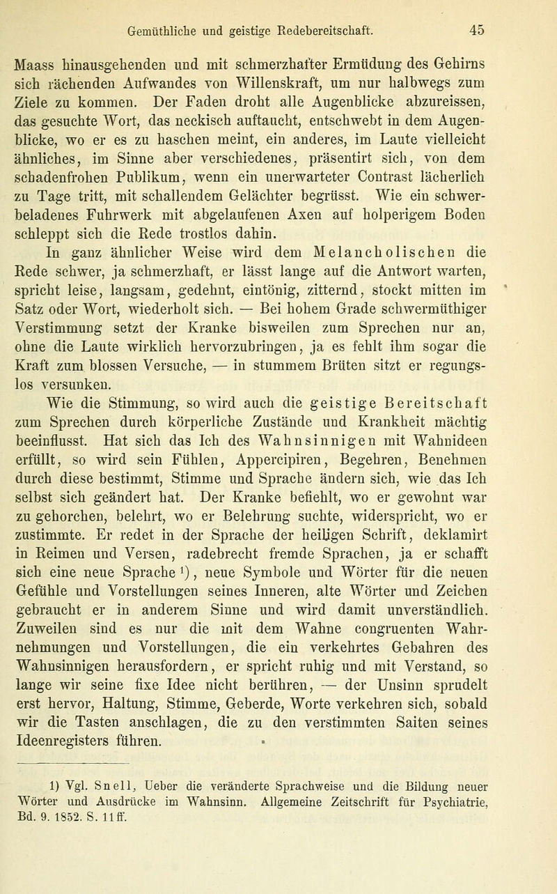 Maass hinausgehenden und mit schmerzhafter Ermüdung des Gehirns sich rächenden Aufwandes von Willenskraft, um nur halbwegs zum Ziele zu kommen. Der Faden droht alle Augenblicke abzureissen, das gesuchte Wort, das neckisch auftaucht, entschwebt in dem Augen- blicke, wo er es zu haschen meint, ein anderes, im Laute vielleicht ähnliches, im Sinne aber verschiedenes, präsentirt sich, von dem schadenfrohen Publikum, wenn ein unerwarteter Contrast lächerlich zu Tage tritt, mit schallendem Gelächter begrüsst. Wie ein schwer- beladenes Fuhrwerk mit abgelaufenen Axen auf holperigem Boden schleppt sich die Rede trostlos dahin. In ganz ähnlicher Weise wird dem Melancholischen die Rede schwer, ja schmerzhaft, er lässt lange auf die Antwort warten, spricht leise, langsam, gedehnt, eintönig, zitternd, stockt mitten im Satz oder Wort, wiederholt sich. — Bei hohem Grade schwermüthiger Verstimmung setzt der Kranke bisweilen zum Sprechen nur an, ohne die Laute wirklich hervorzubringen, ja es fehlt ihm sogar die Kraft zum blossen Versuche, — in stummem Brüten sitzt er regungs- los versunken. Wie die Stimmung, so wird auch die geistige Bereitschaft zum Sprechen durch körperliche Zustände und Krankheit mächtig beeinflusst. Hat sich das Ich des Wahnsinnigen mit Wahnideen erfüllt, so wird sein Fühlen, Appercipiren, Begehren, Benehmen durch diese bestimmt, Stimme und Sprache ändern sich, wie das Ich selbst sich geändert hat. Der Kranke befiehlt, wo er gewohnt war zu gehorchen, belehrt, wo er Belehrung suchte, widerspricht, wo er zustimmte. Er redet in der Sprache der heiligen Schrift, deklamirt in Reimen und Versen, radebrecht fremde Sprachen, ja er schafft sich eine neue Sprache i), neue Symbole und Wörter für die neuen Gefühle und Vorstellungen seines Inneren, alte Wörter und Zeichen gebraucht er in anderem Sinne und wird damit unverständlich. Zuweilen sind es nur die mit dem Wahne congruenten Wahr- nehmungen und Vorstellungen, die ein verkehrtes Gebahren des Wahnsinnigen herausfordern, er spricht ruhig und mit Verstand, so lange wir seine fixe Idee nicht berühren, — der Unsinn sprudelt erst hervor, Haltung, Stimme, Geberde, Worte verkehren sich, sobald wir die Tasten anschlagen, die zu den verstimmten Saiten seines Ideenregisters führen. 1) Vgl, Snell, üeber die veränderte Sprachweise und die Bildung neuer Wörter und Ausdrücke im Wahnsinn. Allgemeine Zeitschrift für Psychiatrie, Bd. 9. 1852. S. 11 ff.