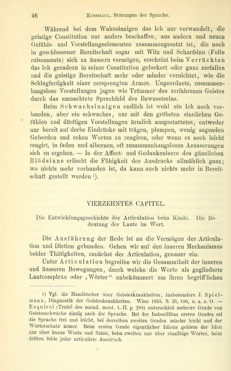 Während bei dem Wahnsinnigen das Ich nur verwandelt, die geistige Constitution nur anders beschaffen, aus andern und neuen Gefühls- und Vorstellungselementen zusammengesetzt ist, die noch in geschlossener Bereitschaft sogar mit Witz und Scharfsinn (Folie raisonnante) sich zu äussern vermögen, erscheint beim Verrückten das Ich geradezu in seiner Constitution gelockert oder ganz zerfallen und die geistige Bereitschaft mehr oder minder vernichtet, wie die Schlagfertigkeit einer zersprengten Armee. Ungeordnete, zusammen- hangslose Vorstellungen jagen wie Trümmer des zerfahrenen Geistes durch das umnachtete Spraehfeld des Bewusstseins. Beim Schwachsinnigen endlich ist wohl ein Ich noch vor- handen, aber ein schwaches, nur mit den gröbsten sinnlichen Ge- fühlen und dürftigen Vorstellungen ärmlich ausgestattetes, entweder nur bereit auf derbe Eindrücke mit trägen, plumpen, wenig sagenden Geberden und rohen Worten zu reagiren, oder wenn es noch leicht reagirt, in faden und albernen, oft zusammenhangslosen Aeusserungen sich zu ergehen. — In der Affect- und Gedankenleere des gänzlichen Blödsinns erlischt die Fähigkeit des Ausdrucks allmählich ganz; wo nichts mehr vorhanden ist, da kann auch nichts mehr in Bereit- schaft gestellt werden ^). VIERZEHNTES CAPITEL. Die Entwicklungsgeschichte der Articulatiou beim Kinde. Die Be- deutung der Laute im Wort. Die Ausführung der Rede ist an die Vermögen der Articula- tiou und Diction gebunden. Gehen wir auf den inneren Mechanismus beider Thätigkeiten, zunächst der Articulation, genauer ein. Unter Articulation begreifen wir die Gesammtheit der inneren und äusseren Bewegungen, durch welche die Worte als gegliederte Lautcomplexe oder „Wörter unbekümmert um ihren begrifflichen 1) Vgl. die Handbücher über Geisteskrankheiten, insbesondere J. Spiel- mann, Diagnostik der Geisteskrankheiten. Wien 1855. S. 26, 100, u. a. a. 0. — Esquirol (Traite des malad, ment. t. II. p. 288) unterschied mehrere Grade von Geistesschwäche einzig nach der Sprache. Bei der Imbecillitas ersten Grades sei die Sprache frei und leicTit, bei derselben zweiten Grades minder leicht und der Wörterschatz ärmer. Beim ersten Grade eigentlicher Idiotie gebiete der Idiot nur über kurze Worte und Sätze, beim zweiten nur über einsilbige Wörter, beim dritten fehle jeder articulirte Ausdruck.