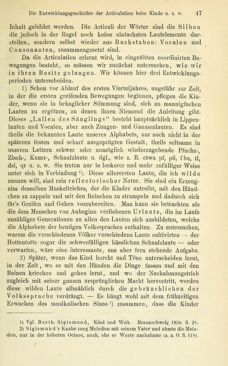 Inhalt gebildet werden. Die Artieuli der Wörter sind die Silben die jedoch in der Regel noch keine einfachsten Lautelemente dar- stellen, sondern selbst wieder aus Buchstaben: Vocalen und Consonanten, zusammengesetzt sind. Da die Articulation erlernt wird, in eingeübten coordinirten Be- wegungen besteht, so müssen wir zunächst untersuchen, wie wir in ihren Besitz gelangen. Wir können hier drei Entwicklungs- perioden unterscheiden. 1) Schon vor Ablauf des ersten Vierteljahres, ungefähr zur Zeit, in der die ersten greifenden Bewegungen beginnen, pflegen die Kin- der, wenn sie in behaglicher Stimmung sind, sich an mannigfachen Lauten zu ergötzen, zu denen ihnen Niemand die Anleitung gibt. Dieses „Lallen des Säuglings besteht hauptsächlich in Lippen- lauten und Vocalen, aber auch Zungen- und Gaumenlauten. Es sind theils die bekannten Laute unseres Alphabets, nur noch nicht in der späteren festen und scharf ausgeprägten Gestalt, theils seltsame in unseren Lettern schwer oder unmöglich wiederzugebende Pfuchz-, Zisch-, Knurr-, Schnalzlaute u. dgl., wie z. B. etwa pf, pfi, fbu, tl, dsi, qr u. s. w. Sie treten nur in lockerer und mehr zufälliger Weise unter sich in Verbindung i). Diese allerersten Laute, die ich wilde nennen will, sind rein reflectorischer Natur. Sie sind ein Erzeug- niss desselben Muskeltriebes, der die Kinder antreibt, mit den Händ- chen zu zappeln und mit den Beinchen zu strampeln und dadurch sich für's Greifen und Gehen vorzubereiten. Man kann sie betrachten als die dem Menschen von Anbeginn verliehenen Urlaute, die im Laufe unzähliger Generationen zu allen den Lauten sich ausbildeten, welche die Alphabete der heutigen Volkssprachen enthalten. Zu untersuchen, warum die verschiedenen Völker verschiedene Laute cultivirten — der Hottentotte sogar die schwerfälligen hässlichen Schnalzlaute — oder verwarfen, wäre eine interessante, uns aber fern stehende Aufgabe. 2) Später, wenn das Kind horcht und Töne unterscheiden lernt, in der Zeit, wo es mit den Händen die Dinge fassen und mit den Beinen kriechen und gehen lernt, und wo der Nachahmungstrieb zugleich mit seiner ganzen ursprünglichen Macht hervortritt, werden diese wilden Laute allmählich durch die gebräuchlichen der Volkssprache verdrängt. — Es hängt wohl mit dem frühzeitigen Erwachen des musikalischen Sinns -) zusammen, dass die Kinder 1) Vgl. Barth. Sigismund, Kind und Welt, Braunschweig 1856. S. 2S. 2) Sigismund's Knabe sang Melodien mit seinem Vater und ahmte die Melo- dien, nur in der höheren Octave, nach, ehe er Worte nachahmte (a. a. 0. S. IIS).