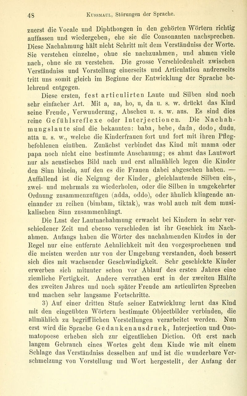 zuerst die Vocale und Diphthongen in den gehörten Wörtern richtig auffassen und wiedergeben, ehe sie die Consonanten nachsprechen. Diese Nachahmung hält nicht Schritt mit dem Verständniss der Worte. Sie verstehen einzelne, ohne sie nachzuahmen, und ahmen viele nach, ohne sie zu verstehen. Die grosse Verschiedenheit zwischen Verständniss und Vorstellung einerseits und Articulation andrerseits tritt uns somit gleich im Beginne der Entwicklung der Sprache be- lehrend entgegen. Diese ersten, fest articulirten Laute und Silben sind noch sehr einfacher Art. Mit a, aa, ho, u, da u. s. w. drückt das Kind seine Freude, Verwunderung, Abscheu u. s. w. aus. Es sind dies reine Gefühlsreflexe oder Interj ectionen. Die Nachah- mungslaute sind die bekannten: baba, bebe, dada, dodo, dudu, atta u. s. w., welche die Kinderfrauen fort und fort mit ihren Pfleg- befohlenen einüben. Zunächst verbindet das Kind mit mama oder papa noch nicht eine bestimmte Anschauung; es ahmt das Lautwort nur als acustisches Bild nach und erst allmählich legen die Kinder den Sinn hinein, auf den es die Frauen dabei abgesehen haben. — Auffallend ist die Neigung der Kinder, gleichlautende Silben ein-, zwei- und mehrmals zu wiederholen, oder die Silben in umgekehrter Ordnung zusammenzufügen (adda, oddo), oder ähnlich klingende an- einander zu reihen (bimbam, tiktak), was wohl auch mit dem musi- kalischen Sinn zusammenhängt. Die Lust der Lautnachahmung erwacht bei Kindern in sehr ver- schiedener Zeit und ebenso verschieden ist ihr Geschick im Nach- ahmen. Anfangs haben die Wörter des nachahmenden Kindes in der Kegel nur eine entfernte Aehnlichkeit mit den vorgesprochenen und die meisten werden nur von der Umgebung verstanden, doch bessert sich dies mit wachsender Geschwindigkeit. Sehr geschickte Kinder erwerben sich mitunter schon vor Ablauf des ersten Jahres eine ziemliche Fertigkeit. Andere verrathen erst in der zweiten Hälfte des zweiten Jahres und noch später Freude am articulirten Sprechen und machen sehr langsame Fortschritte. 3) Auf einer dritten Stufe seiner Entwicklung lernt das Kind mit den eingeübten Wörtern bestimmte Objectbilder verbinden, die allmählich zu begrifflichen Vorstellungen verarbeitet werden. Nun erst wird die Sprache Gedankenausdruck, Interjection und Ono- matopoese erheben sich zur eigentlichen Diction. Oft erst nach langem Gebrauch eines Wortes geht dem Kinde wie mit einem Schlage das Verständniss desselben auf und ist die wunderbare Ver- schmelzung von Vorstellung und Wort hergestellt, der Anfang der