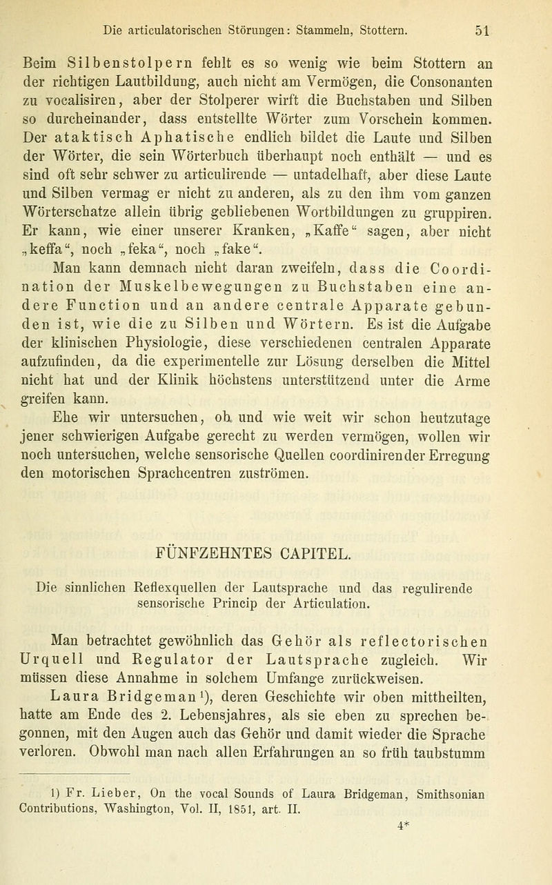 Beim Silbenstolpe rn fehlt es so wenig wie beim Stottern an der richtigen Lautbildung, auch nicht am Vermögen, die Consonanten zu vocalisiren, aber der Stolperer wirft die Buchstaben und Silben so durcheinander, dass entstellte Wörter zum Vorschein kommen. Der ataktisch Aphatische endlich bildet die Laute und Silben der Wörter, die sein Wörterbuch überhaupt noch enthält — und es sind oft sehr schwer zu articulirende — untadelhaft, aber diese Laute und Silben vermag er nicht zu anderen, als zu den ihm vom ganzen Wörterschatze allein übrig gebliebenen Wortbildungen zu gruppiren. Er kann, wie einer unserer Kranken, „Kaffe sagen, aber nicht „keffa, noch „feka, noch ,,fake. Man kann demnach nicht daran zweifeln, dass die Coordi- nation der Muskelbewegungen zu Buchstaben eine an- dere Function und an andere centrale Apparate gebun- den ist, wie die zu Silben und Wörtern. Es ist die Aufgabe der klinischen Physiologie, diese verschiedenen centralen Apparate aufzufinden, da die experimentelle zur Lösung derselben die Mittel nicht hat und der Klinik höchstens unterstützend unter die Arme greifen kann. Ehe wir untersuchen, oh und wie weit wir schon heutzutage jener schwierigen Aufgabe gerecht zu werden vermögen, wollen wir noch untersuchen, welche sensorische Quellen coordinirender Erregung den motorischen Sprachcentren zuströmen. FÜNFZEHNTES CAPITEL. Die sinnlichen Reflexquellen der Lautsprache und das regulirende sensorische Prineip der Articulation. Man betrachtet gewöhnlich das Gehör als reflectorischen Urquell und Regulator der Lautsprache zugleich. Wir müssen diese Annahme in solchem Umfange zurückweisen. Laura Bridgeman^), deren Geschichte wir oben mittheilten, hatte am Ende des 2. Lebensjahres, als sie eben zu sprechen be- gonnen, mit den Augen auch das Gehör und damit wieder die Sprache verloren. Obwohl man nach allen Erfahrungen an so früh taubstumm 1) Fr. Lieber, On the vocal Sounds of Laura Bridgeman, Smithsonian Contributions, Washington, Vol. II, 1851, art. II.