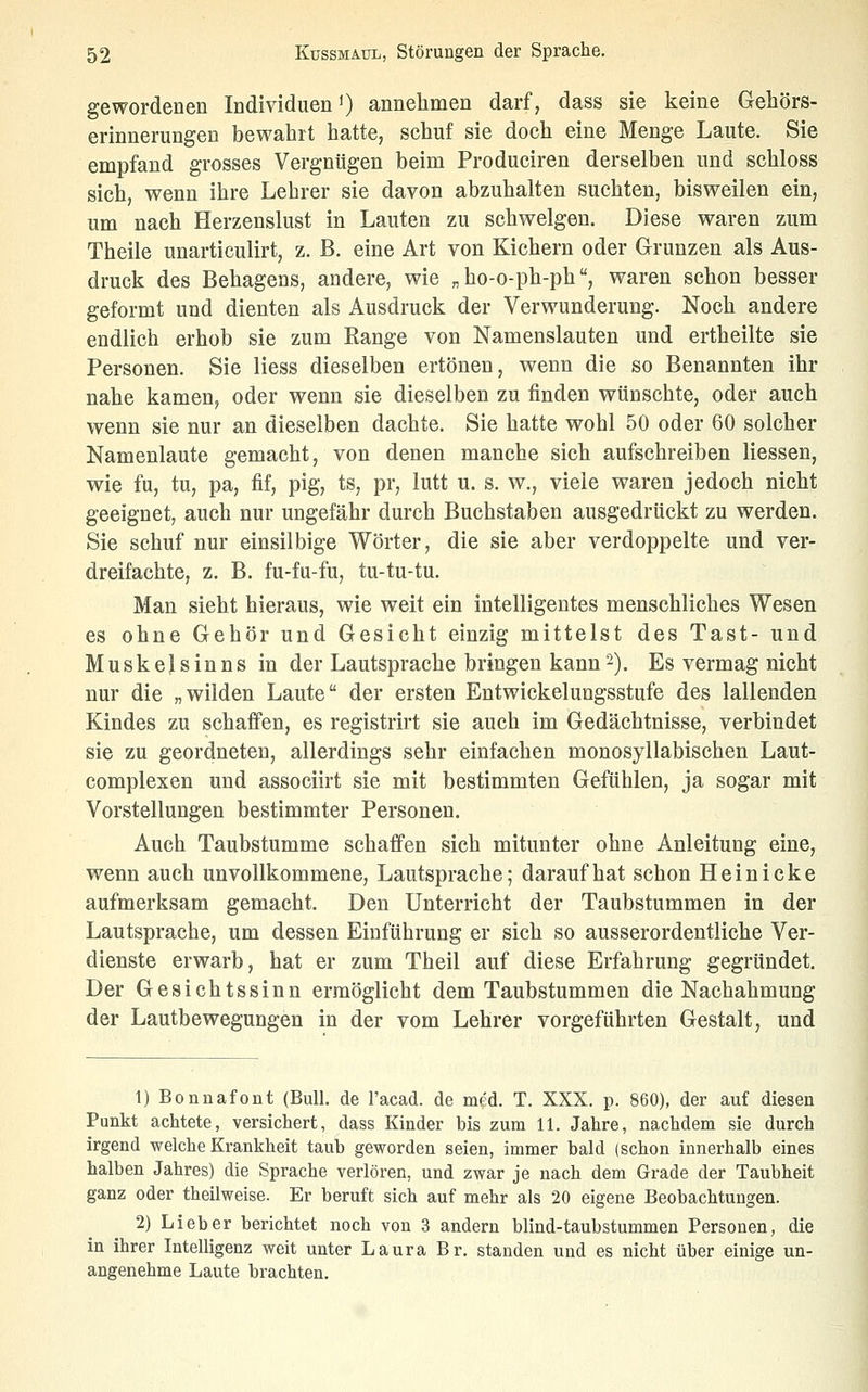 gewordenen Individuen') annehmen darf, dass sie keine Gehörs- erinnerungen bewahrt hatte, schuf sie doch eine Menge Laute. Sie empfand grosses Vergnügen beim Produciren derselben und schloss sich, wenn ihre Lehrer sie davon abzuhalten suchten, bisweilen ein, um nach Herzenslust in Lauten zu schwelgen. Diese waren zum Theile unarticulirt, z. B. eine Art von Kichern oder Grunzen als Aus- druck des Behagens, andere, wie „ ho-o-ph-ph, waren schon besser geformt und dienten als Ausdruck der Verwunderung. Noch andere endlich erhob sie zum Range von Namenslauten und ertheilte sie Personen. Sie Hess dieselben ertönen, wenn die so Benannten ihr nahe kamen, oder wenn sie dieselben zu finden wünschte, oder auch wenn sie nur an dieselben dachte. Sie hatte wohl 50 oder 60 solcher Namenlaute gemacht, von denen manche sich aufschreiben Hessen, wie fu, tu, pa, fif, pig, ts, pr, lutt u. s. w., viele waren jedoch nicht geeignet, auch nur ungefähr durch Buchstaben ausgedrückt zu werden. Sie schuf nur einsilbige Wörter, die sie aber verdoppelte und ver- dreifachte, z. B. fu-fu-fu, tu-tu-tu. Man sieht hieraus, wie weit ein intelligentes menschliches Wesen es ohne Gehör und Gesicht einzig mittelst des Tast- und Muskelsinns in der Lautsprache bringen kann2). Es vermag nicht nur die „wilden Laute der ersten Entwickelungsstufe des lallenden Kindes zu schaffen, es registrirt sie auch im Gedächtnisse, verbindet sie zu geordneten, allerdings sehr einfachen monosyllabischen Laut- complexen und associirt sie mit bestimmten Gefühlen, ja sogar mit Vorstellungen bestimmter Personen. Auch Taubstumme schaffen sich mitunter ohne Anleitung eine, wenn auch unvollkommene, Lautsprache; darauf hat schon H e i n i c k e aufmerksam gemacht. Den Unterricht der Taubstummen in der Lautsprache, um dessen Einführung er sich so ausserordentliche Ver- dienste erwarb, hat er zum Theil auf diese Erfahrung gegründet. Der Gesichtssinn ermöglicht dem Taubstummen die Nachahmung der Lautbewegungen in der vom Lehrer vorgeführten Gestalt, und 1) Bonnafont (Bull, de l'acad. de med. T. XXX. p. 860), der auf diesen Punkt achtete, versichert, dass Kinder bis zum 11. Jahre, nachdem sie durch irgend welche Krankheit taub geworden seien, immer bald (schon innerhalb eines halben Jahres) die Sprache verlören, und zwar je nach dem Grade der Taubheit ganz oder theilweise. Er beruft sich auf mehr als 20 eigene Beobachtungen. 2) Lieber berichtet noch von 3 andern blind-taubstummen Personen, die in ihrer Intelligenz weit unter Laura Br. standen und es nicht über einige un- angenehme Laute brachten.