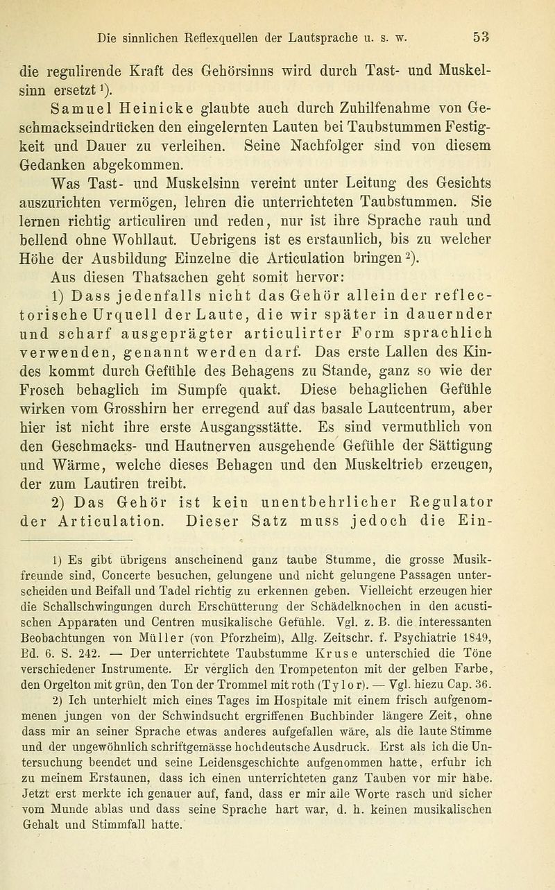 die regulirende Kraft des Gehörsinns wird durch Tast- und Muskel- sinn ersetzt'). Samuel Heinicke glaubte auch durch Zuhilfenahme von Ge- schmackseindrücken den eingelernten Lauten bei Taubstummen Festig- keit und Dauer zu verleihen. Seine Nachfolger sind von diesem Gedanken abgekommen. Was Tast- und Muskelsinn vereint unter Leitung des Gesichts auszurichten vermögen, lehren die unterrichteten Taubstummen. Sie lernen richtig articuliren und reden, nur ist ihre Sprache rauh und bellend ohne Wohllaut. Uebrigens ist es erstaunlich, bis zu welcher Höhe der Ausbildung Einzelne die Articulation bringen 2). Aus diesen Thatsachen geht somit hervor: 1) Dass jedenfalls nicht das Gehör allein der reflec- torische Urquell der Laute, die wir später in dauernder und scharf ausgeprägter articulirter Form sprachlich verwenden, genannt werden darf. Das erste Lallen des Kin- des kommt durch Gefühle des Behagens zu Stande, ganz so wie der Frosch behaglich im Sumpfe quakt. Diese behaglichen Gefühle wirken vom Grosshirn her erregend auf das basale Lautcentrum, aber hier ist nicht ihre erste Ausgangsstätte. Es sind vermuthlich von den Geschmacks- und Hautnerven ausgehende Gefühle der Sättigung und Wärme, welche dieses Behagen und den Muskeltrieb erzeugen, der zum Lautiren treibt. 2) Das Gehör ist kein unentbehrlicher Regulator der Articulation. Dieser Satz muss jedoch die Ein- 1) Es gibt übrigens anscheinend ganz taube Stumme, die grosse Musik- freunde sind, Concerte besuchen, gelungene und nicht gelungene Passagen unter- scheiden und Beifall und Tadel richtig zu erkennen geben. Vielleicht erzeugen hier die Schallschwingungen durch Erschütterung der Schädelknochen in den acusti- schen Apparaten und Centren musikalische Gefühle. Vgl. z. B. die interessanten Beobachtungen von Müller (von Pforzheim), Allg. Zeitschr. f. Psychiatrie 1849, Bd. 6. S. 242. — Der unterrichtete Taubstumme Kruse unterschied die Töne verschiedener Instrumente. Er verglich den Trompetenton mit der gelben Farbe, den Orgelton mit grün, den Ton der Trommel mit roth (Ty 10 r). — Vgl. hiezu Cap. .36. 2) Ich unterhielt mich eines Tages im Hospitale mit einem frisch aufgenom- menen jungen von der Schwindsucht ergriffenen Buchbinder längere Zeit, ohne dass mir an seiner Sprache etwas anderes aufgefallen wäre, als die laute Stimme und der ungewöhnlich schriftgemässe hochdeutsche Ausdruck. Erst als ich die Un- tersuchung beendet und seine Leidensgeschichte aufgenommen hatte, erfuhr ich zu meinem Erstaunen, dass ich einen unterrichteten ganz Tauben vor mir habe. Jetzt erst merkte ich genauer auf, fand, dass er mir alle Worte rasch und sicher vom Munde ablas und dass seine Sprache hart war, d. h. keinen musikalischen Gehalt und Stimmfall hatte.