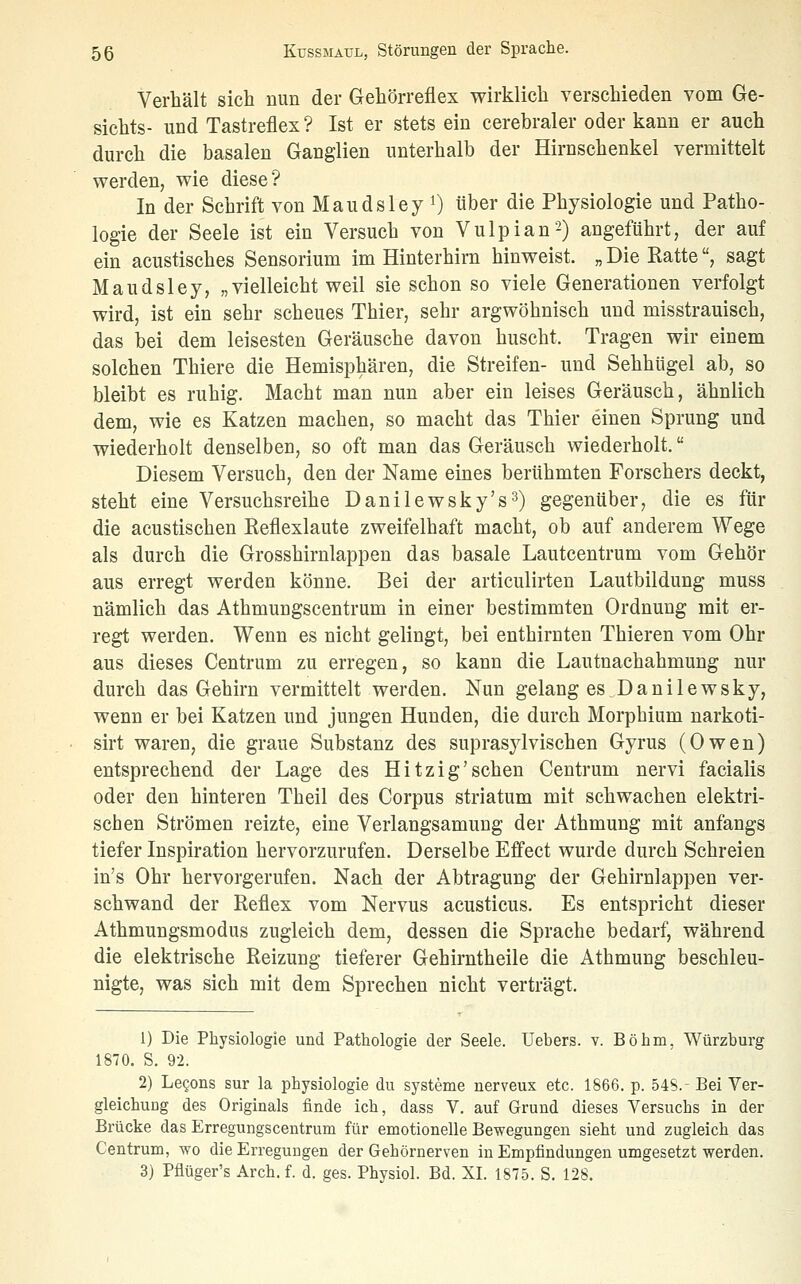 Verhält sich nun der Gehörreflex wirklich verschieden vom Ge- sichts- und Tastreflex ? Ist er stets ein cerebraler oder kann er auch durch die basalen Ganglien unterhalb der Hirnschenkel vermittelt werden, wie diese? In der Schrift von Maudsley i) über die Physiologie und Patho- logie der Seele ist ein Versuch von Vulpian2) angeführt, der auf ein acustisches Sensorium im Hinterhirn hinweist. „ Die Ratte, sagt Maudsley, „ vielleicht weil sie schon so viele Generationen verfolgt wird, ist ein sehr scheues Thier, sehr argwöhnisch und misstrauisch, das bei dem leisesten Geräusche davon huscht. Tragen wir einem solchen Thiere die Hemisphären, die Streifen- und Sehhügel ab, so bleibt es ruhig. Macht man nun aber ein leises Geräusch, ähnlich dem, wie es Katzen machen, so macht das Thier einen Sprung und wiederholt denselben, so oft man das Geräusch wiederholt. Diesem Versuch, den der Name eines berühmten Forschers deckt, steht eine Versuchsreihe Danilewsky's^) gegenüber, die es für die acustischen Reflexlaute zweifelhaft macht, ob auf anderem Wege als durch die Grosshirnlappen das basale Lautcentrum vom Gehör aus erregt werden könne. Bei der articulirten Lautbildung muss nämlich das Athmungscentrum in einer bestimmten Ordnung mit er- regt werden. Wenn es nicht gelingt, bei enthirnten Thieren vom Ohr aus dieses Centrum zu erregen, so kann die Lautnachahmung nur durch das Gehirn vermittelt werden. Nun gelang es Danilewsky, wenn er bei Katzen und jungen Hunden, die durch Morphium narkoti- sirt waren, die graue Substanz des suprasj^lvischen Gyrus (Owen) entsprechend der Lage des Hitzig'sehen Centrum nervi facialis oder den hinteren Theil des Corpus striatum mit schwachen elektri- schen Strömen reizte, eine Verlangsamung der Athmung mit anfangs tiefer Inspiration hervorzurufen. Derselbe Effect wurde durch Schreien in's Ohr hervorgerufen. Nach der Abtragung der Gehirnlappen ver- schwand der Reflex vom Nervus acusticus. Es entspricht dieser Athmungsmodus zugleich dem, dessen die Sprache bedarf, während die elektrische Reizung tieferer Gehirntheile die Athmung beschleu- nigte, was sich mit dem Sprechen nicht verträgt. 1) Die Physiologie und Pathologie der Seele, üebers. v. Böhm, Würzburg 1870. S. 92. 2) LeQons sur la physiologie du Systeme nerveux etc. 1866. p. 548. Bei Ver- gleichuug des Originals finde ich, dass V. auf Grund dieses Versuchs in der Brücke das Erregungscentrum für emotionelle Bewegungen sieht und zugleich das Centrum, wo die Erregungen der Gehörnerven in Empfindungen umgesetzt werden. 3) Pflüger's Arch. f. d. ges. Physiol. Bd. XL 1875. S. 128.