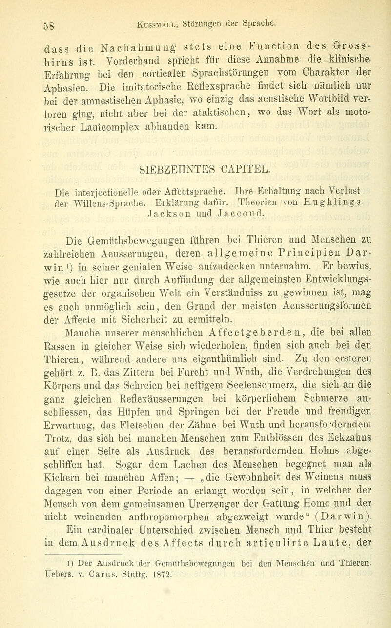 dass die Nachahmung stets eine Function des Gross- hirns ist. Vorderhand spricht für diese Annahme die klinische Erfahrung- bei den corticalen Sprachstörungen vom Charakter der Aphasien. Die imitatorische Reflexsprache findet sich nämlich nur bei der amnestischen Aphasie, wo einzig das acustische Wortbild ver- loren ging, nicht aber bei der ataktischen, wo das Wort als moto- rischer Lautcomplex abhanden kam. SIEBZEHNTES CAPITEL. Die interjectionelle oder Affectsprache. Ihre Erhaltung nach Verlust der Willens-Sprache. Erklärung dafür. Theorien von Hughlings Jackson und Jaccoud. Die Gemüthsbeweguügen führen bei Thieren und Menschen zu zahlreichen Aeusserungen, deren allgemeine Principien Dar- win 0 in seiner genialen Weise aufzudecken unternahm. Er bewies, wie auch hier nur durch Auffindung der allgemeinsten Entwicklungs- gesetze der organischen Welt ein Versfändniss zu gewinnen ist, mag es auch unmöglich sein, den Grund der meisten Aeusserungsformen der Aifecte mit Sicherheit zu ermitteln. Manche unserer menschlichen Affectgeberde n, die bei allen Rassen in gleicher Weise sich wiederholen, finden sich auch bei den Thieren, während andere uns eigenthümlich sind. Zu den ersteren gehört z. E. das Zittern bei Furcht und Wuth, die Verdrehungen des Körpers und das Schreien bei heftigem Seelenschmerz, die sich an die ganz gleichen Reflexäusserungen bei körperlichem Schmerze an- schliessen, das Hüpfen und Springen bei der Freude und freudigen Erwartung, das Fletschen der Zähne bei Wuth und herausforderndem Trotz, das sich bei manchen Menschen zum Entblössen des Eckzahns auf einer Seite als Ausdruck des herausfordernden Hohns abge- schliffen hat. Sogar dem Lachen des Menschen begegnet man als Kichern bei manchen Affen; — „die Gewohnheit des Weinens muss dagegen von einer Periode an erlangt worden sein, in welcher der Mensch von dem gemeinsamen Urerzeuger der Gattung Homo und der nicht weinenden anthropomorphen abgezweigt wurde (Darwin). Ein cardinaler Unterschied zwischen Mensch und Thier besteht in dem Ausdruck desAffects durch articulirte Laute, der 1) Der Ausdruck der Gemütbsbewegungen bei den Menschen und Thieren. Uebers. v. Carus. Stuttg. 1872.