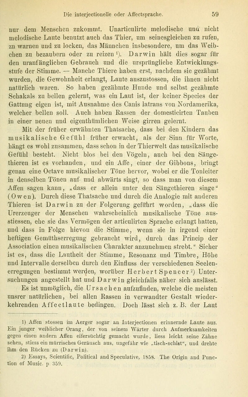 nur dem Menschen zukommt. Unarticulirte melodische und nicht melodische Laute benutzt auch das Thier, um seinesgleichen zu rufen, zu warnen und zu locken, das Männchen insbesondere, um das Weib- chen zu bezaubern oder zu reizen i). Darwin hält dies sogar für den uranfänglichen Gebrauch und die ursprüngliche Entwicklungs- stufe der Stimme. — Manche Thiere haben erst, nachdem sie gezähmt wurden, die Gewohnheit erlangt, Laute auszustossen, die ihnen nicht natürlich waren. So haben gezähmte Hunde und selbst gezähmte Schakals zu bellen gelernt, was ein Laut ist, der keiner Species der Gattung eigen ist, mit Ausnahme des Canis latrans von Nordamerika, welcher bellen soll. Auch haben Rassen der domesticirten Tauben in einer neuen und eigenthümlichen Weise girren gelernt. Mit der früher erwähnten Thatsache, dass bei den Kindern das musikalische Gefühl früher erwacht, als der Sinn für Worte, hängt es wohl zusammen, dass schon in der Thierwelt das musikalische Gefühl besteht. Nicht blos bei den Vögeln, auch bei den Säuge- thieren ist es vorhanden, und ein Affe, einer der Gibbons, bringt genau eine Octave musikalischer Töne hervor, wobei er die Tonleiter in denselben Tönen auf- und abwärts singt, so dass man von diesem Affen sagen kann, „dass er allein unter den Säugethieren singe (Owen). Durch diese Thatsache und durch die Analogie mit anderen Thieren ist Darwin zu der Folgerung geführt worden, „dass die Urerzeuger der Menschen wahrscheinlich musikalische Töne aus- stiessen, ehe sie das Vermögen der articulirten Sprache erlangt hatten, und dass in Folge hievou die Stimme, wenn sie in irgend einer heftigen Gemüthserregung gebraucht wird, durch das Princip der Association einen musikalischen Charakter anzunehmen strebt. Sicher ist es, dass die Lautheit der Stimme, Resonanz und Timbre, Höhe und Intervalle derselben durch den Einfluss der verschiedenen Seelen- erregungen bestimmt werden, worüber Herber t Spencer 2) Unter- suchungen angestellt hat und Darwin gleichfalls näher sich auslässt. Es ist unmöglich, die Ursachen aufzufinden, welche die meisten unsrer natürlichen, bei allen Rassen in verwandter Gestalt wieder- kehrenden Affe et laute bedingen. Doch lässt sich z. B. der Laut 1) Affen stosseu im Aerger sogar an Interjectioneu erinnernde Laute aus. Ein junger weiblicher Orang, der von seinem Wärter durch Aufmerksamkeiten gegen einen andern Affen eifersüchtig gemacht wurde, liess leicht seine Zähne sehen, stiess ein mürrisches Geräusch aus, ungefähr wie ;.tisch-schigt, und drehte ihm den Eücken zu (Darwin). 2) Essays, Scientific, Political and Speculative, 1S5S. The Origin and Func- tion of Music. p. 359.