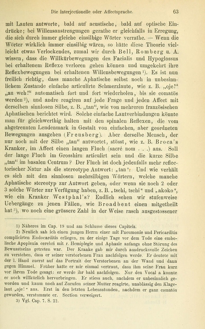 mit Lauten antworte, bald auf acustische, bald auf optische Ein- drücke ; bei Willensanstrengungen gerathe er gleichfalls in Erregung, die sich durch immer gleiche einsilbige Wörter verrathe. — Wenn die Wörter wirklich immer einsilbig wären, so hätte diese Theorie viel- leicht etwas Verlockendes, zumal wir durch Bell, Romberg u. A. wissen, dass die Willkürbewegungen des Facialis und Hypoglossus bei erhaltenem Reflexe verloren gehen können und umgekehrt ihre Reflexbewegungen bei erhaltenen Willensbewegungen ^). Es ist nun freilich richtig, dass manche Aphatische selbst noch in unbesinn- lichem Zustande einfache articulirte Schmerzlaute, wie z. B. „oje! „au weh! automatisch fort und fort wiederholen, bis sie comatös werden 2), und andre reagiren auf jede Frage und jeden Affect mit derselben sinnlosen Silbe, z. B. „tan, wie von mehreren französischen Aphatischeu berichtet wird. Solche einfache Lautverbindungen könnte man für gleichwerthig halten mit den spinalen Reflexen, die vom abgetrennten Lendenmark in Gestalt von einfachen, aber geordneten Bewegungen ausgehen (Freusberg). Aber derselbe Mensch, der nur noch mit der Silbe „tan antwortet, stösst, wie z. B. Broca's Kranker, im Affect einen langen Fluch (sacre nom . . .) aus. Soll der lange Fluch im Grosshirn articulirt sein und die kurze Silbe „tan im basalen Centrum ? Der Fluch ist doch jedenfalls mehr reflec- torischer Natur als die stereotype Antwort: „ tan.- Und wie verhält es sich mit den sinnlosen mehrsilbigen Wörtern, welche manche Aphatische stereotyp zur Antwort geben, oder wenn sie noch 2 oder 3 solche Wörter zur Verfügung haben, z. B. „tschi, tschi und „akoko, wie ein Kranker WestphaTs? Endlich sehen wir stufenweise Uebergänge zu jenen Fällen, wie Broadbent einen mitgetheilt hat 3)j wo noch eine grössere Zahl in der Weise rasch ausgestossener 1) Näheres im Cap. 19 und am Schlüsse dieses Capitels. 2) Neulich sah ich einen jungen Herrn einer mit Pneumonie und Pericarditis complicirten Endocarditis erliegen, zu der einige Tage vor dem Tode eine embo- lische Apoplexia cerebri mit r. Hemiplegie und Aphasie anfangs ohne Störung des Bewusstseins getreten war. Der Kranke gab mir durch ausdrucksvolle Zeichen zu verstehen, dass er seiner verstorbenen Frau nachfolgen werde. Er deutete mit der 1. Hand zuerst auf das Portrait der Verstorbenen an der Wand und dann gegen Himmel. Früher hatte er mir einmal vertraut, dass ihm seine Frau kurz vor ihrem Tode gesagt: er werde ihr bald nachfolgen. Nur den Vocal a konnte er noch willkürlich hervorbringen. Er stiess auch, nachdem er unbesinnlich ge- worden und kaum noch auf Zurufen seiner Mutter reagirte, unablässig den Klage- laut „oje!  aus. Erst in den letzten Lebensstunden, nachdem er ganz comatös geworden, verstummte er. Section verweigert. 3) Vgl. Cap. 7. S. 22.