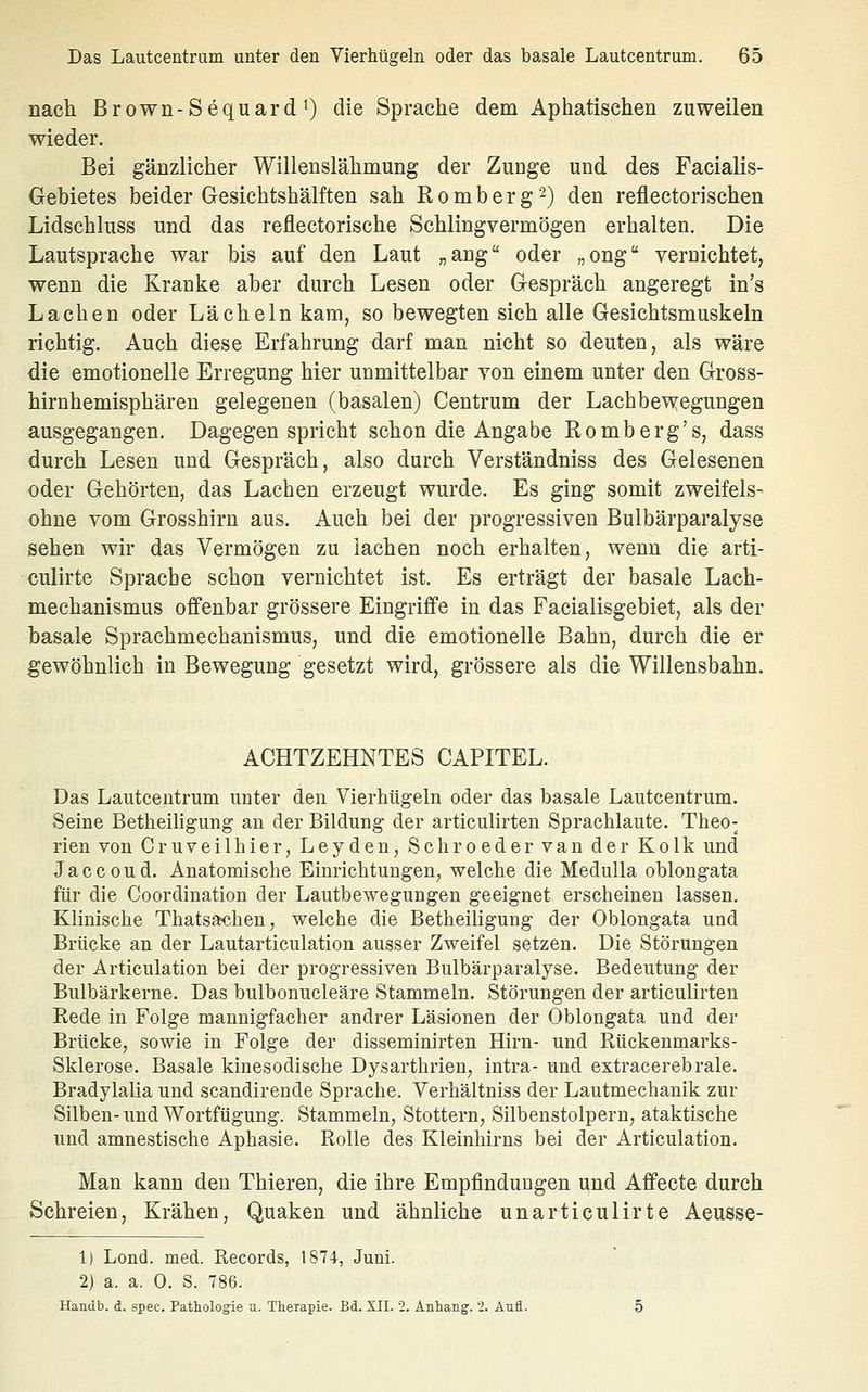 nacti Brown-Sequard 1) die Sprache dem Aphatischen zuweilen wieder. Bei gänzlicher Willenslähmung der Zunge und des Facialis- Gebietes beider Gesichtshälften sah ßomberg-) den reflectorischen Lidschluss und das reflectorische Schlingvermögen erhalten. Die Lautsprache war bis auf den Laut „aug oder „ong vernichtet, wenn die Kranke aber durch Lesen oder Gespräch angeregt in's Lachen oder Lächeln kam, so bewegten sich alle Gesichtsmuskeln richtig. Auch diese Erfahrung darf man nicht so deuten, als wäre die emotionelle Erregung hier unmittelbar von einem unter den Gross- hirnhemisphären gelegenen (basalen) Centrum der Lachbewegungen ausgegangen. Dagegen spricht schon die Angabe Romberg's, dass durch Lesen und Gespräch, also durch Verständniss des Gelesenen oder Gehörten, das Lachen erzeugt wurde. Es ging somit zweifels- ohne vom Grosshirn aus. Auch bei der progressiven Bulbärparalyse sehen wir das Vermögen zu lachen noch erhalten, wenn die arti- culirte Sprache schon vernichtet ist. Es erträgt der basale Lach- mechanismus offenbar grössere Eingriffe in das Facialisgebiet, als der basale Sprachmechanismus, und die emotionelle Bahn, durch die er gewöhnlich in Bewegung gesetzt wird, grössere als die Willensbahn. ACHTZEHNTES CAPITEL. Das Lautcentrum unter den Vierhügeln oder das basale Lautcentrum. Seine Betheiligung an der Bildung der articulirten Sprachlaute. Theo- rien von Cruveilhier, Leydeu, Schroeder van der Kolk und Jaccoud. Anatomische Einrichtungen, welche die Medulla oblongata fiir die Coordination der Lautbewegungen geeignet erscheinen lassen. Klinische Thatsajchen, welche die Betheiligung der Oblongata und Brücke an der Lautarticulation ausser Zweifel setzen. Die Störungen der Articulation bei der progressiven Bulbärparalyse. Bedeutung der Bulbärkerne. Das bulbonucleäre Stammeln. Störungen der articulirten Kede in Folge mannigfacher andrer Läsionen der Oblongata und der Brücke, sowie in Folge der disseminirten Hirn- und Rückenmarks- Sklerose. Basale kinesodische Dysarthrien, intra- und extracerebrale. Bradylalia und scandirende Sprache. Verhältniss der Lautmechanik zur Silben-und Wortfügung. Stammeln, Stottern, Silbenstolpern, ataktische und amnestische Aphasie. Rolle des Kleinhirns bei der Articulation. Man kann den Thieren, die ihre Empfindungen und Affecte durch Schreien, Krähen, Quaken und ähnliche unarticulirte Aeusse- 1) Lond. med. Records, 1874, Juni. 2) a. a. 0. S. T86. Handb. d. spec. Pathologie a. Therapie. Bd. XII. 2. Anhang. 2. Aufl.