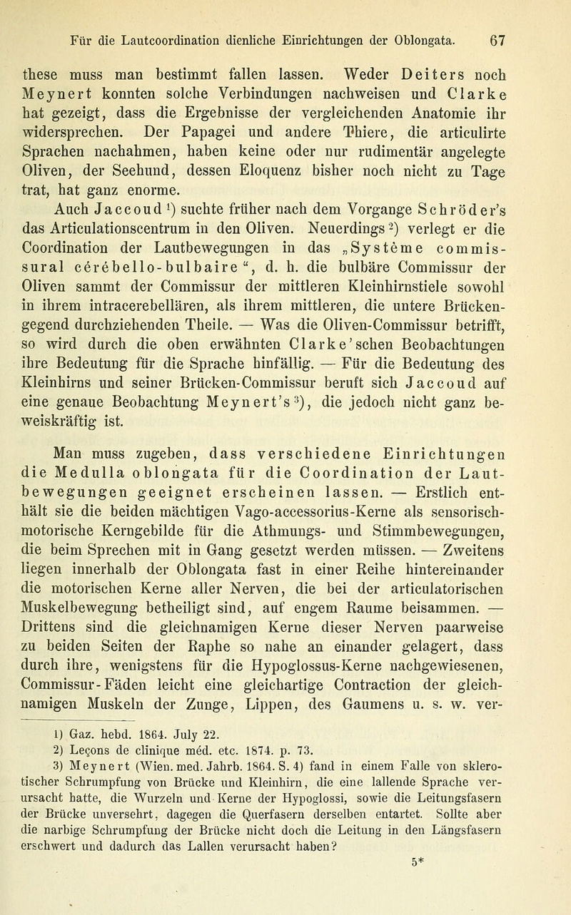 these muss man bestimmt fallen lassen. Weder Deiters noch Meynert konnten solche Verbindungen nachweisen und Clarke hat gezeigt, dass die Ergebnisse der vergleichenden Anatomie ihr widersprechen. Der Papagei und andere Thiere, die articulirte Sprachen nachahmen, haben keine oder nur rudimentär angelegte Oliven, der Seehund, dessen Eloquenz bisher noch nicht zu Tage trat, hat ganz enorme. Auch Jaccoud^) suchte früher nach dem Vorgange Schröder's das Articulationscentrum in den Oliven. Neuerdings 2) verlegt er die Coordination der Lautbewegungen in das „Systeme commis- sural cerebello-bulbaire , d. h. die bulbäre Commissur der Oliven sammt der Commissur der mittleren Kleinhirnstiele sowohl in ihrem intracerebellären, als ihrem mittleren, die untere Brücken- gegend durchziehenden Theile. — Was die Oliven-Commissur betrifft, so wird durch die oben erwähnten Clarke'sehen Beobachtungen ihre Bedeutung für die Sprache hinfällig. — Für die Bedeutung des Kleinhirns und seiner Brücken-Commissur beruft sich Jaccoud auf eine genaue Beobachtung Meynert's^), die jedoch nicht ganz be- weiskräftig ist. Man muss zugeben, dass verschiedene Einrichtungen die Medulla oblongata für die Coordination der Laut- bewegungen geeignet erscheinen lassen. — Erstlich ent- hält sie die beiden mächtigen Vago-accessorius-Kerne als sensorisch- motorische Kerngebilde für die Athmungs- und Stimmbewegungen, die beim Sprechen mit in Gang gesetzt werden müssen. — Zweitens liegen innerhalb der Oblongata fast in einer Reihe hintereinander die motorischen Kerne aller Nerven, die bei der articulatorischen Muskelbewegung betheiligt sind, auf engem Räume beisammen. — Drittens sind die gleichnamigen Kerne dieser Nerven paarweise zu beiden Seiten der Raphe so nahe an einander gelagert, dass durch ihre, wenigstens für die Hypoglossus-Kerne nachgewiesenen, Commissur-Fäden leicht eine gleichartige Contraction der gleich- namigen Muskeln der Zunge, Lippen, des Gaumens u. s. w. ver- 1) Gaz. hebd. 1864. July 22. 2) LeQons de clinique med. etc. 1874. p. 73. 3) Meynert (Wien. med. Jahrb. 1864. S. 4) fand in einem Falle von sklero- tischer Schrumpfung von Brücke und Kleinhirn, die eine lallende Sprache ver- ursacht hatte, die Wurzeln und Kerne der Hypoglossi, sowie die Leitungsfasern der Brücke unversehrt, dagegen die Querfasern derselben entartet. Sollte aber die narbige Schrumpfung der Brücke nicht doch die Leitung in den Längsfasern erschwert und dadurch das Lallen verursacht haben? 5*
