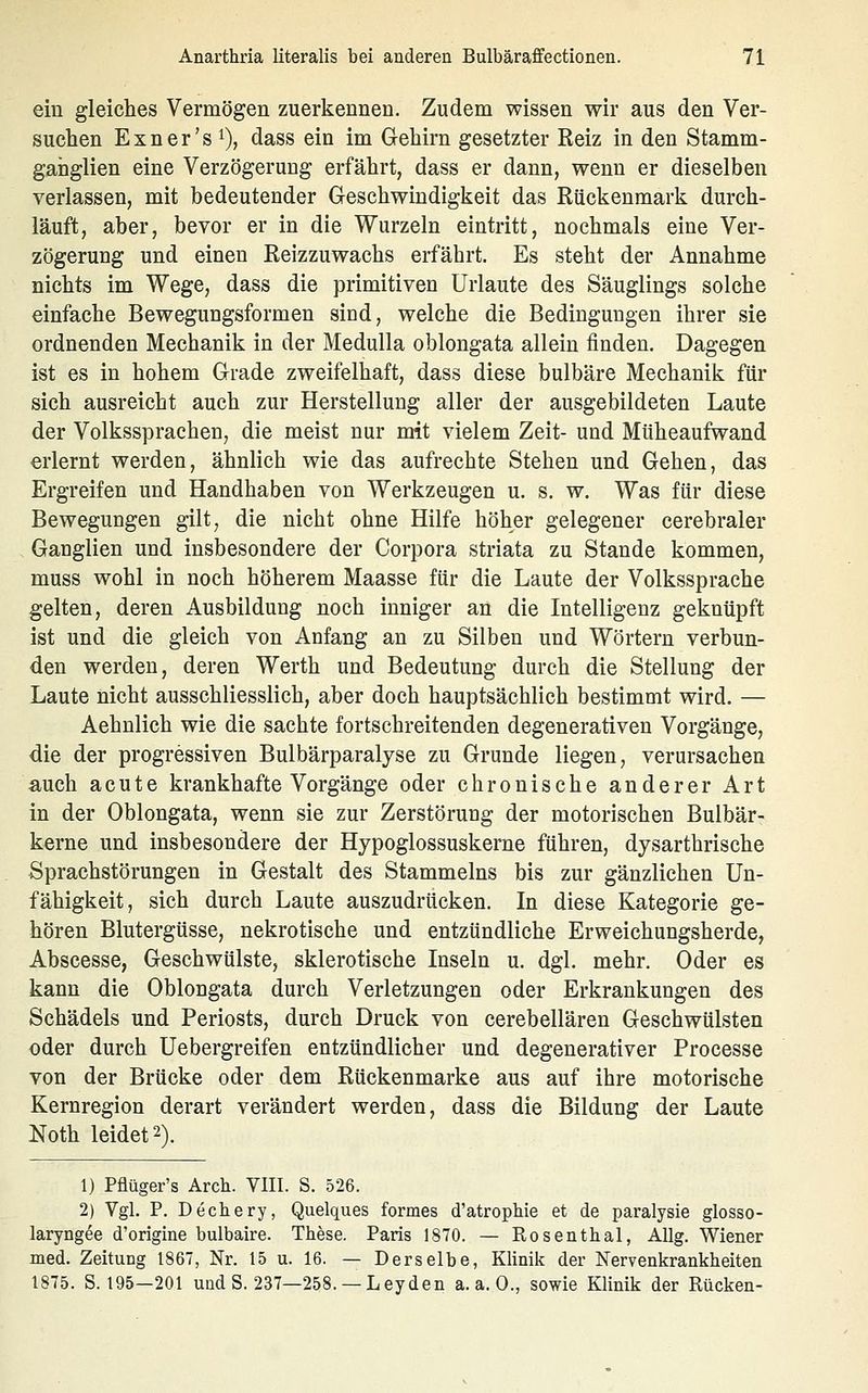 ein gleiches Vermögen zuerkennen. Zudem wissen wir aus den Ver- suchen Exner's 1), dass ein im Gehirn gesetzter Reiz in den Stamm- ganglien eine Verzögerung erfährt, dass er dann, wenn er dieselben verlassen, mit bedeutender Geschwindigkeit das Rückenmark durch- läuft, aber, bevor er in die Wurzeln eintritt, nochmals eine Ver- zögerung und einen Reizzuwachs erfährt. Es steht der Annahme nichts im Wege, dass die primitiven Urlaute des Säuglings solche einfache Bewegungsformen sind, welche die Bedingungen ihrer sie ordnenden Mechanik in der Medulla oblongata allein finden. Dagegen ist es in hohem Grade zweifelhaft, dass diese bulbäre Mechanik für sich ausreicht auch zur Herstellung aller der ausgebildeten Laute der Volkssprachen, die meist nur mit vielem Zeit- und Müheaufwand erlernt werden, ähnlich wie das aufrechte Stehen und Gehen, das Ergreifen und Handhaben von Werkzeugen u. s. w. Was für diese Bewegungen gilt, die nicht ohne Hilfe höher gelegener cerebraler Ganglien und insbesondere der Corpora striata zu Stande kommen, muss wohl in noch höherem Maasse für die Laute der Volkssprache gelten, deren Ausbildung noch inniger an die Intelligenz geknüpft ist und die gleich von Anfang an zu Silben und Wörtern verbun- den werden, deren Werth und Bedeutung durch die Stellung der Laute nicht ausschliesslich, aber doch hauptsächlich bestimmt wird. — Aehnlich wie die sachte fortschreitenden degenerativen Vorgänge, die der progressiven Bulbärparalyse zu Grunde liegen, verursachen auch acute krankhafte Vorgänge oder chronische anderer Art in der Oblongata, wenn sie zur Zerstöruag der motorischen Bulbär- kerne und insbesondere der Hypoglossuskerne führen, dysarthrische Sprachstörungen in Gestalt des Stammeins bis zur gänzlichen Un- fähigkeit, sich durch Laute auszudrücken. In diese Kategorie ge- hören Blutergüsse, nekrotische und entzündliche Erweichungsherde, Abscesse, Geschwülste, sklerotische Inseln u. dgl. mehr. Oder es kann die Oblongata durch Verletzungen oder Erkrankungen des Schädels und Periosts, durch Druck von cerebellären Geschwülsten oder durch Uebergreifen entzündlicher und degenerativer Processe von der Brücke oder dem Rückenmarke aus auf ihre motorische Kernregion derart verändert werden, dass die Bildung der Laute Noth leidet 2). 1) Pflüger's Arch. VIII. S. 526. 2) Vgl. P. Dechery, Quelques formes d'atropbie et de paralysie glosso- laryngee d'origine bulbaire. These. Paris 1870. — Rosenthal, Allg. Wiener med. Zeitung 1867, Nr. 15 u. 16. — Derselbe, Klinik der Nervenkrankheiten 1875. S. 195—201 und S. 237—258. — Leyden a.a.O., sowie Klinik der Rücken-