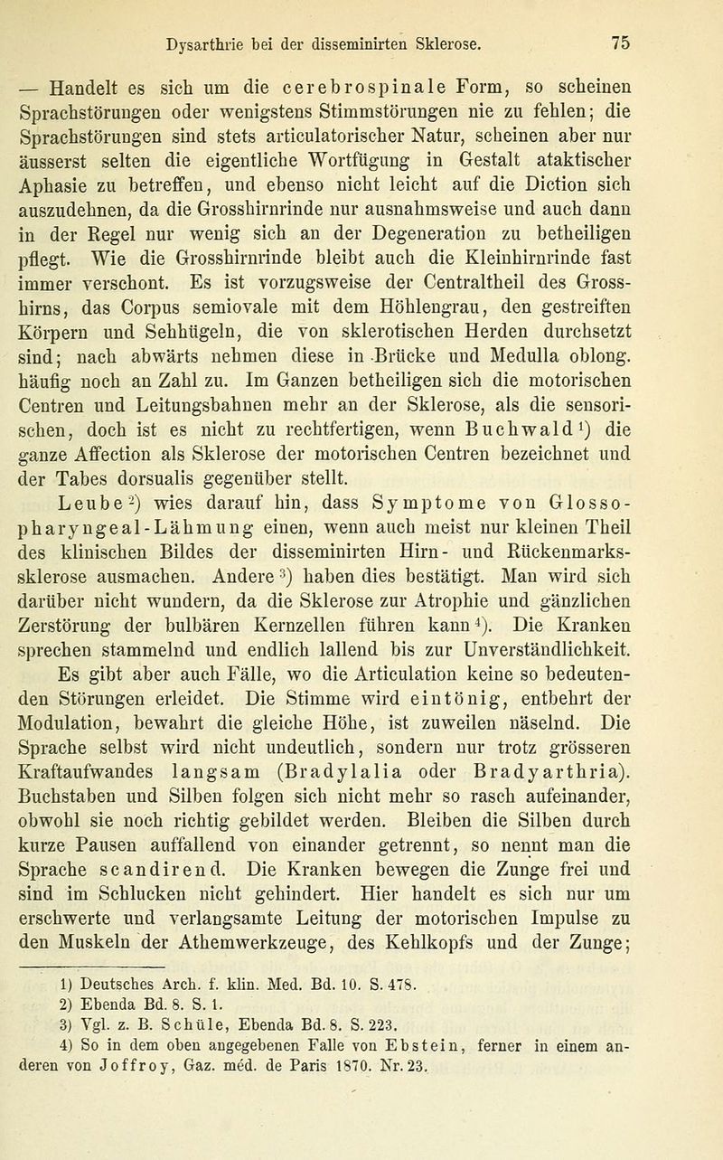 — Handelt es sich um die cerebrospinale Form, so scheinen Sprachstörungen oder wenigstens Stimmstörungen nie zu fehlen; die Sprachstörungen sind stets articulatorischer Natur, scheinen aber nur äusserst selten die eigentliche Wortfügung in Gestalt ataktischer Aphasie zu betreffen, und ebenso nicht leicht auf die Diction sich auszudehnen, da die Grosshirnrinde nur ausnahmsweise und auch dann in der Regel nur wenig sich an der Degeneration zu betheiligen pflegt. Wie die Grosshirnrinde bleibt auch die Kleinhirnrinde fast immer verschont. Es ist vorzugsweise der Centraltheil des Gross- hirns, das Corpus semiovale mit dem Höhlengrau, den gestreiften Körpern und Sehhügeln, die von sklerotischen Herden durchsetzt sind; nach abwärts nehmen diese in-Brücke und Medulla oblong, häufig noch an Zahl zu. Im Ganzen betheiligen sich die motorischen Centren und Leitungsbahnen mehr an der Sklerose, als die seusori- schen, doch ist es nicht zu rechtfertigen, wenn Buchwald^) die ganze Affection als Sklerose der motorischen Centren bezeichnet und der Tabes dorsualis gegenüber stellt. Leube -) wies darauf hin, dass Symptome von Glosso- pharyngeal-Lähmung einen, wenn auch meist nur kleinen Theil des klinischen Bildes der disseminirten Hirn- und Rückenmarks- sklerose ausmachen. Andere ^) haben dies bestätigt. Man wird sich darüber nicht wundern, da die Sklerose zur Atrophie und gänzlichen Zerstörung der bulbären Kernzellen führen kann 4). Die Kranken sprechen stammelnd und endlich lallend bis zur ünverständlichkeit. Es gibt aber auch Fälle, wo die Articulation keine so bedeuten- den Störungen erleidet. Die Stimme wird eintönig, entbehrt der Modulation, bewahrt die gleiche Höhe, ist zuweilen näselnd. Die Sprache selbst wird nicht undeutlich, sondern nur trotz grösseren Kraftaufwandes langsam (Bradylalia oder Bradyarthria). Buchstaben und Silben folgen sich nicht mehr so rasch aufeinander, obwohl sie noch richtig gebildet werden. Bleiben die Silben durch kurze Pausen auffallend von einander getrennt, so nennt man die Sprache scandirend. Die Kranken bewegen die Zunge frei und sind im Schlucken nicht gehindert. Hier handelt es sich nur um erschwerte und verlangsamte Leitung der motorischen Impulse zu den Muskeln der Athemwerkzeuge, des Kehlkopfs und der Zunge; 1) Deutsches Arch. f. klin. Med. Bd. 10. S. 47S. 2) Ebenda Bd. 8. S. 1. 3) Vgl. z. B. Schule, Ebenda Bd. 8. S. 223. 4) So in dem oben angegebenen Falle von Ebstein, ferner in einem an- deren von Joffroy, Gaz. med. de Paris 1870. Nr.23.