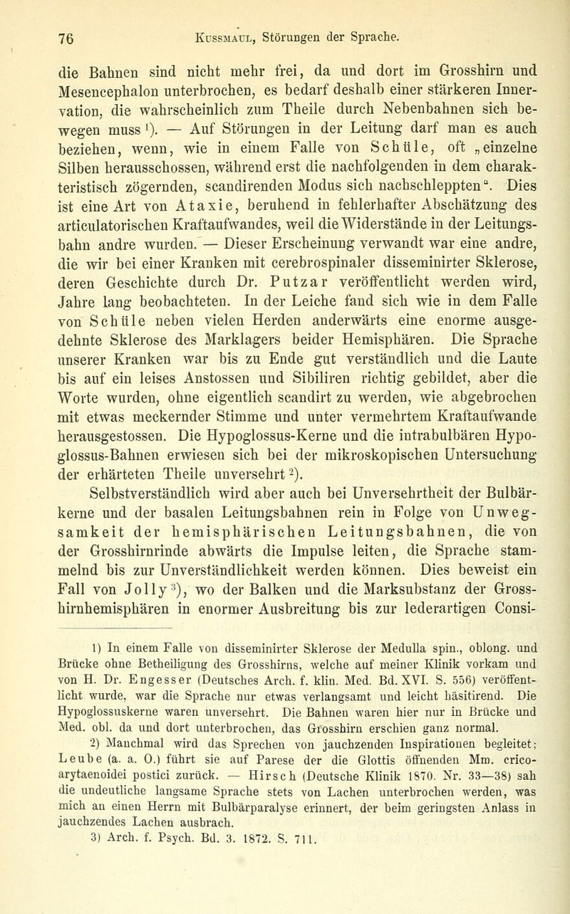 die Bahnen sind nicht mehr frei, da und dort im Grosshirn und Mesencephalon unterbrochen, es bedarf deshalb einer stärkeren Inner- vation, die wahrscheinlich zum Theile durch Nebenbahnen sich be- wegen muss 1). — Auf Störungen in der Leitung darf man es auch beziehen, wenn, wie in einem Falle von Schule, oft „einzelne Silben herausschössen, während erst die nachfolgenden in dem charak- teristisch zögernden, scandirenden Modus sich nachschleppten. Dies ist eine Art von Ataxie, beruhend in fehlerhafter Abschätzung des articulatorischen Kraftaufwandes, weil die Widerstände in der Leitungs- bahn andre wurden. — Dieser Erscheinung verwandt war eine andre, die wir bei einer Kranken mit cerebrospinaler disseminirter Sklerose, deren Geschichte durch Dr. Putzar veröffentlicht werden wird, Jahre lang beobachteten. In der Leiche fand sich wie in dem Falle von Schule neben vielen Herden anderwärts eine enorme ausge- dehnte Sklerose des Marklagers beider Hemisphären. Die Sprache unserer Kranken war bis zu Ende gut verständlich und die Laute bis auf ein leises Anstossen und Sibiliren richtig gebildet, aber die Worte wurden, ohne eigentlich scandirt zu werden, wie abgebrochen mit etwas meckernder Stimme und unter vermehrtem Kraftaufwande herausgestossen. Die Hypoglossus-Kerne und die intrabulbären Hypo- glossus-Bahnen erwiesen sich bei der mikroskopischen Untersuchung der erhärteten Theile unversehrt -). Selbstverständlich wird aber auch bei Unversehrtheit der Bulbär- kerne und der basalen Leitungsbahnen rein in Folge von Unweg- samkeit der hemisphärischen Leitungsbahnen, die von der Grosshirnrinde abwärts die Impulse leiten, die Sprache stam- melnd bis zur Unverständlichkeit werden können. Dies beweist ein Fall von Jolly^)^ wo der Balken und die Marksubstanz der Gross- hirnhemisphären in enormer Ausbreitung bis zur lederartigen Consi- 1) In einem Falle von disseminirter Sklerose der Medulla spin., oblong, und Brücke ohne Betheiligung des Grosshirns, welche auf meiner Klinik vorkam und von H. Dr. Engesser (Deutsches Arch. f. klin. Med. Bd. XVI. S. 556) veröifent- licht wurde, war die Sprache nur etwas verlangsamt und leicht häsitirend. Die Hypoglossuskerne waren unversehrt. Die Bahnen waren hier nur in Brücke und Med. obl. da und dort unterbrochen, das Giosshirn erschien ganz normal. 2) Manchmal wird das Sprechen von jauchzenden Inspirationen begleitet; Leube (a. a. 0.) führt sie auf Parese der die Glottis öffnenden Mm. crico- arytaenoidei postici zurück. — Hirsch (Deutsche Klinik 1870. Nr. 33—38) sah die undeutliche langsame Sprache stets von Lachen unterbrochen werden, was mich an einen Herrn mit Bulbärparalyse erinnert, der beim geringsten Anlass in jauchzendes Lachen ausbrach. 3) Arch. f. Psych. Bd. 3. 1872. S. 711.