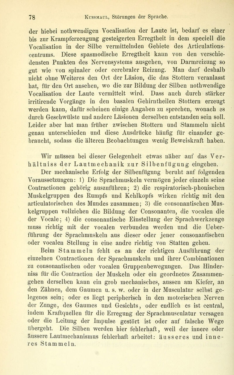 der hiebei nothwendigen Vocalisation der Laute ist, bedarf es einer bis zur Krampferzeugung gesteigerten Erregtheit in dem speciell die Vocalisation in der Silbe vermittelnden Gebiete des Articulations- centrums. Diese spasmodisehe Erregtheit kann von den verschie- densten Punkten des Nervensystems ausgehen, von Darmreizung so gut wie von spinaler oder cerebraler Reizung. Man darf deshalb nicht ohne Weiteres den Ort der Läsion, die das Stottern veranlasst hat, für den Ort ansehen, wo die zur Bildung der Silben nothwendige Vocalisation der Laute vermittelt wird. Dass auch durch stärker irritirende Vorgänge in den basalen Gehirntheilen Stottern erzeugt werden kann, dafür scheinen einige Angaben zu sprechen, wonach es durch Geschwülste und andere Läsionen derselben entstanden sein soll. Leider aber hat man früher zwischen Stottern und Stammeln nicht genau unterschieden und diese Ausdrücke häufig für einander ge- braucht, sodass die älteren Beobachtungen wenig Beweiskraft haben. Wir müssen bei dieser Gelegenheit etwas näher auf das Ver- hältniss der Lautmechanik zur Silbenfügung eingehen. Der mechanische Erfolg der Silbenfügung beruht auf folgenden Voraussetzungen: 1) Die Sprachmuskeln vermögen jeder einzeln seine Contractionen gehörig auszuführen; 2) die respiratorisch-phonischen Muskelgruppen des Rumpfs und Kehlkopfs wirken richtig mit den articulatorischen des Mundes zusammen; 3) die consonantischen Mus- kelgruppen vollziehen die Bildung der Consonanten, die vocalen die der Vocale; 4) die consonantische Einstellung der Sprach Werkzeuge muss richtig mit der vocalen verbunden werden und die üeber- führung der Sprachmuskeln aus dieser oder jener consonantischen oder vocalen Stellung in eine andre richtig von Statten gehen. Beim Stammeln fehlt es an der richtigen Ausführung der einzelnen Contractionen der Sprachmuskeln und ihrer Combinationen zu consonantischen oder vocalen Gruppenbewegungen. Das Hinder- niss für die Contraction der Muskeln oder ein geordnetes Zusammen- gehen derselben kann ein grob mechanisches, aussen am Kiefer, an den Zähnen, dem Gaumen u. s, w. oder in der Musculatur selbst ge- legenes sein; oder es liegt peripherisch in den motorischen Nerven der Zunge, des Gaumes und Gesichts, oder endlich es ist central, indem Kraftquellen für die Erregung der Sprachmusculatur versagen oder die Leitung der Impulse gestört ist oder auf falsche Wege übergeht. Die Silben werden hier fehlerhaft, weil der innere oder äussere Lautmechanismus fehlerhaft arbeitet: äusseres und inne- res Stammeln.