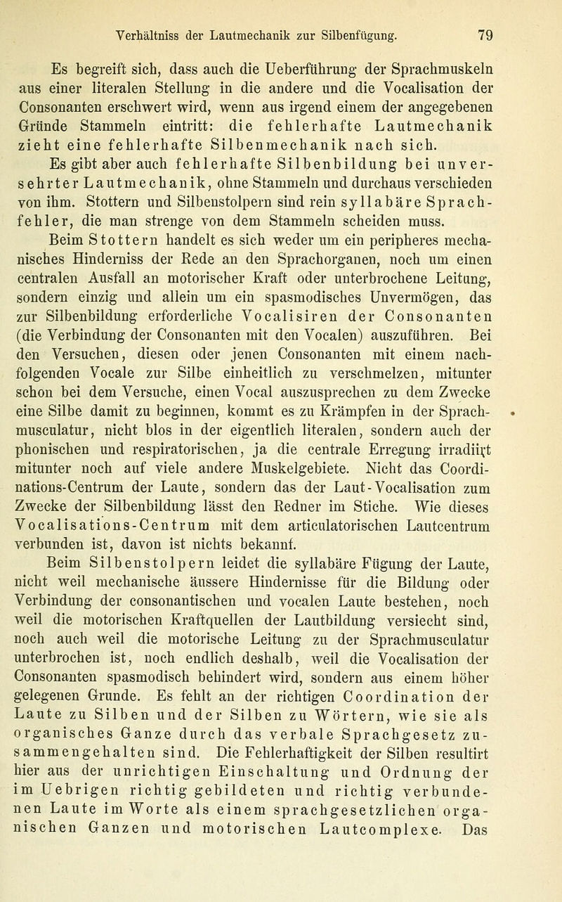 Es begreift sich, dass auch die Ueberführung der Sprachmuskeln aus einer literalen Stellung in die andere und die Vocalisation der Consonanten erschwert wird, wenn aus irgend einem der angegebenen Gründe Stammeln eintritt: die fehlerhafte Lautmechanik zieht eine fehlerhafte Silbenmechanik nach sich. Es gibt aber auch fehlerhafte Silbenbildung bei unver- sehrter Lautmechanik, ohne Stammeln und durchaus verschieden von ihm. Stottern und Silbenstolpern sind rein syllabäre Sprach- fehler, die man strenge von dem Stammeln scheiden muss. Beim Stottern handelt es sich weder um ein peripheres mecha- nisches Hinderniss der Eede an den Sprachorganen, noch um einen centralen Ausfall an motorischer Kraft oder unterbrochene Leitung, sondern einzig und allein um ein spasmodisches Unvermögen, das zur Silbenbildung erforderliche Vocalisiren der Consonanten (die Verbindung der Consonanten mit den Vocalen) auszuführen. Bei den Versuchen, diesen oder jenen Consonanten mit einem nach- folgenden Vocale zur Silbe einheitlich zu verschmelzen, mitunter schon bei dem Versuche, einen Vocal auszusprechen zu dem Zwecke eine Silbe damit zu beginnen, kommt es zu Krämpfen in der Sprach- musculatur, nicht blos in der eigentlich literalen, sondern auch der phonischen und respiratorischen, ja die centrale Erregung irradiii;t mitunter noch auf viele andere Muskelgebiete. Nicht das Coordi- nations-Centrum der Laute, sondern das der Laut-Vocalisation zum Zwecke der Silbenbildung lässt den Redner im Stiche. Wie dieses Vocalisations-Centrum mit dem articulatorischen Lautcentrum verbunden ist, davon ist nichts bekannt. Beim Silbenstolpern leidet die syllabäre Fügung der Laute, nicht weil mechanische äussere Hindernisse für die Bildung oder Verbindung der consonantischen und vocalen Laute bestehen, noch weil die motorischen Kraftquellen der Lautbildung versiecht sind, noch auch weil die motorische Leitung zu der Sprachmusculatur unterbrochen ist, noch endlich deshalb, weil die Vocalisation der Consonanten spasmodisch behindert wird, sondern aus einem höher gelegenen Grunde. Es fehlt an der richtigen Coordination der Laute zu Silben und der Silben zu Wörtern, wie sie als organisches Ganze durch das verbale Sprachgesetz zu- sammengehalten sind. Die Fehlerhaftigkeit der Silben resultirt hier aus der unrichtigen Einschaltung und Ordnung der im Uebrigen richtig gebildeten und richtig verbunde- nen Laute im Worte als einem sprachgesetzlichen orga- nischen Ganzen und motorischen Lautcomplexe. Das