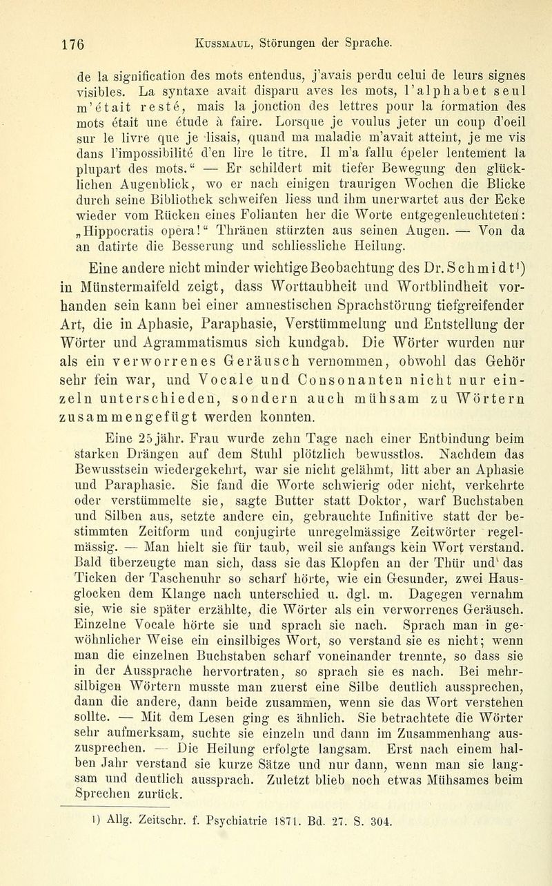 de la signification des mots entendus, j'avais perdu celui de leurs signes visibles. La syntaxe avait disparu aves les mots, l'alphabet seul m'etait reste, mais la jonction des lettres pour la formation des mots etait une etude ä faire. Lorsque je voulus jeter un coup d'oeil sur le livre que je lisais, quaud ma maladie m'avait atteint, je me vis dans l'impossibilite d'en lire le titre. II m'a fallu epeler lentement la plnpart des mots. — Er schildert mit tiefer Bewegung den glück- lichen Augenblick; wo er nach einigen traurigen Wochen die Blicke durch seine Bibliothek schweifen liess und ihm unerwartet aus der Ecke wieder vom Rücken eines Folianten her die Worte entgegenleuchteteri: „Hippocratis opera! Thränen stürzten aus seinen Augen. — Von da an datirte die Besserung und schliessliche Heilung. Eine andere nicht minder wichtige Beobachtung des Dr. S c h m 1 d 11) in Münstermaifeld zeigt, dass Worttaubheit und Wortblindheit vor- handen sein kann bei einer amnestischen Sprachstörung tiefgreifender Art, die in Aphasie, Paraphasie, Verstümmehing und Entstellung der Wörter und Agrammatismus sich kundgab. Die Wörter wurden nur als ein verworrenes Geräusch vernommen, obwohl das Gehör sehr fein war, und Vocale und Consonanten nicht nur ein- zeln unterschieden, sondern auch mühsam zu Wörtern zusammengefügt werden konnten. Eine 25 jähr. Frau wurde zehn Tage nach einer Entbindung beim starken Drängen auf dem Stuhl plötzlich bewusstlos. Nachdem das Bewusstsein wiedergekehrt, war sie nicht gelähmt, litt aber an Aphasie und Paraphasie. Sie fand die Worte schwierig oder nicht, verkehrte oder verstümmelte sie, sagte Butter statt Doktor, warf Buchstaben und Silben aus, setzte andere ein, gebrauchte Infinitive statt der be- stimmten Zeitform und conjugirte unregelmässige Zeitwörter regel- mässig. — Man hielt sie für taub, weil sie anfangs kein Wort verstand. Bald überzeugte man sich, dass sie das Klopfen an der Thür und' das Ticken der Taschenuhr so scharf hörte, wie ein Gesundei-, zwei Haus- glocken dem Klange nach unterschied u. dgl. m. Dagegen vernahm sie, wie sie später erzählte, die Wörter als ein verworrenes Geräusch. Einzelne Vocale hörte sie und sprach sie nach. Sprach man in ge- wöhnlicher Weise ein einsilbiges Wort, so verstand sie es nicht; wenn man die einzelnen Buchstaben scharf voneinander trennte, so dass sie in der Aussprache hervortraten, so sprach sie es nach. Bei mehr- silbigen Wörtern musste man zuerst eine Silbe deutlich aussprechen, dann die andere, dann beide zusammen, wenn sie das Wort verstehen sollte. — Mit dem Lesen ging es ähnlich. Sie betrachtete die Wörter sehr aufmerksam, suchte sie einzeln und dann im Zusammenhang aus- zusprechen. — Die Heilung erfolgte langsam. Erst nach einem hal- ben Jahr verstand sie kurze Sätze und nur dann, wenn man sie lang- sam und deutlich aussprach. Zuletzt blieb noch etwas Mühsames beim Sprechen zurück. 1) AUg. Zeitschr. f. Psychiatrie 1871. Bd. 27. S. 304.