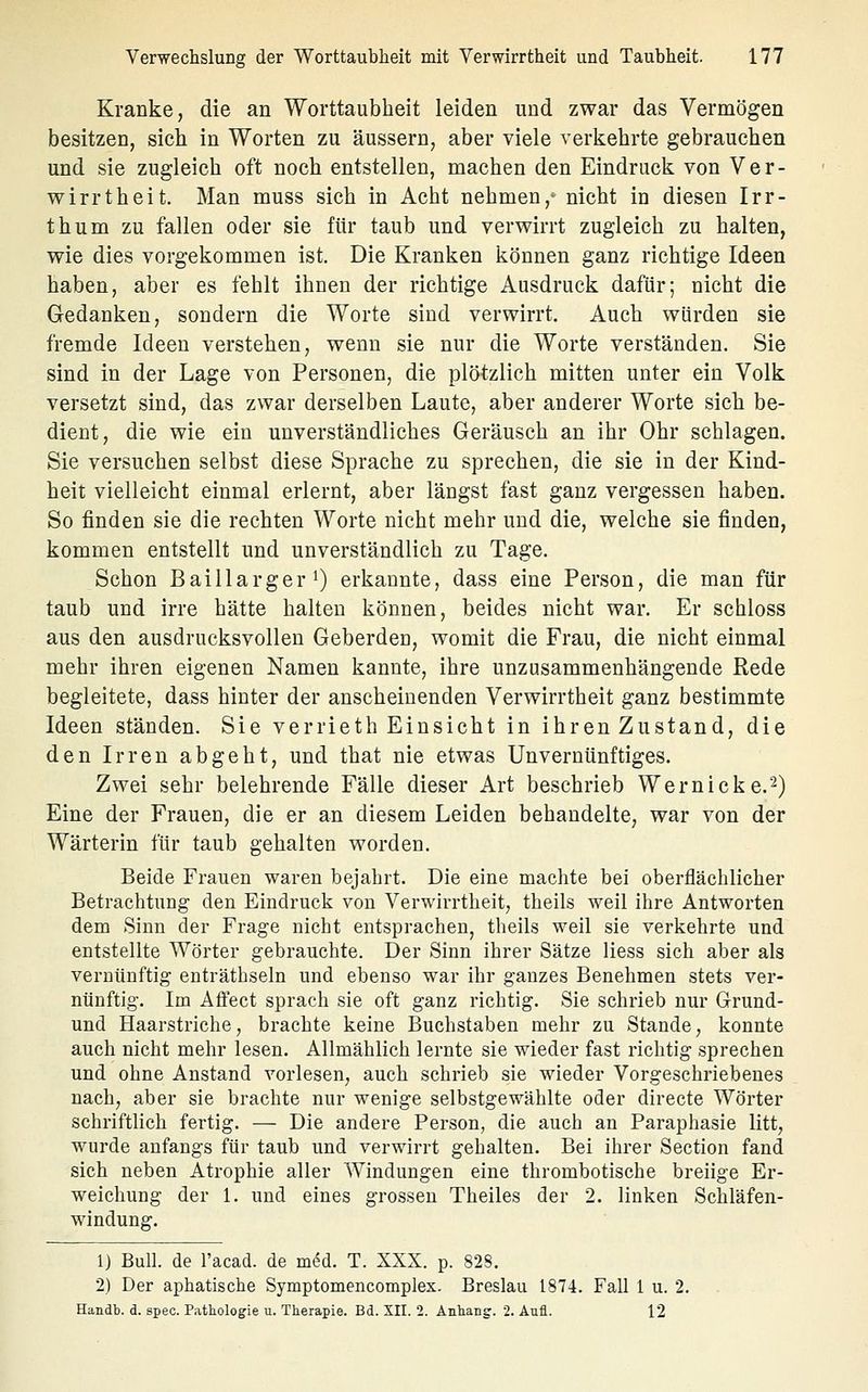 Kranke, die an Worttaubheit leiden und zwar das Vermögen besitzen, sich in Worten zu äussern, aber viele verkehrte gebrauchen und sie zugleich oft noch entstellen, machen den Eindruck von Ver- wirrtheit. Man muss sich in Acht nehmen,- nicht in diesen Irr- thum zu fallen oder sie für taub und verwirrt zugleich zu halten, wie dies vorgekommen ist. Die Kranken können ganz richtige Ideen haben, aber es fehlt ihnen der richtige Ausdruck dafür; nicht die Gedanken, sondern die Worte sind verwirrt. Auch würden sie fremde Ideen verstehen, wenn sie nur die Worte verständen. Sie sind in der Lage von Personen, die plötzlich mitten unter ein Volk versetzt sind, das zwar derselben Laute, aber anderer Worte sich be- dient, die wie ein unverständliches Geräusch an ihr Ohr schlagen. Sie versuchen selbst diese Sprache zu sprechen, die sie in der Kind- heit vielleicht einmal erlernt, aber längst fast ganz vergessen haben. So finden sie die rechten Worte nicht mehr und die, welche sie finden, kommen entstellt und unverständlich zu Tage. Schon Baillarger') erkannte, dass eine Person, die man für taub und irre hätte halten können, beides nicht war. Er schloss aus den ausdrucksvollen Geberden, womit die Frau, die nicht einmal mehr ihren eigenen Namen kannte, ihre unzusammenhängende Rede begleitete, dass hinter der anscheinenden Verwirrtheit ganz bestimmte Ideen ständen. Sie verrieth Einsicht in ihren Zustand, die den Irren abgeht, und that nie etwas Unvernünftiges. Zwei sehr belehrende Fälle dieser Art beschrieb Wernicke.^) Eine der Frauen, die er an diesem Leiden behandelte, war von der Wärterin für taub gehalten worden. Beide Frauen waren bejahrt. Die eine machte bei oberflächlicher Betrachtung den Eindruck von Verwirrtheit, theils weil ihre Antworten dem Sinn der Frage nicht entsprachen, theils well sie verkehrte und entstellte Wörter gebrauchte. Der Sinn ihrer Sätze liess sich aber als vernünftig enträthseln und ebenso war ihr ganzes Benehmen stets ver- nünftig. Im Affect sprach sie oft ganz richtig. Sie schrieb nur Grund- und Haarstriche, brachte keine Buchstaben mehr zu Stande, konnte auch nicht mehr lesen. Allmählich lernte sie wieder fast richtig sprechen und ohne Anstand vorlesen, auch schrieb sie wieder Vorgeschriebenes nach, aber sie brachte nur wenige selbstgewählte oder directe Wörter schriftlich fertig. — Die andere Person, die auch an Paraphasie litt, wurde anfangs für taub und verwirrt gehalten. Bei ihrer Section fand sich neben Atrophie aller Windungen eine thrombotische breiige Er- weichung der 1. und eines grossen Theiles der 2. linken Schläfen- windung. 1) Bull, de l'acad. de mM. T. XXX. p. 828. 2) Der aphatische Symptomencomplex. Breslau 1874. Fall 1 u. 2. Handb. d. spec. Pathologie u. Therapie. Bd. XII. 2. Anhang. 2. Aufl. 12