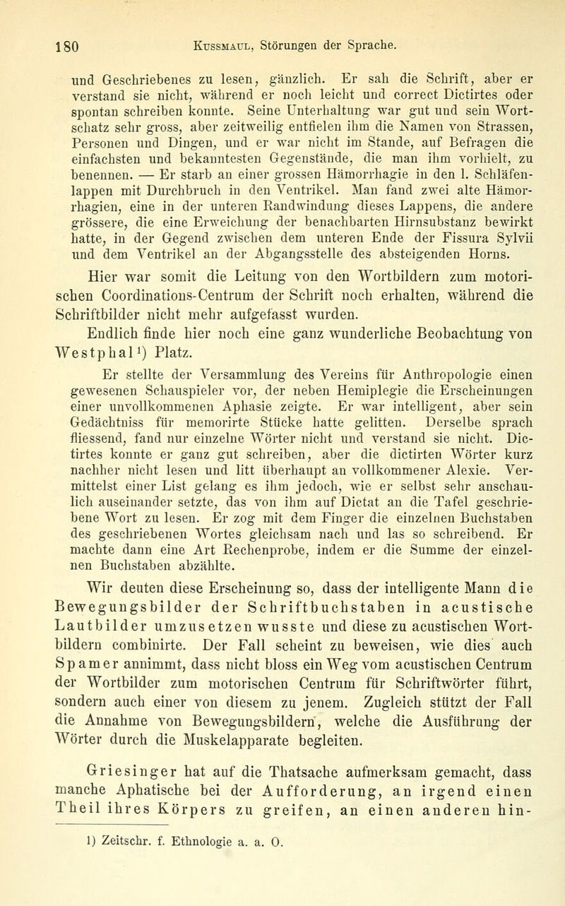 und Geschriebenes zu lesen, gänzlich. Er sah die Schrift, aber er verstand sie nicht, während er noch leicht und correct Dictirtes oder spontan schreiben konnte. Seine Unterhaltung war gut und sein Wort- schatz sehr gross, aber zeitweilig entfielen ihm die Namen von Strassen, Personen und Dingen, und er war nicht im Stande, auf Befragen die einfachsten und bekanntesten Gegenstände, die man ihm vorliielt, zu benennen. — Er starb an einer grossen Hämorrhagie in den 1. Schläfen- lappen mit Durchbruch in den Ventrikel. Man fand zwei alte Hämor- rhagien, eine in der unteren Eandwindung dieses Lappens, die andere grössere, die eine Erweichung der benachbarten Hirnsubstanz bewirkt hatte, in der Gegend zwischen dem unteren Ende der Fissura Sylvii und dem Ventrikel an der Abgangsstelle des absteigenden Horns. Hier war somit die Leitung von den Wortbildern zum motori- schen Coordinations-Centrum der Schrift noch erhalten, während die Schriftbilder nicht mehr aufgefasst wurden. Endlich finde hier noch eine ganz wunderliche Beobachtung von WestphaP) Platz. Er stellte der Versammlung des Vereins für Anthropologie einen gewesenen Schauspieler vor, der neben Hemiplegie die Erscheinungen einer unvollkommenen Aphasie zeigte. Er war intelligent, aber sein Gedächtniss für memorirte Stücke hatte gelitten. Derselbe sprach fliessend, fand nur einzelne Wörter nicht und verstand sie nicht. Dic- tirtes konnte er ganz gut schreiben, aber die dictirten Wörter kurz nachher nicht lesen und litt überhaupt an vollkommener Alesie. Ver- mittelst einer List gelang es ihm jedoch, wie er selbst sehr anschau- lich auseinander setzte, das von ihm auf Dictat an die Tafel geschrie- bene Wort zu lesen. Er zog mit dem Finger die einzelnen Buchstaben des geschriebenen Wortes gleichsam nach und las so schreibend. Er machte dann eine Art ßechenprobe, indem er die Summe der einzel- nen Buchstaben abzählte. Wir deuten diese Erscheinung so, dass der intelligente Mann die Bewegungsbilder der Schriftbuchstaben in acustisehe Lautbilder umzus etzen wusste und diese zu acustischen Wort- bildern combinirte. Der Fall scheint zu beweisen, wie dies auch Spam er annimmt, dass nicht bloss ein Weg vom acustischen Centrum der Wortbilder zum motorischen Centrum für Schriftwörter führt, sondern auch einer von diesem zu jenem. Zugleich stützt der Fall die Annahme von Bewegungsbildern, welche die Ausführung der Wörter durch die Muskelapparate begleiten. Griesinger hat auf die Thatsache aufmerksam gemacht, dass manche Aphatische bei der Aufforderung, an irgend einen Theil ihres Körpers zu greifen, an einen anderen hin- 1) Zeitschr. f. Ethnologie a. a. 0.