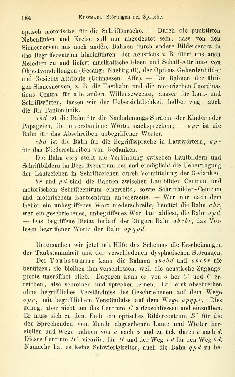 optisch - motorische für die Schriftsprache. — Durch die punktirten Nebenlinien und Kreise soll nur angedeutet sein, dass von den Sinnesnerven aus noch andere Bahnen durch andere Bildercentra in das Begriffscentrum hineinführen; der Acusticus z. B. führt uns auch Melodien zu und liefert musikalische Ideen und Schall-Attribute von Objectvorstellungen (Gesang: Nachtigall), der Opticus Geberdenbilder und Gesichts-Attribute (Grimassen: Affe). — Die Bahnen der übri- gen Sinnesnerven, z. B. die Tastbahn und die motorischen Coordina- tions - Centra für alle andern Willenszwecke, ausser für Laut- und Schriftwörter, lassen wir der üebersichtlichkeit halber weg, auch die für Pantomimik. abd ist die Bahn für die Nachahmungs-Sprache der Kinder oder Papageien, die unverstandene Wörter nachsprechen; — ojj?^ ist die Bahn für das Abschreiben unbegriffener Wörter. cbd ist die Bahn für die Begriffssprache in Lautwörtern, qpr für das Niederschreiben von Gedanken. Die Bahn cxq stellt die Verbindung zwischen Lautbildern und Schriftbildern im Begriffscentrum her und ermöglicht die Uebertragung der Lautzeichen in Schriftzeichen durch Vermittelung der Gedanken. bi' und pd sind die Bahnen zwischen Lautbilder-Centrum und motorischem Schriftcentrum einerseits, sowie Schriftbilder-Centrum und motorischem Lautcentrum andererseits. — Wer nur nach dem Gehör ein unbegriffenes Wort niederschreibt, benützt die Bahn abr^ wer ein geschriebenes, unbegriffenes Wort laut abliest, die Bahn opd. — Das begriffene Dictat bedarf der längern Bahn abcbr, das Vor- lesen begriffener Worte der Bahn opqpd. Untersuchen wir jetzt mit Hilfe des Schemas die Erscheinungen der Taubstummheit und der verschiedenen dysphatischen Störungen. Der Taubstumme kann die Bahnen ab cbd und abcbr nie benützen; sie bleiben ihm verschlossen, weil die acustische Zugangs- pforte uneröffnet blieb. Dagegen kann er von o her C und C er- reichen , also schreiben und sprechen lernen. Er lernt abschreiben ohne begriffliches Verständniss des Geschriebenen auf dem Wege opr^ mit begrifflichem Verständniss auf dem Wege opqpr. Dies genügt aber nicht um das Centrum C aufzuschliessen und einzuüben. Er muss sich zu dem Ende ein optisches Bildercentrum B für die den Sprechenden vom Munde abgesehenen Laute und Wörter her- stellen und Wege bahnen von u nach z und zurück durch u nach d. Dieses Centrum B vicariirt für B und der Weg ud für den Weg bd. Nunmehr hat es keine Schwierigkeiten, auch die Bahn qpd zu be-