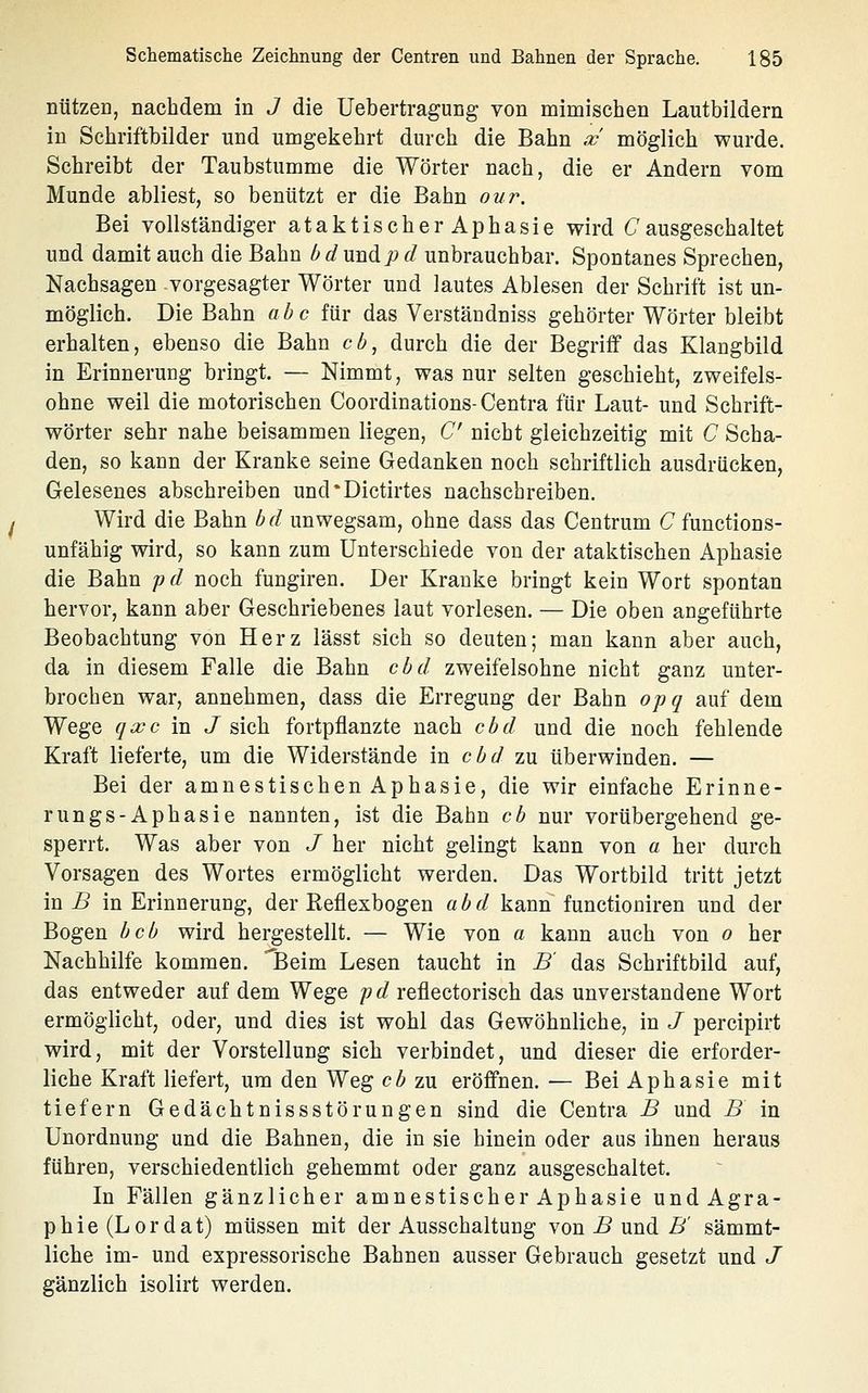 nutzer), nachdem in J die Uebertragung von mimischen Lautbildern in Schriftbilder und umgekehrt durch die Bahn .x möglich wurde. Schreibt der Taubstumme die Wörter nach, die er Andern vom Munde abliest, so benützt er die Bahn nur. Bei vollständiger ataktischerAphasie wird (7 ausgeschaltet und damit auch die Bahn bd und;:» d unbrauchbar. Spontanes Sprechen, Nachsagen vorgesagter Wörter und lautes Ablesen der Schrift ist un- möglich. Die Bahn abc für das Verstäudniss gehörter Wörter bleibt erhalten, ebenso die Bahn cb, durch die der Begriff das Klangbild in Erinnerung bringt. — Nimmt, was nur selten geschieht, zweifels- ohne weil die motorischen Coordinations-Centra für Laut- und Schrift- wörter sehr nahe beisammen liegen, C nicht gleichzeitig mit C Scha- den, so kann der Kranke seine Gedanken noch schriftlich ausdrücken, Gelesenes abschreiben und*Dictirtes nachschreiben. Wird die Bahn bd unwegsam, ohne dass das Centrum C functions- unfähig wird, so kann zum Unterschiede von der ataktischen Aphasie die Bahn pd noch fungiren. Der Kranke bringt kein Wort spontan hervor, kann aber Geschriebenes laut vorlesen. — Die oben angeführte Beobachtung von Herz lässt sich so deuten; man kann aber auch, da in diesem Falle die Bahn cbd zweifelsohne nicht ganz unter- brochen war, annehmen, dass die Erregung der Bahn opq auf dem Wege qxc in J sich fortpflanzte nach cbd und die noch fehlende Kraft lieferte, um die Widerstände in cbd zu überwinden. — Bei der amnestischen Aphasie, die wir einfache Erinne- rn ngs-Aphasie nannten, ist die Bahn cb nur vorübergehend ge- sperrt. Was aber von J her nicht gelingt kann von a her durch Vorsagen des Wortes ermöglicht werden. Das Wortbild tritt jetzt in jS in Erinnerung, der Reflexbogen abd kann functioniren und der Bogen beb wird hergestellt. — Wie von a kann auch von o her Nachhilfe kommen. iBeim Lesen taucht in B' das Schriftbild auf, das entweder auf dem Wege /? d reflectorisch das unverstandene Wort ermöglicht, oder, und dies ist wohl das Gewöhnliche, in J percipirt wird, mit der Vorstellung sich verbindet, und dieser die erforder- liche Kraft liefert, um den Weg cb zu eröffnen. — Bei Aphasie mit tiefern Gedächtnissstörungen sind die Centra B und B in Unordnung und die Bahnen, die in sie hinein oder aus ihnen heraus führen, verschiedentlich gehemmt oder ganz ausgeschaltet. In Fällen gänzlicher amnestischer Aphasie undAgra- phie(Lordat) müssen mit der Ausschaltung von .5 und £^' sämmt- liche im- und expressorische Bahnen ausser Gebrauch gesetzt und J gänzlich isolirt werden.