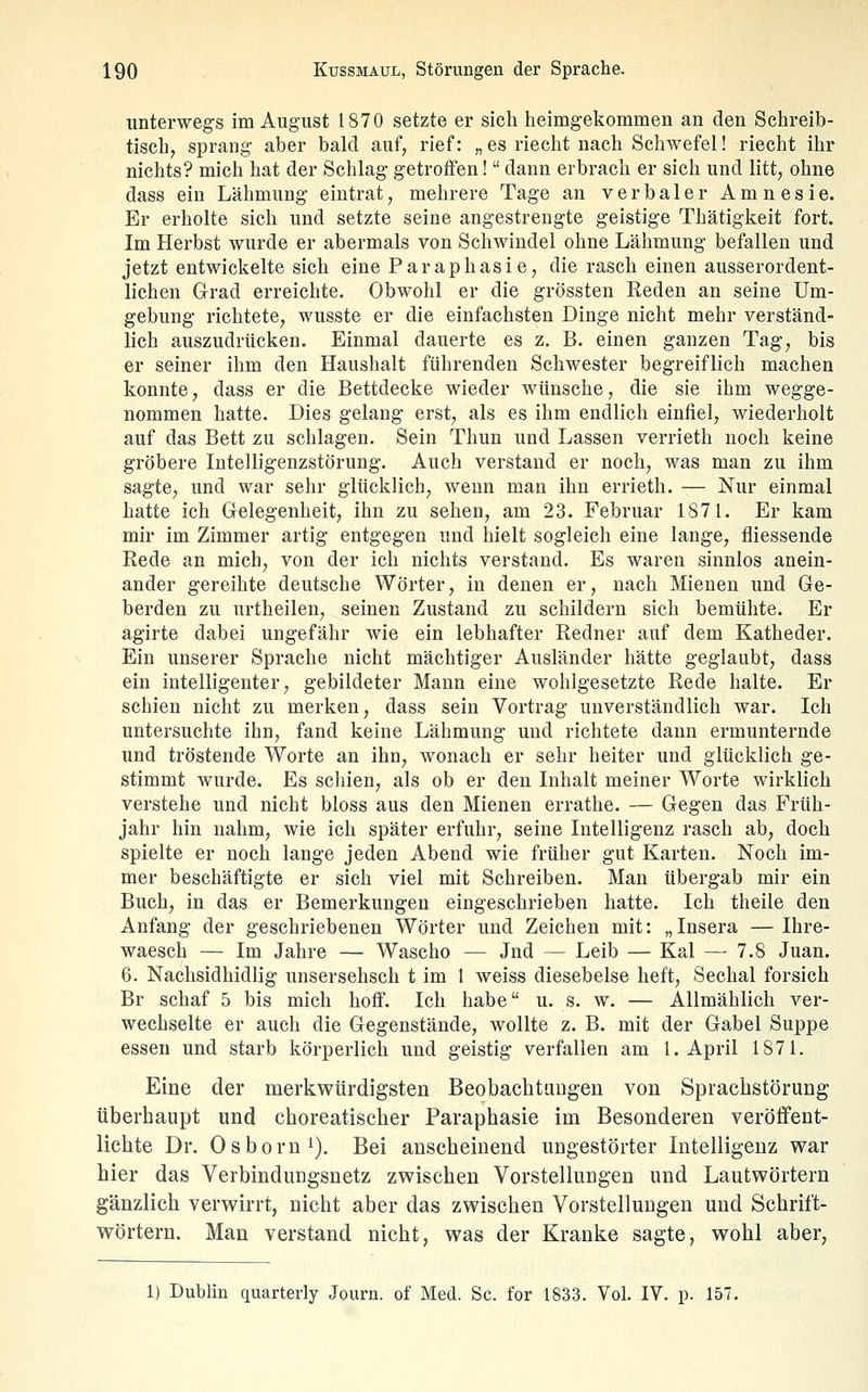 unterwegs im August 1870 setzte er sich heimgekommen an den Schreib- tisch, sprang aber bald auf, rief: „ es rieclit nach Schwefel! riecht ihr nichts? mich hat der Schlag getroffen! dann erbrach er sich und litt, ohne dass ein Lähmung eintrat, mehrere Tage an verbaler Amnesie. Er erholte sich und setzte seine angestrengte geistige Thätigkeit fort. Im Herbst wurde er abermals von Schwindel ohne Lähmung befallen und jetzt entwickelte sich eine Paraphasie, die rasch einen ausserordent- lichen Grad erreichte. Obwohl er die grössten Reden an seine Um- gebung richtete, wusste er die einfachsten Dinge nicht mehr verständ- lich auszudrücken. Einmal dauerte es z, B. einen ganzen Tag, bis er seiner ihm den Haushalt führenden Schwester begreiflich machen konnte, dass er die Bettdecke wieder wünsche, die sie ihm wegge- nommen hatte. Dies gelang erst, als es ihm endlich einfiel, wiederholt auf das Bett zu schlagen. Sein Thun und Lassen verrieth noch keine gröbere Intelligenzstörung. Auch verstand er noch, was man zu ihm sagte, und war sehr glücklich, wenn man ihn errieth. — Nur einmal hatte ich Gelegenheit, ihn zu sehen, am 23. Februar 1871. Er kam mir im Zimmer artig entgegen und hielt sogleich eine lange, fliessende Rede an mich, von der ich nichts verstand. Es waren sinnlos anein- ander gereihte deutsche Wörter, in denen er, nach Mienen und Ge- berden zu urtheilen, seinen Zustand zu schildern sich bemühte. Er agirte dabei ungefähr wie ein lebhafter Redner auf dem Katheder. Ein unserer Sprache nicht mächtiger Ausländer hätte geglaubt, dass ein intelligenter, gebildeter Mann eine wohlgesetzte Rede halte. Er schien nicht zu merken, dass sein Vortrag unverständlich war. Ich untersuchte ihn, fand keine Lähmung und richtete dann ermunternde und tröstende Worte an ihn, wonach er sehr heiter und glücklich ge- stimmt wurde. Es schien, als ob er den Inhalt meiner Worte wirklich verstehe und nicht bloss aus den Mienen errathe. — Gegen das Früh- jahr hin nahm, wie ich später erfuhr, seine Intelligenz rasch ab, doch spielte er noch lange jeden Abend wie früher gut Karten. Noch im- mer beschäftigte er sich viel mit Schreiben. Man übergab mir ein Buch, in das er Bemerkungen eingeschrieben hatte. Ich theile den Anfang der geschriebenen Wörter und Zeichen mit: „Insera —Ihre- waesch — Im Jahre — Wascho — Jnd — Leib — Kai — 7.8 Juan. 6. Nachsidhidlig unsersehsch t im 1 weiss diesebelse lieft, Sechal forsich Br schaf 5 bis mich liotf. Ich habe u. s. w. — Allmählich ver- wechselte er auch die Gegenstände, wollte z. B. mit der Gabel Suppe essen und starb körperlich und geistig verfallen am I.April 1871. Eine der merkwürdigsten Beobachtungen von Sprachstörung überhaupt und cboreatischer Paraphasie im Besonderen veröffent- lichte Dr. Osborn^). Bei anscheinend ungestörter Intelligenz war hier das Verbindungsnetz zwischen Vorstellungen und Lautwörtern gänzlich verwirrt, nicht aber das zwischen Vorstellungen und Schrift- wörtern. Man verstand nicht, was der Kranke sagte, wohl aber, 1) Dublin quarterly Journ. of Med. Sc. for 1833. Vol. IV. p. 157.