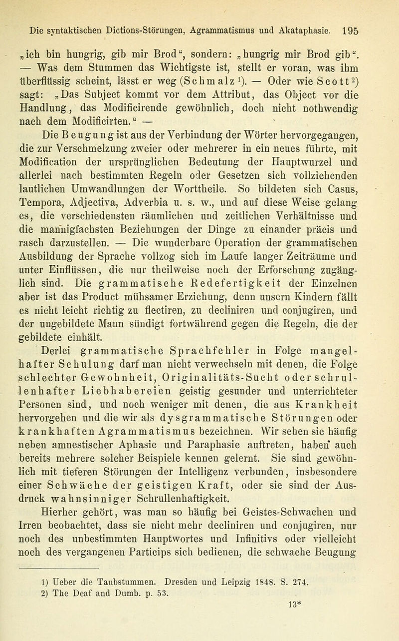 „icli bin hungrig, gib mir Brod, sondern: „hungrig mir Brod gib. — Was dem Stummen das Wichtigste ist, stellt er voran, was ihm überflüssig scheint, lässt er weg (Schmalz 0. — Oder wie Scott 2) sagt: „Das Subject kommt vor dem Attribut, das Object vor die Handlung, das Modificirende gewöholich, doch nicht nothwendig nach dem Modificirten. — Die B eugun g ist aus der Verbindung der Wörter hervorgegangen, die zur Verschmelzung zweier oder mehrerer in ein neues führte, mit Modification der ursprünglichen Bedeutung der Hauptwurzel und allerlei nach bestimmten Regeln oder Gesetzen sich vollziehenden lautlichen Umwandlungen der Worttheile. So bildeten sich Casus, Tempora, Adjectiva, Adverbia u. s. w., und auf diese Weise gelang es, die verschiedensten räumlichen und zeitlichen Verhältnisse und die mannigfachsten Beziehungen der Dinge zu einander präcis und rasch darzustellen. — Die wunderbare Operation der grammatischen Ausbildung der Sprache vollzog sich im Laufe langer Zeiträume und unter Einflüssen, die nur theilweise noch der Erforschung zugäng- lich sind. Die grammatische Redefertigkeit der Einzelnen aber ist das Product mühsamer Erziehung, denn unsern Kindern fällt es nicht leicht richtig zu flectlren, zu decliniren und conjugiren, und der ungebildete Mann sündigt fortwährend gegen die Regeln, die der gebildete einhält. Derlei grammatische Sprachfehler in Folge mangel- hafter Schulung darf man nicht verwechseln mit denen, die Folge schlechter Gewohnheit, Originalitäts-Sucht oder schrul- lenhafter Liebhabereien geistig gesunder und unterrichteter Personen sind, und noch weniger mit denen, die aus Krankheit hervorgehen und die wir als dysgrammatische Störungen oder krankhaften Agrammatismus bezeichnen. Wir sehen sie häufig neben amnestischer Aphasie und Paraphasie auftreten, haben auch bereits mehrere solcher Beispiele kennen gelernt. Sie sind gewöhn- lich mit tieferen Störungen der Intelligenz verbunden, insbesondere einer Schwäche der geistigen Kraft, oder sie sind der Aus- druck wahnsinniger Schrullenhaftigkeit. Hierher gehört, was man so häufig bei Geistes-Schwachen und Irren beobachtet, dass sie nicht mehr decliniren und conjugiren, nur noch des unbestimmten Hauptwortes und Infinitivs oder vielleicht noch des vergangenen Particips sich bedienen, die schwache Beugung 1) Ueber die Taubsturamen. Dresden und Leipzig 1848. S. 274. 2) The Deaf and Dumb. p. 53. 13*