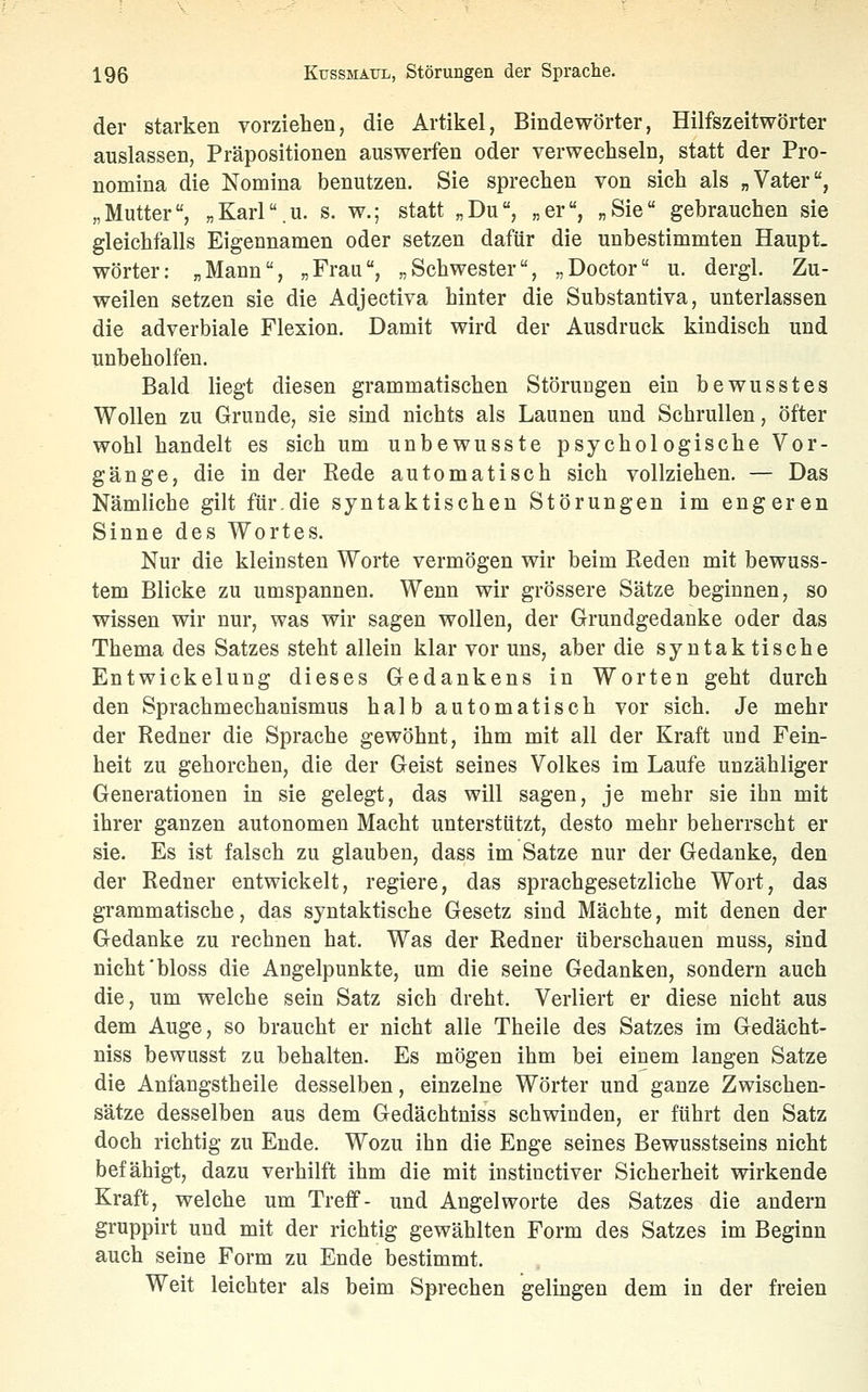 der starken vorziehen, die Artikel, Bindewörter, Hilfszeitwörter auslassen, Präpositionen auswerfen oder verwechseln, statt der Pro- nomina die Nomina benutzen. Sie sprechen von sich als „Vater, „Mutter, „Karl.u. s. w.; statt „Du, „er, „Sie gebrauchen sie gleichfalls Eigennamen oder setzen dafür die unbestimmten Haupt- wörter: „Mann, „Frau, „Schwester, „Doctor u. dergl. Zu- weilen setzen sie die Adjectiva hinter die Substantiva, unterlassen die adverbiale Flexion. Damit wird der Ausdruck kindisch und unbeholfen. Bald liegt diesen grammatischen Störungen ein bewusstes Wollen zu Grunde, sie sind nichts als Launen und Schrullen, öfter wohl handelt es sich um unbewusste psychologische Vor- gänge, die in der Rede automatisch sich vollziehen. — Das Nämliche gilt für.die syntaktischen Störungen im engeren Sinne des Wortes. Nur die kleinsten Worte vermögen wir beim Reden mit bewuss- tem Blicke zu umspannen. Wenn wir grössere Sätze beginnen, so wissen wir nur, was wir sagen wollen, der Grundgedanke oder das Thema des Satzes steht allein klar vor uns, aber die syntaktische Entwickelung dieses Gedankens in Worten geht durch den Sprachmechanismus halb automatisch vor sich. Je mehr der Redner die Sprache gewöhnt, ihm mit all der Kraft und Fein- heit zu gehorchen, die der Geist seines Volkes im Laufe unzähliger Generationen in sie gelegt, das will sagen, je mehr sie ihn mit ihrer ganzen autonomen Macht unterstützt, desto mehr beherrscht er sie. Es ist falsch zu glauben, dass im Satze nur der Gedanke, den der Redner entwickelt, regiere, das sprachgesetzliche Wort, das grammatische, das syntaktische Gesetz sind Mächte, mit denen der Gedanke zu rechnen hat. Was der Redner überschauen muss, sind nicht'bloss die Angelpunkte, um die seine Gedanken, sondern auch die, um welche sein Satz sich dreht. Verliert er diese nicht aus dem Auge, so braucht er nicht alle Theile des Satzes im Gedächt- niss bewusst zu behalten. Es mögen ihm bei einem langen Satze die Anfangstheile desselben, einzelne Wörter und ganze Zwischen- sätze desselben aus dem Gedächtniss schwinden, er führt den Satz doch richtig zu Ende. Wozu ihn die Enge seines Bewusstseins nicht befähigt, dazu verhilft ihm die mit instinctiver Sicherheit wirkende Kraft, welche um Treff- und Angelworte des Satzes die andern gruppirt und mit der richtig gewählten Form des Satzes im Beginn auch seine Form zu Ende bestimmt. Weit leichter als beim Sprechen gelingen dem in der freien