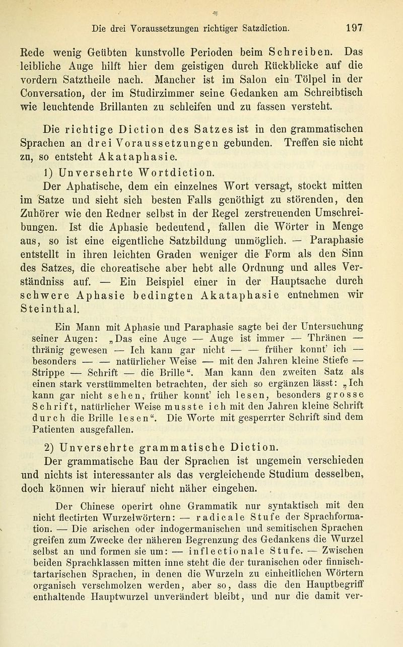 Kede wenig Geübten kunstvolle Perioden beim Schreiben. Das leibliche Auge hilft hier dem geistigen durch Rückblicke auf die vordem Satztheile nach. Mancher ist im Salon ein Tölpel in der Conversation, der im Studirzimmer seine Gedanken am Schreibtisch wie leuchtende Brillanten zu schleifen und zu fassen versteht. Die richtige Diction des Satzes ist in den grammatischen Sprachen an dreiVoraussetzungen gebunden. Treffen sie nicht zu, so entsteht Akataphasie. 1) Unversehrte Wortdiction. Der Aphatische, dem ein einzelnes Wort versagt, stockt mitten im Satze und sieht sich besten Falls genöthigt zu störenden, den Zuhörer wie den Redner selbst in der Regel zerstreuenden Umschrei- bungen. Ist die Aphasie bedeutend, fallen die Wörter in Menge aus, so ist eine eigentliche Satzbildung unmöglich. — Paraphasie entstellt in ihren leichten Graden weniger die Form als den Sinn des Satzes, die choreatische aber hebt alle Ordnung und alles Ver- ständniss auf. — Ein Beispiel einer in der Hauptsache durch schwere Aphasie bedingten Akataphasie entnehmen wir Steinthal. Ein Mann mit Aphasie und Paraphasie sagte bei der Untersuchung seiner Augen: „Das eine Auge — Auge ist immer — Thränen — thränig gewesen — Ich kann gar nicht — — früher könnt' ich — besonders — — natürlicher Weise — mit den Jahren kleine Stiefe — Strippe — Schrift — die Brille. Man kann den zweiten Satz als einen stark verstümmelten betrachten, der sich so ergänzen lässt: „ Ich kann gar nicht sehen, früher könnt' ich lesen, besonders grosse Schrift, natürlicher Weise musste ich mit den Jahren kleine Schrift durch die Brille lesen. Die Worte mit gesperrter Schrift sind dem Patienten ausgefallen. 2) Unversehrte grammatische Diction. Der grammatische Bau der Sprachen ist ungemein verschieden und nichts ist interessanter als das vergleichende Studium desselben, doch können wir hierauf nicht näher eingehen. Der Chinese operirt ohne Grammatik nur syntaktisch mit den nicht flectirten Wurzelwörtern: — radicale Stufe der Sprachforma- tion. — Die arischen oder indogermanischen und semitischen Sprachen greifen zum Zwecke der näheren Begrenzung des Gedankens die Wurzel selbst an und formen sie um: — inflectionale Stufe. — Zwischen beiden Sprachklassen mitten inne steht die der turanischen oder finnisch- tartarischen Sprachen, in denen die Wurzeln zu einheitlichen Wörtern organisch verschmolzen werden, aber so, dass die den Hauptbegriflf enthaltende Hauptwurzel unverändert bleibt, und nur die damit ver-
