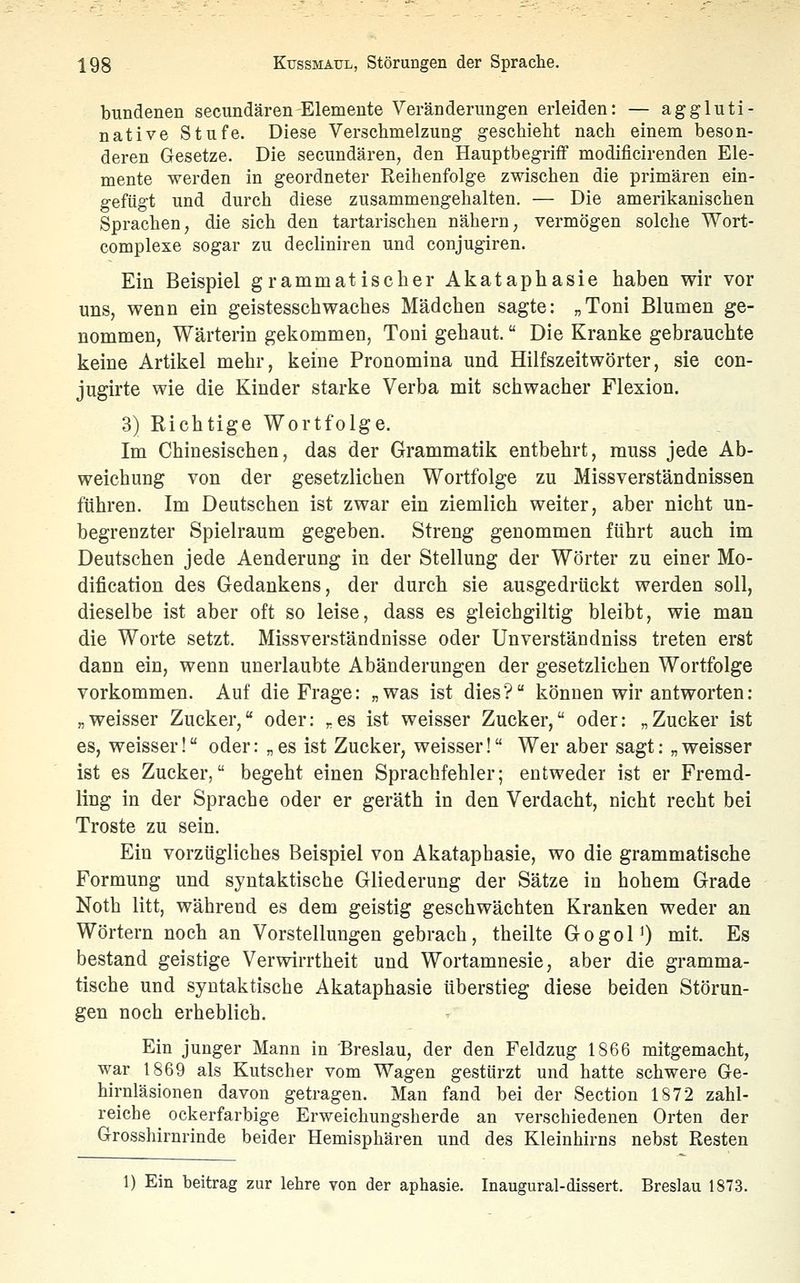 bundenen secundären Elemente VeräDderungen erleiden: — aggluti- native Stufe. Diese Verschmelzung geschieht nach einem beson- deren Gesetze. Die secundären, den Hauptbegriif modificirenden Ele- mente werden in geordneter Reihenfolge zwischen die primären ein- gefügt und durch diese zusammengehalten. — Die amerikanischen Sprachen, die sich den tartarischen nähern, vermögen solche Wort- complexe sogar zu decliniren und conjugiren. Ein Beispiel grammatischer Akataphasie haben wir vor uns, wenn ein geistesschwaches Mädchen sagte: „Toni Blumen ge- nommen, Wärterin gekommen, Toni gebaut. Die Kranke gebrauchte keine Artikel mehr, keine Pronomina und Hilfszeitwörter, sie con- jugirte wie die Kinder starke Verba mit schwacher Flexion. 3) Richtige Wortfolge. Im Chinesischen, das der Grammatik entbehrt, muss jede Ab- weichung von der gesetzlichen Wortfolge zu Missverständnissen führen. Im Deutschen ist zwar ein ziemlich weiter, aber nicht un- begrenzter Spielraum gegeben. Streng genommen führt auch im Deutschen jede Aenderung in der Stellung der Wörter zu einer Mo- dification des Gedankens, der durch sie ausgedrückt werden soll, dieselbe ist aber oft so leise, dass es gleichgiltig bleibt, wie man die Worte setzt. Miss Verständnisse oder Un verstau dniss treten erst dann ein, wenn unerlaubte Abänderungen der gesetzlichen Wortfolge vorkommen. Auf die Frage: „was ist dies? können wir antworten: „weisser Zucker, oder: „es ist weisser Zucker, oder: „Zucker ist es, weisser! oder: „es ist Zucker, weisser! Wer aber sagt: „weisser ist es Zucker, begeht einen Sprachfehler; entweder ist er Fremd- ling in der Sprache oder er geräth in den Verdacht, nicht recht bei Tröste zu sein. Ein vorzügliches Beispiel von Akataphasie, wo die grammatische Formung und syntaktische Gliederung der Sätze in hohem Grade Noth litt, während es dem geistig geschwächten Kranken weder an Wörtern noch an Vorstellungen gebrach, theilte Gogol') mit. Es bestand geistige Verwirrtheit und Wortamnesie, aber die gramma- tische und syntaktische Akataphasie überstieg diese beiden Störun- gen noch erheblich. Ein junger Mann in Breslau, der den Feldzug 1866 mitgemacht, war 1869 als Kutscher vom Wagen gestürzt und hatte schwere Ge- hirnläsionen davon getragen. Man fand bei der Section 1872 zahl- reiche ockerfarbige Erweichungsherde an verschiedenen Orten der Grosshirnrinde beider Hemisphären und des Kleinhirns nebst Resten 1) Ein beitrag zur lehre von der aphasie. Inaugural-dissert. Breslau 1873.