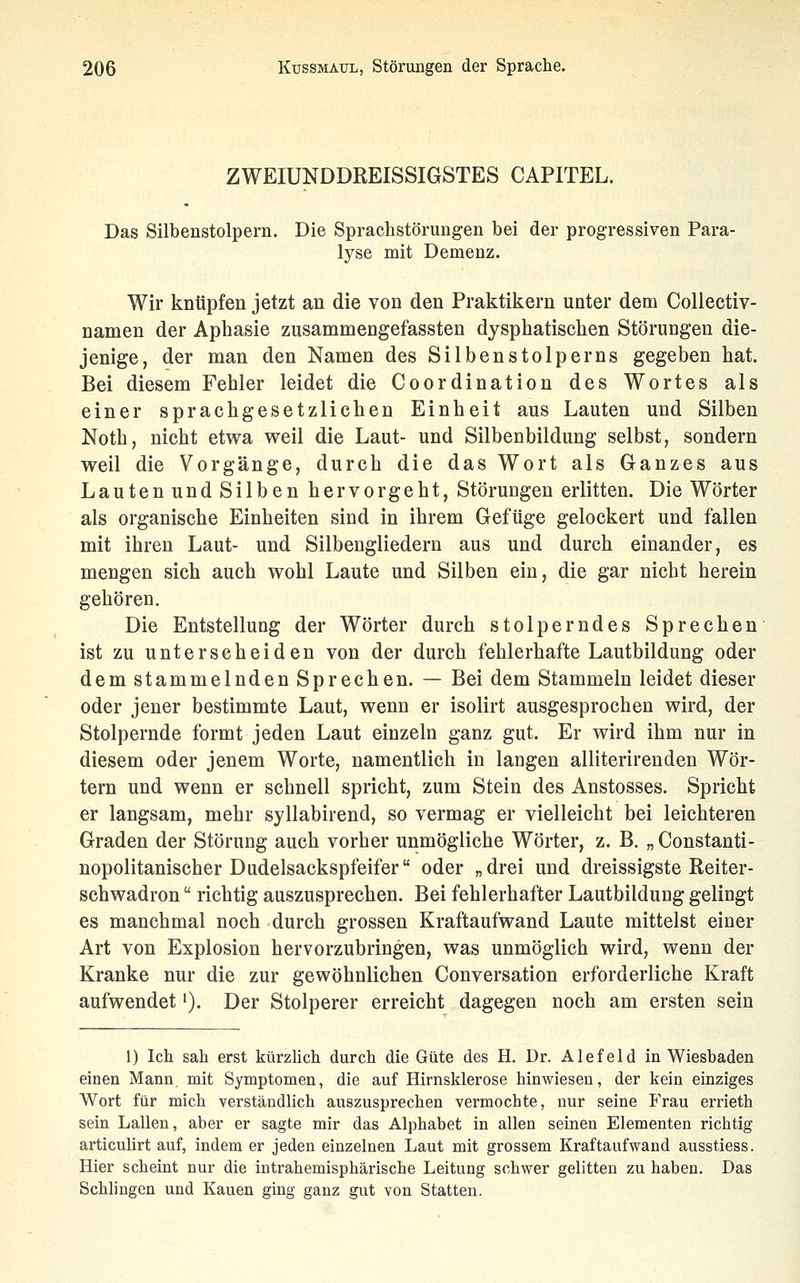 ZWEIÜNDDREISSIGSTES CAPITEL. Das Silbenstolpern. Die Sprachstörungen bei der progressiven Para- lyse mit Demenz. Wir knüpfen jetzt an die von den Praktikern unter dem Collectiv- namen der Aphasie zusammengefassten dysphatischen Störungen die- jenige, der man den Namen des Silbenstolpe ms gegeben hat. Bei diesem Fehler leidet die Coordination des Wortes als einer sprachgesetzlichen Einheit aus Lauten und Silben Noth, nicht etvra weil die Laut- und Silbenbildung selbst, sondern weil die Vorgänge, durch die das Wort als Ganzes aus Lauten und Silben hervorgeht, Störungen erlitten. Die Wörter als organische Einheiten sind in ihrem Gefüge gelockert und fallen mit ihren Laut- und Silbengliedern aus und durch einander, es mengen sich auch wohl Laute und Silben ein, die gar nicht herein gehören. Die Entstellung der Wörter durch stolperndes Sprechen ist zu unterscheiden von der durch fehlerhafte Lautbildung oder dem stammelnden Sprechen. — Bei dem Stammeln leidet dieser oder jener bestimmte Laut, wenn er isolirt ausgesprochen wird, der Stolpernde formt jeden Laut einzeln ganz gut. Er wird ihm nur in diesem oder jenem Worte, namentlich in langen alliterirenden Wör- tern und wenn er schnell spricht, zum Stein des Anstosses. Spricht er langsam, mehr syllabirend, so vermag er vielleicht bei leichteren Graden der Störung auch vorher unmögliche Wörter, z. B. „ Constanti- nopolitanischer Dudelsackspfeifer oder „drei und dreissigste Reiter- schwadron  richtig auszusprechen. Bei fehlerhafter Lautbildung gelingt es manchmal noch durch grossen Kraftaufwand Laute mittelst einer Art von Explosion hervorzubringen, was unmöglich wird, wenn der Kranke nur die zur gewöhnlichen Conversation erforderliche Kraft aufwendet'). Der Stolperer erreicht dagegen noch am ersten sein 1) Ich sah erst kürzUch durch die Güte des H. Dr. Alefeld in Wiesbaden einen Mann mit Symptomen, die auf Hirnsklerose hinwiesen, der kein einziges Wort für mich verständlich auszusprechen vermochte, nur seine Frau errieth sein Lallen, aber er sagte mir das Alphabet in allen seinen Elementen richtig articulirt auf, indem er jeden einzelnen Laut mit grossem Kraftaufwand ausstiess. Hier scheint nur die intrahemisphärische Leitung schwer gelitten zu haben. Das Schlingen und Kauen ging ganz gut von Statten.