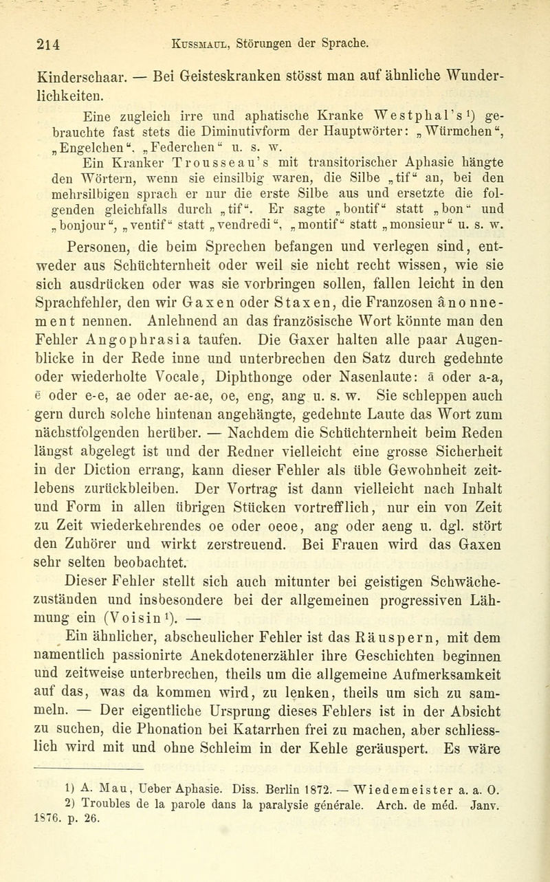 Kinderschaar. — Bei Geisteskranken stösst man auf ähnliche Wunder- lichkeiten. Eine zugleich irre und aphatisehe Kranke Westphal's^) ge- brauchte fast stets die Diminutivform der Hauptwörter: „ Würmchen, „Engelchen. „Federchen u. s. w. Ein Kranker Trousseau's mit transitorischer Aphasie hängte den Wörtern, wenn sie einsilbig waren, die Silbe „tif an, bei den mehrsilbigen sprach er nur die erste Silbe aus und ersetzte die fol- genden gleichfalls durch „tif. Er sagte „bontif statt „hon und „bonjour, „ventif statt „vendredi, „montif statt „monsieur u. s. w. Personen, die beim Sprechen befangen und verlegen sind, ent- weder aus Schüchternheit oder weil sie nicht recht wissen, wie sie sich ausdrücken oder was sie vorbringen sollen, fallen leicht in den Sprachfehler, den wir Gaxen oder Staxen, die Franzosen änonne- ment nennen. Anlehnend au das französische Wort könnte man den Fehler Angophrasia taufen. Die Gaxer halten alle paar Augen- blicke in der Rede inne und unterbrechen den Satz durch gedehnte oder wiederholte Vocale, Diphthonge oder Nasenlaute: ä oder a-a, e oder e-e, ae oder ae-ae, oe, eng, ang u. s. w. Sie schleppen auch gern durch solche hintenan angehängte, gedehnte Laute das Wort zum nächstfolgenden herüber. — Nachdem die Schüchternheit beim Reden längst abgelegt ist und der Redner vielleicht eine grosse Sicherheit in der Diction errang, kann dieser Fehler als üble Gewohnheit zeit- lebens zurückbleiben. Der Vortrag ist dann vielleicht nach Inhalt und Form in allen übrigen Stücken vortrefflich, nur ein von Zeit zu Zeit wiederkehrendes oe oder oeoe, ang oder aeng u. dgl. stört den Zuhörer und wirkt zerstreuend. Bei Frauen wird das Gaxen sehr selten beobachtet. Dieser Fehler stellt sich auch mitunter bei geistigen Schwäche- zuständen und insbesondere bei der allgemeinen progressiven Läh- mung ein (Voisini). — Ein ähnlicher, abscheulicher Fehler ist das Räuspern, mit dem namentlich passionirte Anekdotenerzähler ihre Geschichten beginnen und zeitweise unterbrechen, theils um die allgemeine Aufmerksamkeit auf das, was da kommen wird, zu lenken, theils um sich zu sam- meln. — Der eigentliche Ursprung dieses Fehlers ist in der Absicht zu suchen, die Phonation bei Katarrhen frei zu machen, aber schliess- lich wird mit und ohne Schleim in der Kehle geräuspert. Es wäre 1) A. Mau, Ueber Aphasie. Diss. Berlin 1872. — Wiedemeister a. a. 0. 2) Troubles de la parole dans la paralysie generale. Arch. de med. Janv. 1S76. p. 26.