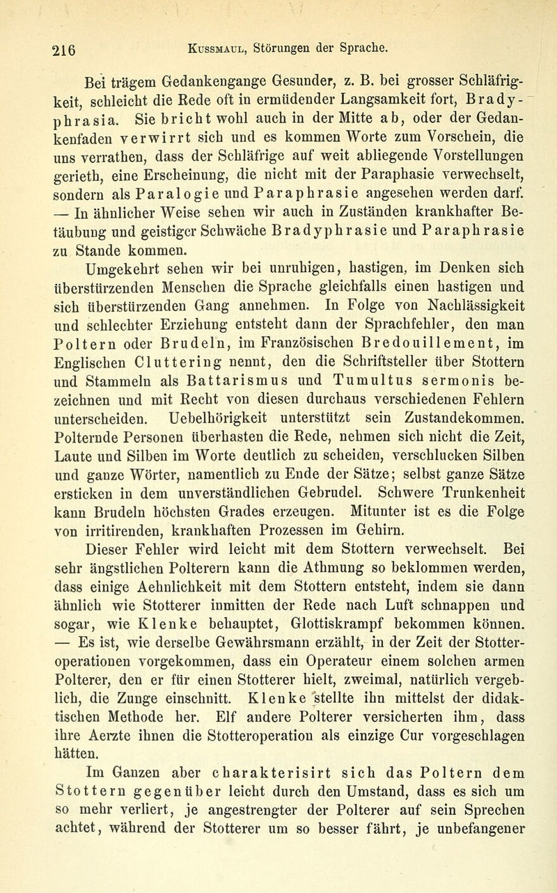 Bei trägem Gedankengange Gesunder, z. B. bei grosser Schläfrig- keit, schleicht die Rede oft in ermüdender Langsamkeit fort, Brady- phrasia. Sie bricht wohl auch in der Mitte ab, oder der Gedan- kenfaden verwirrt sich und es kommen Worte zum Vorschein, die uns verrathen, dass der Schläfrige auf weit abliegende Vorstellungen gerieth, eine Erscheinung, die nicht mit der Paraphasie verwechselt, sondern als Paralogie und Paraphrasie angesehen werden darf. — In ähnlicher Weise sehen wir auch in Zuständen krankhafter Be- täubung und geistiger Schwäche Bradyphrasie und Paraphrasie zu Stande kommen. Umgekehrt sehen wir bei unruhigen, hastigen, im Denken sich tiberstürzenden Menschen die Sprache gleichfalls einen hastigen und sich überstürzenden Gang annehmen. In Folge von Nachlässigkeit und schlechter Erziehung entsteht dann der Sprachfehler, den man Poltern oder Brudeln, im Französischen Bredouillement, im Englischen Cluttering nennt, den die Schriftsteller über Stottern und Stammeln als Battarismus und Tumultus sermonis be- zeichnen und mit Recht von diesen durchaus verschiedenen Fehlern unterscheiden. Uebelhörigkeit unterstützt sein Zustandekommen. Polternde Personen überhasten die Rede, nehmen sich nicht die Zeit, Laute und Silben im Worte deutlich zu scheiden, verschlucken Silben und ganze Wörter, namentlich zu Ende der Sätze; selbst ganze Sätze ersticken in dem unverständlichen Gebrudel. Schwere Trunkenheit kann Brudeln höchsten Grades erzeugen. Mitunter ist es die Folge von irritirenden, krankhaften Prozessen im Gehirn. Dieser Fehler wird leicht mit dem Stottern verwechselt. Bei sehr ängstlichen Polterern kann die Athmung so beklommen werden, dass einige Aehnlichkeit mit dem Stottern entsteht, indem sie dann ähnlich wie Stotterer inmitten der Rede nach Luft schnappen und sogar, wie Klenke behauptet, Glottiskrampf bekommen können. — Es ist, wie derselbe Gewährsmann erzählt, in der Zeit der Stotter- operationen vorgekommen, dass ein Operateur einem solchen armen Polterer, den er für einen Stotterer hielt, zweimal, natürlich vergeb- lich, die Zunge einschnitt. K lenke stellte ihn mittelst der didak- tischen Methode her. Elf andere Polterer versicherten ihm, dass ihre Aerzte ihnen die Stotteroperation als einzige Cur vorgeschlagen hätten. Im Ganzen aber charakterisirt sich das Poltern dem Stottern gegenüber leicht durch den Umstand, dass es sich um so mehr verliert, je angestrengter der Polterer auf sein Sprechen achtet, während der Stotterer um so besser fährt, je unbefangener