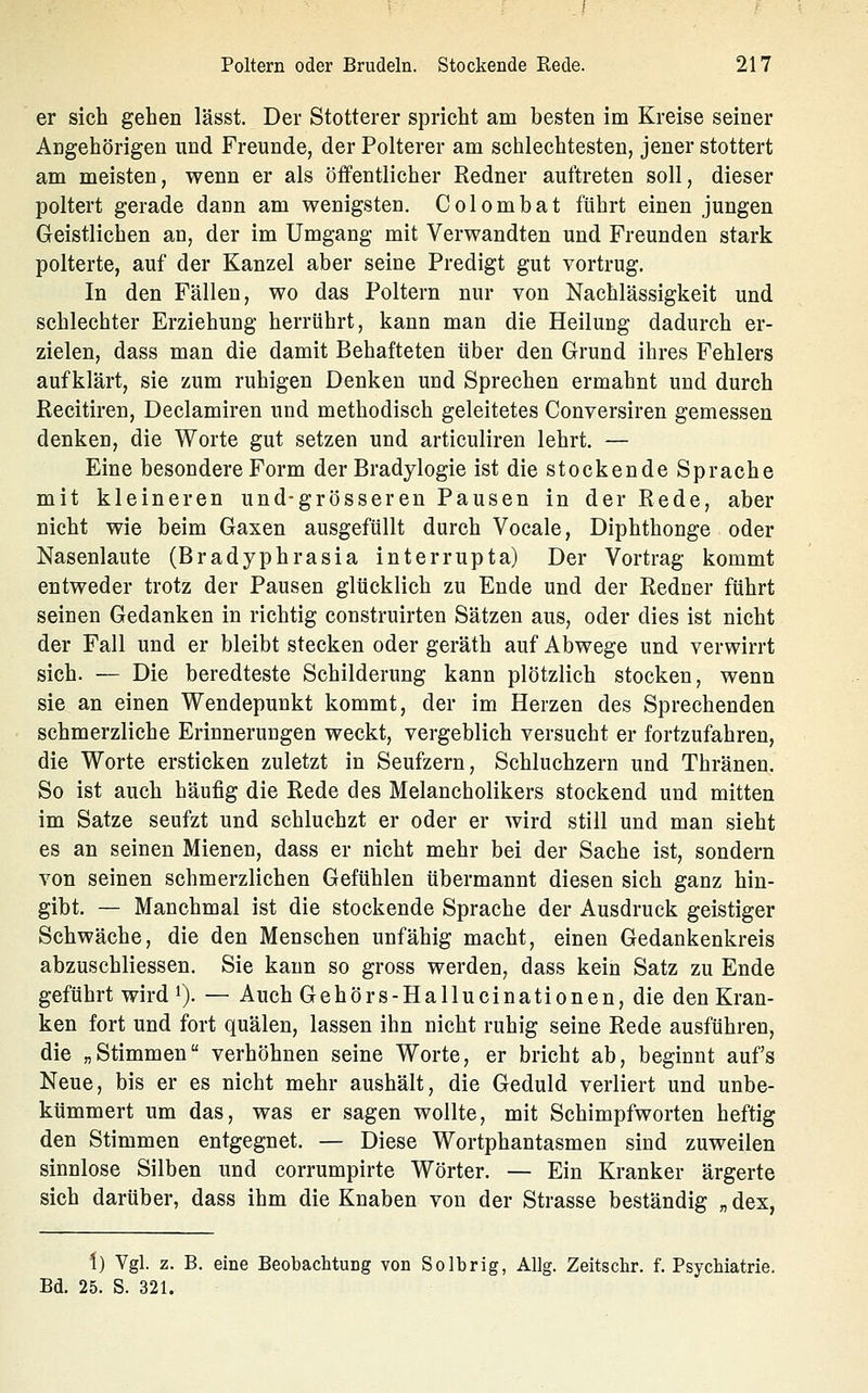 er sich gehen lässt. Der Stotterer spricht am besten im Kreise seiner Angehörigen und Freunde, der Polterer am schlechtesten, jener stottert am meisten, wenn er als öffentlicher Redner auftreten soll, dieser poltert gerade dann am wenigsten, Colombat führt einen jungen Geistlichen an, der im Umgang mit Verwandten und Freunden stark polterte, auf der Kanzel aber seine Predigt gut vortrug. In den Fällen, wo das Poltern nur von Nachlässigkeit und schlechter Erziehung herrührt, kann man die Heilung dadurch er- zielen, dass man die damit Behafteten über den Grund ihres Fehlers aufklärt, sie zum ruhigen Denken und Sprechen ermahnt und durch Recitiren, Declamiren und methodisch geleitetes Conversiren gemessen denken, die Worte gut setzen und articuliren lehrt. — Eine besondere Form der Bradylogie ist die stockende Sprache mit kleineren und-grösseren Pausen in der Rede, aber nicht wie beim Gaxen ausgefüllt durch Vocale, Diphthonge oder Nasenlaute (Bradyphrasia Interrupta) Der Vortrag kommt entweder trotz der Pausen glücklich zu Ende und der Redner führt seinen Gedanken in richtig construirten Sätzen aus, oder dies ist nicht der Fall und er bleibt stecken oder geräth auf Abwege und verwirrt sich. — Die beredteste Schilderung kann plötzlich stocken, wenn sie an einen Wendepunkt kommt, der im Herzen des Sprechenden schmerzliche Erinnerungen weckt, vergeblich versucht er fortzufahren, die Worte ersticken zuletzt in Seufzern, Schluchzern und Thränen. So ist auch häufig die Rede des Melancholikers stockend und mitten im Satze seufzt und schluchzt er oder er wird still und man sieht es an seinen Mienen, dass er nicht mehr bei der Sache ist, sondern von seinen schmerzlichen Gefühlen übermannt diesen sich ganz hin- gibt. — Manchmal ist die stockende Sprache der Ausdruck geistiger Schwäche, die den Menschen unfähig macht, einen Gedankenkreis abzuschliessen. Sie kann so gross werden, dass kein Satz zu Ende geführt wird i). — Auch Gehörs-Hallucinationen, die den Kran- ken fort und fort quälen, lassen ihn nicht ruhig seine Rede ausführen, die „Stimmen verhöhnen seine Worte, er bricht ab, beginnt auf's Neue, bis er es nicht mehr aushält, die Geduld verliert und unbe- kümmert um das, was er sagen wollte, mit Schimpfworten heftig den Stimmen entgegnet. — Diese Wortphantasmen sind zuweilen sinnlose Silben und corrumpirte Wörter. — Ein Kranker ärgerte sich darüber, dass ihm die Knaben von der Strasse beständig „ dex, \) Vgl. z. B. eine Beobachtung von Solbrig, Allg. Zeitsclir. f. Psychiatrie. Bd. 25. S. 321.